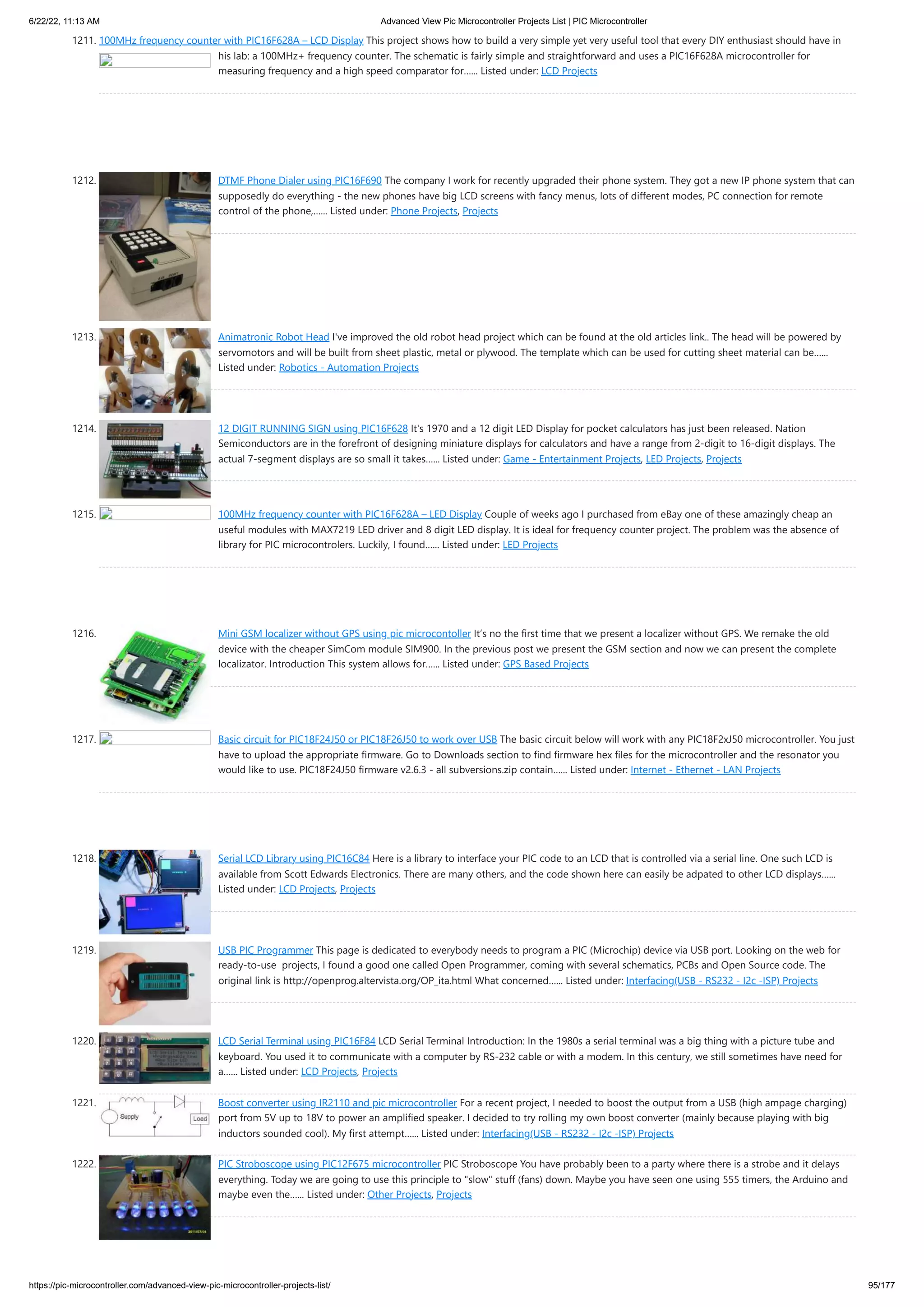 6/22/22, 11:13 AM Advanced View Pic Microcontroller Projects List | PIC Microcontroller https://pic-microcontroller.com/advanced-view-pic-microcontroller-projects-list/ 95/177 1211. 100MHz frequency counter with PIC16F628A – LCD Display This project shows how to build a very simple yet very useful tool that every DIY enthusiast should have in his lab: a 100MHz+ frequency counter. The schematic is fairly simple and straightforward and uses a PIC16F628A microcontroller for measuring frequency and a high speed comparator for…... Listed under: LCD Projects 1212. DTMF Phone Dialer using PIC16F690 The company I work for recently upgraded their phone system. They got a new IP phone system that can supposedly do everything - the new phones have big LCD screens with fancy menus, lots of different modes, PC connection for remote control of the phone,…... Listed under: Phone Projects, Projects 1213. Animatronic Robot Head I've improved the old robot head project which can be found at the old articles link.. The head will be powered by servomotors and will be built from sheet plastic, metal or plywood. The template which can be used for cutting sheet material can be…... Listed under: Robotics - Automation Projects 1214. 12 DIGIT RUNNING SIGN using PIC16F628 It's 1970 and a 12 digit LED Display for pocket calculators has just been released. Nation Semiconductors are in the forefront of designing miniature displays for calculators and have a range from 2-digit to 16-digit displays. The actual 7-segment displays are so small it takes…... Listed under: Game - Entertainment Projects, LED Projects, Projects 1215. 100MHz frequency counter with PIC16F628A – LED Display Couple of weeks ago I purchased from eBay one of these amazingly cheap an useful modules with MAX7219 LED driver and 8 digit LED display. It is ideal for frequency counter project. The problem was the absence of library for PIC microcontrolers. Luckily, I found…... Listed under: LED Projects 1216. Mini GSM localizer without GPS using pic microcontoller It’s no the first time that we present a localizer without GPS. We remake the old device with the cheaper SimCom module SIM900. In the previous post we present the GSM section and now we can present the complete localizator. Introduction This system allows for…... Listed under: GPS Based Projects 1217. Basic circuit for PIC18F24J50 or PIC18F26J50 to work over USB The basic circuit below will work with any PIC18F2xJ50 microcontroller. You just have to upload the appropriate firmware. Go to Downloads section to find firmware hex files for the microcontroller and the resonator you would like to use. PIC18F24J50 firmware v2.6.3 - all subversions.zip contain…... Listed under: Internet - Ethernet - LAN Projects 1218. Serial LCD Library using PIC16C84 Here is a library to interface your PIC code to an LCD that is controlled via a serial line. One such LCD is available from Scott Edwards Electronics. There are many others, and the code shown here can easily be adpated to other LCD displays…... Listed under: LCD Projects, Projects 1219. USB PIC Programmer This page is dedicated to everybody needs to program a PIC (Microchip) device via USB port. Looking on the web for ready-to-use  projects, I found a good one called Open Programmer, coming with several schematics, PCBs and Open Source code. The original link is http://openprog.altervista.org/OP_ita.html What concerned…... Listed under: Interfacing(USB - RS232 - I2c -ISP) Projects 1220. LCD Serial Terminal using PIC16F84 LCD Serial Terminal Introduction: In the 1980s a serial terminal was a big thing with a picture tube and keyboard. You used it to communicate with a computer by RS-232 cable or with a modem. In this century, we still sometimes have need for a…... Listed under: LCD Projects, Projects 1221. Boost converter using IR2110 and pic microcontroller For a recent project, I needed to boost the output from a USB (high ampage charging) port from 5V up to 18V to power an amplified speaker. I decided to try rolling my own boost converter (mainly because playing with big inductors sounded cool). My first attempt…... Listed under: Interfacing(USB - RS232 - I2c -ISP) Projects 1222. PIC Stroboscope using PIC12F675 microcontroller PIC Stroboscope You have probably been to a party where there is a strobe and it delays everything. Today we are going to use this principle to "slow" stuff (fans) down. Maybe you have seen one using 555 timers, the Arduino and maybe even the…... Listed under: Other Projects, Projects 