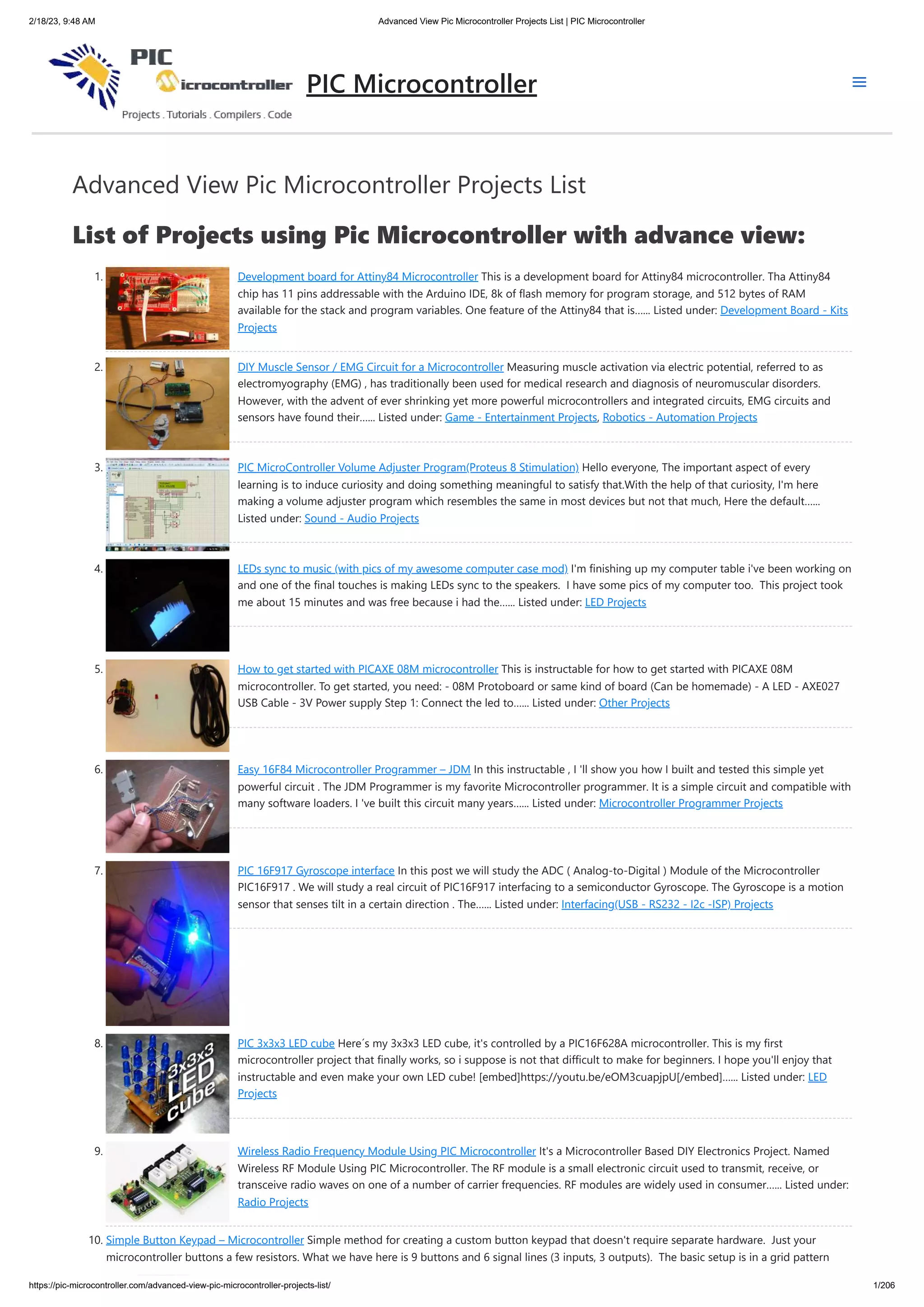 2/18/23, 9:48 AM Advanced View Pic Microcontroller Projects List | PIC Microcontroller https://pic-microcontroller.com/advanced-view-pic-microcontroller-projects-list/ 1/206 Advanced View Pic Microcontroller Projects List List of Projects using Pic Microcontroller with advance view: 1. Development board for Attiny84 Microcontroller This is a development board for Attiny84 microcontroller. Tha Attiny84 chip has 11 pins addressable with the Arduino IDE, 8k of flash memory for program storage, and 512 bytes of RAM available for the stack and program variables. One feature of the Attiny84 that is…... Listed under: Development Board - Kits Projects 2. DIY Muscle Sensor / EMG Circuit for a Microcontroller Measuring muscle activation via electric potential, referred to as electromyography (EMG) , has traditionally been used for medical research and diagnosis of neuromuscular disorders. However, with the advent of ever shrinking yet more powerful microcontrollers and integrated circuits, EMG circuits and sensors have found their…... Listed under: Game - Entertainment Projects, Robotics - Automation Projects 3. PIC MicroController Volume Adjuster Program(Proteus 8 Stimulation) Hello everyone, The important aspect of every learning is to induce curiosity and doing something meaningful to satisfy that.With the help of that curiosity, I'm here making a volume adjuster program which resembles the same in most devices but not that much, Here the default…... Listed under: Sound - Audio Projects 4. LEDs sync to music (with pics of my awesome computer case mod) I'm finishing up my computer table i've been working on and one of the final touches is making LEDs sync to the speakers. I have some pics of my computer too. This project took me about 15 minutes and was free because i had the…... Listed under: LED Projects 5. How to get started with PICAXE 08M microcontroller This is instructable for how to get started with PICAXE 08M microcontroller. To get started, you need: - 08M Protoboard or same kind of board (Can be homemade) - A LED - AXE027 USB Cable - 3V Power supply Step 1: Connect the led to…... Listed under: Other Projects 6. Easy 16F84 Microcontroller Programmer – JDM In this instructable , I 'll show you how I built and tested this simple yet powerful circuit . The JDM Programmer is my favorite Microcontroller programmer. It is a simple circuit and compatible with many software loaders. I 've built this circuit many years…... Listed under: Microcontroller Programmer Projects 7. PIC 16F917 Gyroscope interface In this post we will study the ADC ( Analog-to-Digital ) Module of the Microcontroller PIC16F917 . We will study a real circuit of PIC16F917 interfacing to a semiconductor Gyroscope. The Gyroscope is a motion sensor that senses tilt in a certain direction . The…... Listed under: Interfacing(USB - RS232 - I2c -ISP) Projects 8. PIC 3x3x3 LED cube Here´s my 3x3x3 LED cube, it's controlled by a PIC16F628A microcontroller. This is my first microcontroller project that finally works, so i suppose is not that difficult to make for beginners. I hope you'll enjoy that instructable and even make your own LED cube! [embed]https://youtu.be/eOM3cuapjpU[/embed]…... Listed under: LED Projects 9. Wireless Radio Frequency Module Using PIC Microcontroller It's a Microcontroller Based DIY Electronics Project. Named Wireless RF Module Using PIC Microcontroller. The RF module is a small electronic circuit used to transmit, receive, or transceive radio waves on one of a number of carrier frequencies. RF modules are widely used in consumer…... Listed under: Radio Projects 10. Simple Button Keypad – Microcontroller Simple method for creating a custom button keypad that doesn't require separate hardware. Just your microcontroller buttons a few resistors. What we have here is 9 buttons and 6 signal lines (3 inputs, 3 outputs). The basic setup is in a grid pattern PIC Microcontroller 
