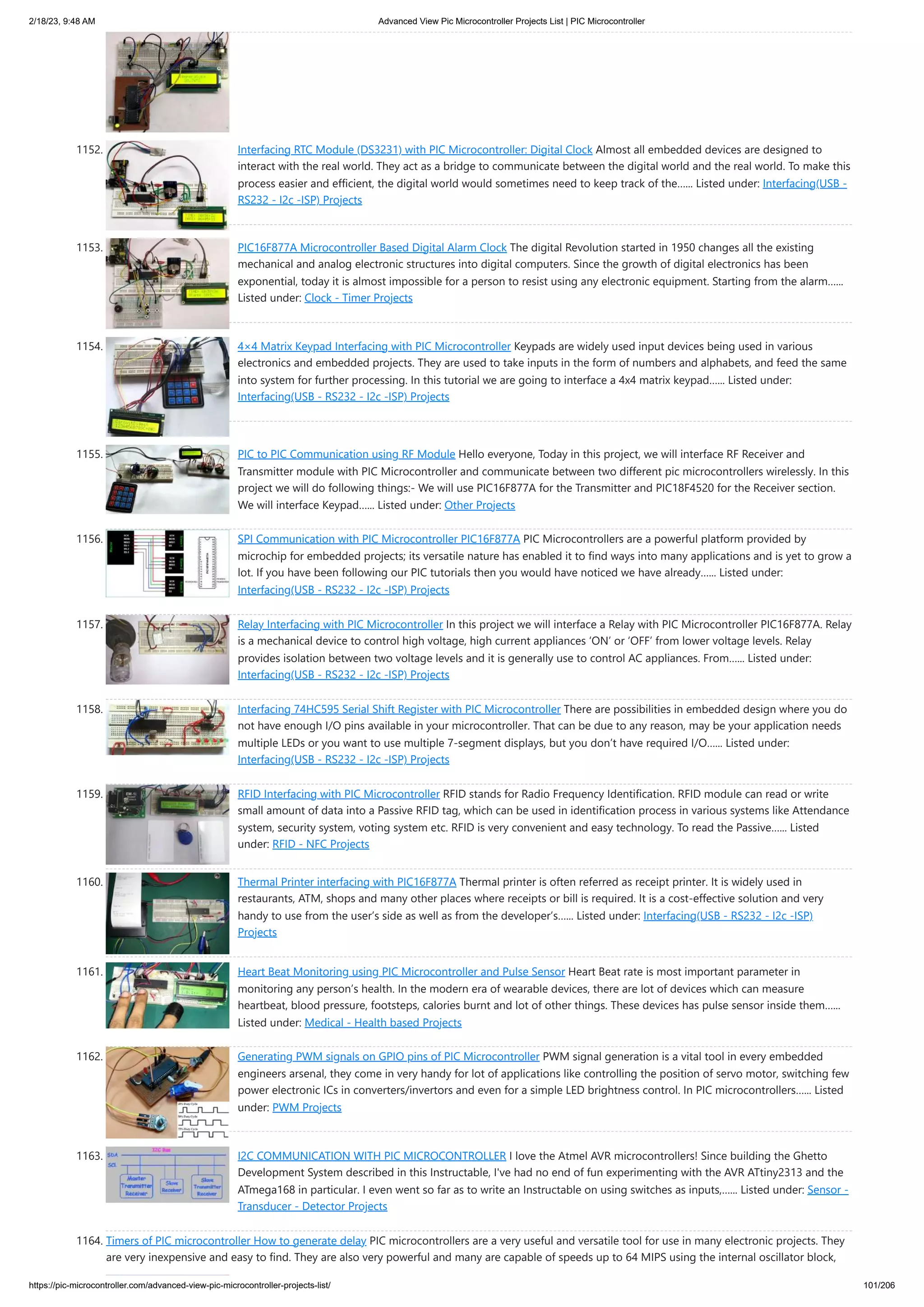 2/18/23, 9:48 AM Advanced View Pic Microcontroller Projects List | PIC Microcontroller https://pic-microcontroller.com/advanced-view-pic-microcontroller-projects-list/ 101/206 1152. Interfacing RTC Module (DS3231) with PIC Microcontroller: Digital Clock Almost all embedded devices are designed to interact with the real world. They act as a bridge to communicate between the digital world and the real world. To make this process easier and efficient, the digital world would sometimes need to keep track of the…... Listed under: Interfacing(USB - RS232 - I2c -ISP) Projects 1153. PIC16F877A Microcontroller Based Digital Alarm Clock The digital Revolution started in 1950 changes all the existing mechanical and analog electronic structures into digital computers. Since the growth of digital electronics has been exponential, today it is almost impossible for a person to resist using any electronic equipment. Starting from the alarm…... Listed under: Clock - Timer Projects 1154. 4×4 Matrix Keypad Interfacing with PIC Microcontroller Keypads are widely used input devices being used in various electronics and embedded projects. They are used to take inputs in the form of numbers and alphabets, and feed the same into system for further processing. In this tutorial we are going to interface a 4x4 matrix keypad…... Listed under: Interfacing(USB - RS232 - I2c -ISP) Projects 1155. PIC to PIC Communication using RF Module Hello everyone, Today in this project, we will interface RF Receiver and Transmitter module with PIC Microcontroller and communicate between two different pic microcontrollers wirelessly. In this project we will do following things:- We will use PIC16F877A for the Transmitter and PIC18F4520 for the Receiver section. We will interface Keypad…... Listed under: Other Projects 1156. SPI Communication with PIC Microcontroller PIC16F877A PIC Microcontrollers are a powerful platform provided by microchip for embedded projects; its versatile nature has enabled it to find ways into many applications and is yet to grow a lot. If you have been following our PIC tutorials then you would have noticed we have already…... Listed under: Interfacing(USB - RS232 - I2c -ISP) Projects 1157. Relay Interfacing with PIC Microcontroller In this project we will interface a Relay with PIC Microcontroller PIC16F877A. Relay is a mechanical device to control high voltage, high current appliances ‘ON’ or ‘OFF’ from lower voltage levels. Relay provides isolation between two voltage levels and it is generally use to control AC appliances. From…... Listed under: Interfacing(USB - RS232 - I2c -ISP) Projects 1158. Interfacing 74HC595 Serial Shift Register with PIC Microcontroller There are possibilities in embedded design where you do not have enough I/O pins available in your microcontroller. That can be due to any reason, may be your application needs multiple LEDs or you want to use multiple 7-segment displays, but you don’t have required I/O…... Listed under: Interfacing(USB - RS232 - I2c -ISP) Projects 1159. RFID Interfacing with PIC Microcontroller RFID stands for Radio Frequency Identification. RFID module can read or write small amount of data into a Passive RFID tag, which can be used in identification process in various systems like Attendance system, security system, voting system etc. RFID is very convenient and easy technology. To read the Passive…... Listed under: RFID - NFC Projects 1160. Thermal Printer interfacing with PIC16F877A Thermal printer is often referred as receipt printer. It is widely used in restaurants, ATM, shops and many other places where receipts or bill is required. It is a cost-effective solution and very handy to use from the user’s side as well as from the developer’s…... Listed under: Interfacing(USB - RS232 - I2c -ISP) Projects 1161. Heart Beat Monitoring using PIC Microcontroller and Pulse Sensor Heart Beat rate is most important parameter in monitoring any person’s health. In the modern era of wearable devices, there are lot of devices which can measure heartbeat, blood pressure, footsteps, calories burnt and lot of other things. These devices has pulse sensor inside them…... Listed under: Medical - Health based Projects 1162. Generating PWM signals on GPIO pins of PIC Microcontroller PWM signal generation is a vital tool in every embedded engineers arsenal, they come in very handy for lot of applications like controlling the position of servo motor, switching few power electronic ICs in converters/invertors and even for a simple LED brightness control. In PIC microcontrollers…... Listed under: PWM Projects 1163. I2C COMMUNICATION WITH PIC MICROCONTROLLER I love the Atmel AVR microcontrollers! Since building the Ghetto Development System described in this Instructable, I've had no end of fun experimenting with the AVR ATtiny2313 and the ATmega168 in particular. I even went so far as to write an Instructable on using switches as inputs,…... Listed under: Sensor - Transducer - Detector Projects 1164. Timers of PIC microcontroller How to generate delay PIC microcontrollers are a very useful and versatile tool for use in many electronic projects. They are very inexpensive and easy to find. They are also very powerful and many are capable of speeds up to 64 MIPS using the internal oscillator block, 