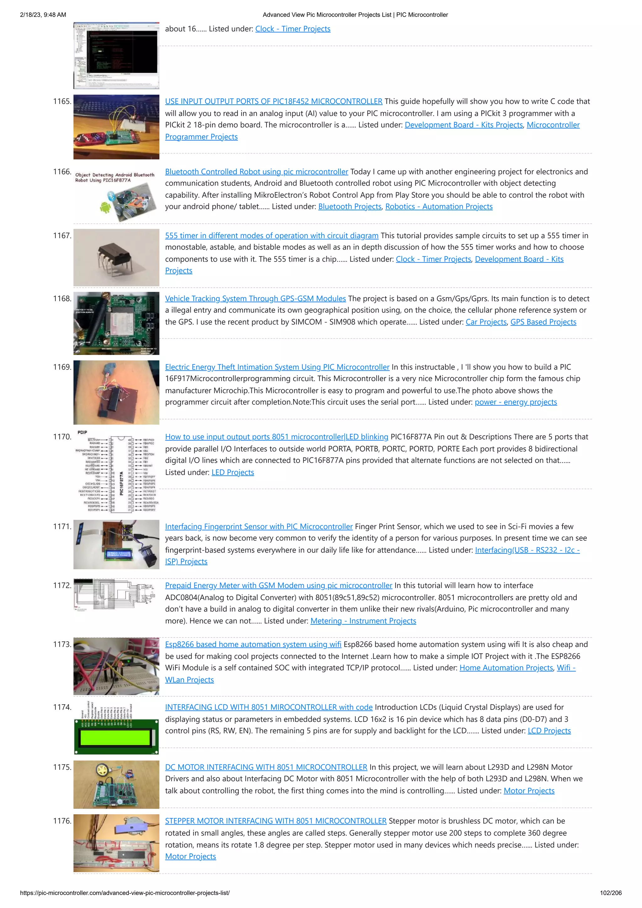 2/18/23, 9:48 AM Advanced View Pic Microcontroller Projects List | PIC Microcontroller https://pic-microcontroller.com/advanced-view-pic-microcontroller-projects-list/ 102/206 about 16…... Listed under: Clock - Timer Projects 1165. USE INPUT OUTPUT PORTS OF PIC18F452 MICROCONTROLLER This guide hopefully will show you how to write C code that will allow you to read in an analog input (AI) value to your PIC microcontroller. I am using a PICkit 3 programmer with a PICkit 2 18-pin demo board. The microcontroller is a…... Listed under: Development Board - Kits Projects, Microcontroller Programmer Projects 1166. Bluetooth Controlled Robot using pic microcontroller Today I came up with another engineering project for electronics and communication students, Android and Bluetooth controlled robot using PIC Microcontroller with object detecting capability. After installing MikroElectron’s Robot Control App from Play Store you should be able to control the robot with your android phone/ tablet…... Listed under: Bluetooth Projects, Robotics - Automation Projects 1167. 555 timer in different modes of operation with circuit diagram This tutorial provides sample circuits to set up a 555 timer in monostable, astable, and bistable modes as well as an in depth discussion of how the 555 timer works and how to choose components to use with it. The 555 timer is a chip…... Listed under: Clock - Timer Projects, Development Board - Kits Projects 1168. Vehicle Tracking System Through GPS-GSM Modules The project is based on a Gsm/Gps/Gprs. Its main function is to detect a illegal entry and communicate its own geographical position using, on the choice, the cellular phone reference system or the GPS. I use the recent product by SIMCOM - SIM908 which operate…... Listed under: Car Projects, GPS Based Projects 1169. Electric Energy Theft Intimation System Using PIC Microcontroller In this instructable , I 'll show you how to build a PIC 16F917Microcontrollerprogramming circuit. This Microcontroller is a very nice Microcontroller chip form the famous chip manufacturer Microchip.This Microcontroller is easy to program and powerful to use.The photo above shows the programmer circuit after completion.Note:This circuit uses the serial port…... Listed under: power - energy projects 1170. How to use input output ports 8051 microcontroller|LED blinking PIC16F877A Pin out & Descriptions There are 5 ports that provide parallel I/O Interfaces to outside world PORTA, PORTB, PORTC, PORTD, PORTE Each port provides 8 bidirectional digital I/O lines which are connected to PIC16F877A pins provided that alternate functions are not selected on that…... Listed under: LED Projects 1171. Interfacing Fingerprint Sensor with PIC Microcontroller Finger Print Sensor, which we used to see in Sci-Fi movies a few years back, is now become very common to verify the identity of a person for various purposes. In present time we can see fingerprint-based systems everywhere in our daily life like for attendance…... Listed under: Interfacing(USB - RS232 - I2c - ISP) Projects 1172. Prepaid Energy Meter with GSM Modem using pic microcontroller In this tutorial will learn how to interface ADC0804(Analog to Digital Converter) with 8051(89c51,89c52) microcontroller. 8051 microcontrollers are pretty old and don’t have a build in analog to digital converter in them unlike their new rivals(Arduino, Pic microcontroller and many more). Hence we can not…... Listed under: Metering - Instrument Projects 1173. Esp8266 based home automation system using wifi Esp8266 based home automation system using wifi It is also cheap and be used for making cool projects connected to the Internet .Learn how to make a simple IOT Project with it .The ESP8266 WiFi Module is a self contained SOC with integrated TCP/IP protocol…... Listed under: Home Automation Projects, Wifi - WLan Projects 1174. INTERFACING LCD WITH 8051 MIROCONTROLLER with code Introduction LCDs (Liquid Crystal Displays) are used for displaying status or parameters in embedded systems. LCD 16x2 is 16 pin device which has 8 data pins (D0-D7) and 3 control pins (RS, RW, EN). The remaining 5 pins are for supply and backlight for the LCD.…... Listed under: LCD Projects 1175. DC MOTOR INTERFACING WITH 8051 MICROCONTROLLER In this project, we will learn about L293D and L298N Motor Drivers and also about Interfacing DC Motor with 8051 Microcontroller with the help of both L293D and L298N. When we talk about controlling the robot, the first thing comes into the mind is controlling…... Listed under: Motor Projects 1176. STEPPER MOTOR INTERFACING WITH 8051 MICROCONTROLLER Stepper motor is brushless DC motor, which can be rotated in small angles, these angles are called steps. Generally stepper motor use 200 steps to complete 360 degree rotation, means its rotate 1.8 degree per step. Stepper motor used in many devices which needs precise…... Listed under: Motor Projects 