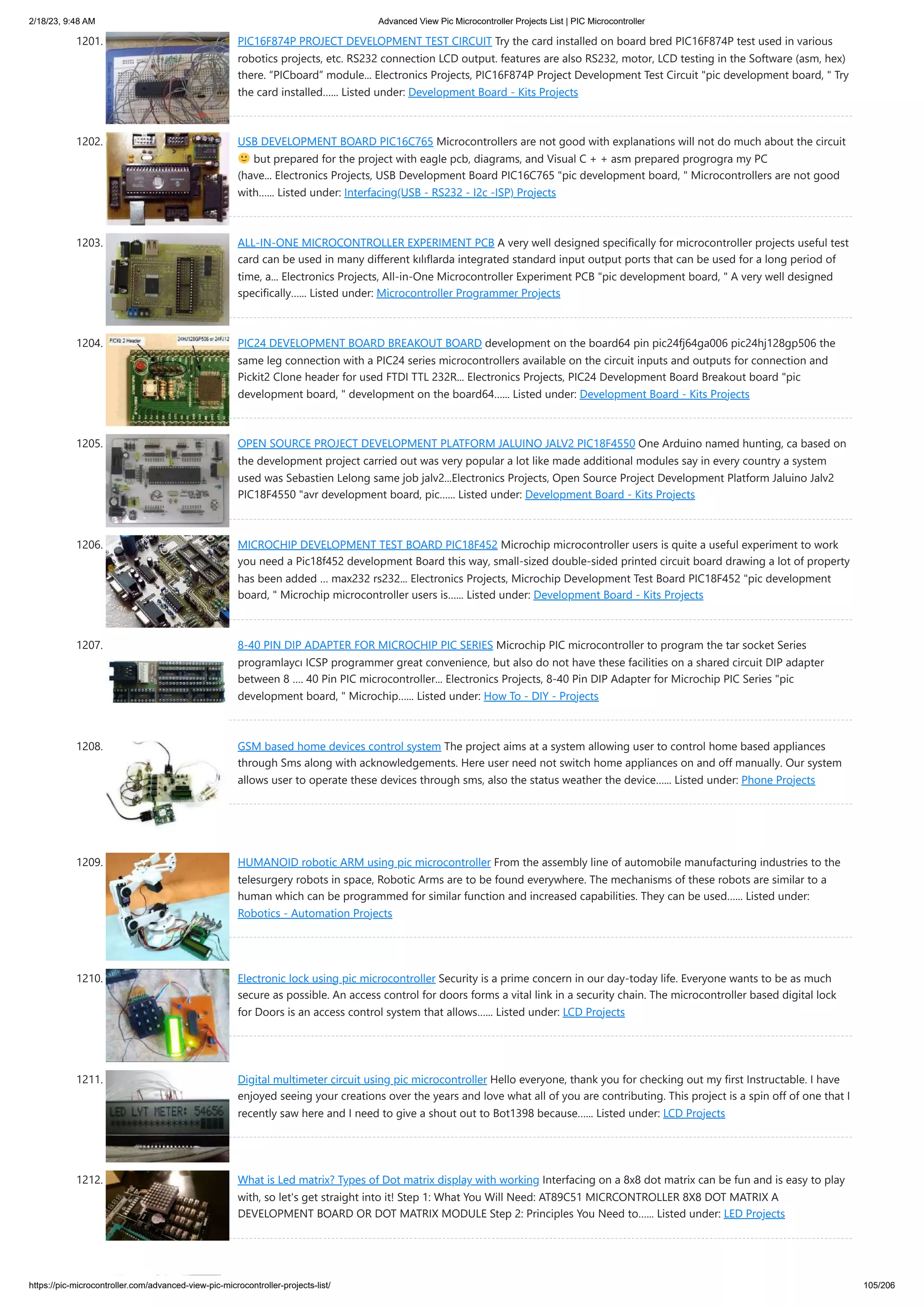 2/18/23, 9:48 AM Advanced View Pic Microcontroller Projects List | PIC Microcontroller https://pic-microcontroller.com/advanced-view-pic-microcontroller-projects-list/ 105/206 1201. PIC16F874P PROJECT DEVELOPMENT TEST CIRCUIT Try the card installed on board bred PIC16F874P test used in various robotics projects, etc. RS232 connection LCD output. features are also RS232, motor, LCD testing in the Software (asm, hex) there. “PICboard” module... Electronics Projects, PIC16F874P Project Development Test Circuit "pic development board, " Try the card installed…... Listed under: Development Board - Kits Projects 1202. USB DEVELOPMENT BOARD PIC16C765 Microcontrollers are not good with explanations will not do much about the circuit but prepared for the project with eagle pcb, diagrams, and Visual C + + asm prepared progrogra my PC (have... Electronics Projects, USB Development Board PIC16C765 "pic development board, " Microcontrollers are not good with…... Listed under: Interfacing(USB - RS232 - I2c -ISP) Projects 1203. ALL-IN-ONE MICROCONTROLLER EXPERIMENT PCB A very well designed specifically for microcontroller projects useful test card can be used in many different kılıflarda integrated standard input output ports that can be used for a long period of time, a... Electronics Projects, All-in-One Microcontroller Experiment PCB "pic development board, " A very well designed specifically…... Listed under: Microcontroller Programmer Projects 1204. PIC24 DEVELOPMENT BOARD BREAKOUT BOARD development on the board64 pin pic24fj64ga006 pic24hj128gp506 the same leg connection with a PIC24 series microcontrollers available on the circuit inputs and outputs for connection and Pickit2 Clone header for used FTDI TTL 232R... Electronics Projects, PIC24 Development Board Breakout board "pic development board, " development on the board64…... Listed under: Development Board - Kits Projects 1205. OPEN SOURCE PROJECT DEVELOPMENT PLATFORM JALUINO JALV2 PIC18F4550 One Arduino named hunting, ca based on the development project carried out was very popular a lot like made ​ ​ additional modules say in every country a system used was Sebastien Lelong same job jalv2...Electronics Projects, Open Source Project Development Platform Jaluino Jalv2 PIC18F4550 "avr development board, pic…... Listed under: Development Board - Kits Projects 1206. MICROCHIP DEVELOPMENT TEST BOARD PIC18F452 Microchip microcontroller users is quite a useful experiment to work you need a Pic18f452 development Board this way, small-sized double-sided printed circuit board drawing a lot of property has been added … max232 rs232... Electronics Projects, Microchip Development Test Board PIC18F452 "pic development board, " Microchip microcontroller users is…... Listed under: Development Board - Kits Projects 1207. 8-40 PIN DIP ADAPTER FOR MICROCHIP PIC SERIES Microchip PIC microcontroller to program the tar socket Series programlaycı ICSP programmer great convenience, but also do not have these facilities on a shared circuit DIP adapter between 8 …. 40 Pin PIC microcontroller... Electronics Projects, 8-40 Pin DIP Adapter for Microchip PIC Series "pic development board, " Microchip…... Listed under: How To - DIY - Projects 1208. GSM based home devices control system The project aims at a system allowing user to control home based appliances through Sms along with acknowledgements. Here user need not switch home appliances on and off manually. Our system allows user to operate these devices through sms, also the status weather the device…... Listed under: Phone Projects 1209. HUMANOID robotic ARM using pic microcontroller From the assembly line of automobile manufacturing industries to the telesurgery robots in space, Robotic Arms are to be found everywhere. The mechanisms of these robots are similar to a human which can be programmed for similar function and increased capabilities. They can be used…... Listed under: Robotics - Automation Projects 1210. Electronic lock using pic microcontroller Security is a prime concern in our day-today life. Everyone wants to be as much secure as possible. An access control for doors forms a vital link in a security chain. The microcontroller based digital lock for Doors is an access control system that allows…... Listed under: LCD Projects 1211. Digital multimeter circuit using pic microcontroller Hello everyone, thank you for checking out my first Instructable. I have enjoyed seeing your creations over the years and love what all of you are contributing. This project is a spin off of one that I recently saw here and I need to give a shout out to Bot1398 because…... Listed under: LCD Projects 1212. What is Led matrix? Types of Dot matrix display with working Interfacing on a 8x8 dot matrix can be fun and is easy to play with, so let's get straight into it! Step 1: What You Will Need: AT89C51 MICRCONTROLLER 8X8 DOT MATRIX A DEVELOPMENT BOARD OR DOT MATRIX MODULE Step 2: Principles You Need to…... Listed under: LED Projects 