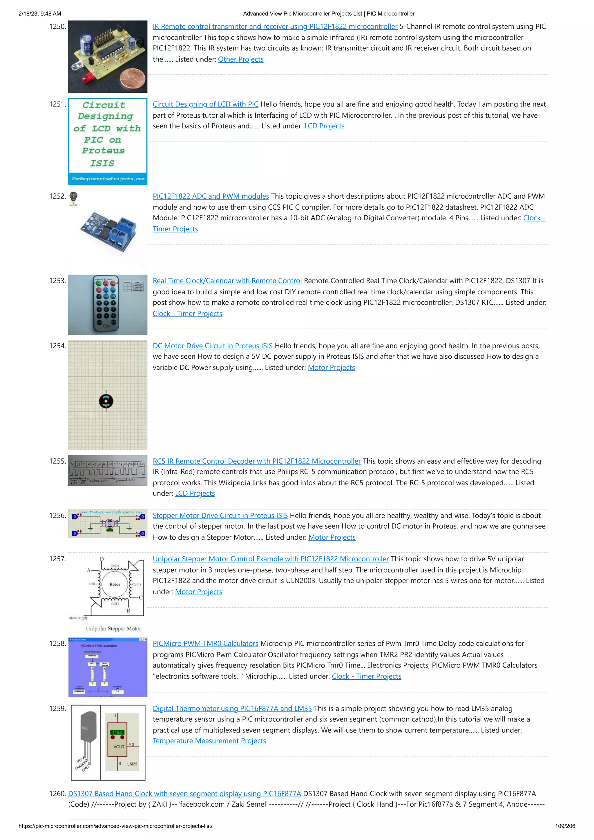 2/18/23, 9:48 AM Advanced View Pic Microcontroller Projects List | PIC Microcontroller https://pic-microcontroller.com/advanced-view-pic-microcontroller-projects-list/ 109/206 1250. IR Remote control transmitter and receiver using PIC12F1822 microcontroller 5-Channel IR remote control system using PIC microcontroller This topic shows how to make a simple infrared (IR) remote control system using the microcontroller PIC12F1822. This IR system has two circuits as known: IR transmitter circuit and IR receiver circuit. Both circuit based on the…... Listed under: Other Projects 1251. Circuit Designing of LCD with PIC Hello friends, hope you all are fine and enjoying good health. Today I am posting the next part of Proteus tutorial which is Interfacing of LCD with PIC Microcontroller. . In the previous post of this tutorial, we have seen the basics of Proteus and…... Listed under: LCD Projects 1252. PIC12F1822 ADC and PWM modules This topic gives a short descriptions about PIC12F1822 microcontroller ADC and PWM module and how to use them using CCS PIC C compiler. For more details go to PIC12F1822 datasheet. PIC12F1822 ADC Module: PIC12F1822 microcontroller has a 10-bit ADC (Analog-to Digital Converter) module. 4 Pins…... Listed under: Clock - Timer Projects 1253. Real Time Clock/Calendar with Remote Control Remote Controlled Real Time Clock/Calendar with PIC12F1822, DS1307 It is good idea to build a simple and low cost DIY remote controlled real time clock/calendar using simple components. This post show how to make a remote controlled real time clock using PIC12F1822 microcontroller, DS1307 RTC…... Listed under: Clock - Timer Projects 1254. DC Motor Drive Circuit in Proteus ISIS Hello friends, hope you all are fine and enjoying good health. In the previous posts, we have seen How to design a 5V DC power supply in Proteus ISIS and after that we have also discussed How to design a variable DC Power supply using…... Listed under: Motor Projects 1255. RC5 IR Remote Control Decoder with PIC12F1822 Microcontroller This topic shows an easy and effective way for decoding IR (Infra-Red) remote controls that use Philips RC-5 communication protocol, but first we've to understand how the RC5 protocol works. This Wikipedia links has good infos about the RC5 protocol. The RC-5 protocol was developed…... Listed under: LCD Projects 1256. Stepper Motor Drive Circuit in Proteus ISIS Hello friends, hope you all are healthy, wealthy and wise. Today’s topic is about the control of stepper motor. In the last post we have seen How to control DC motor in Proteus, and now we are gonna see How to design a Stepper Motor…... Listed under: Motor Projects 1257. Unipolar Stepper Motor Control Example with PIC12F1822 Microcontroller This topic shows how to drive 5V unipolar stepper motor in 3 modes one-phase, two-phase and half step. The microcontroller used in this project is Microchip PIC12F1822 and the motor drive circuit is ULN2003. Usually the unipolar stepper motor has 5 wires one for motor…... Listed under: Motor Projects 1258. PICMicro PWM TMR0 Calculators Microchip PIC microcontroller series of Pwm Tmr0 Time Delay code calculations for programs PICMicro Pwm Calculator Oscillator frequency settings when TMR2 PR2 identify values ​ ​ Actual values ​ ​ automatically gives frequency resolation Bits PICMicro Tmr0 Time... Electronics Projects, PICMicro PWM TMR0 Calculators "electronics software tools, " Microchip…... Listed under: Clock - Timer Projects 1259. Digital Thermometer using PIC16F877A and LM35 This is a simple project showing you how to read LM35 analog temperature sensor using a PIC microcontroller and six seven segment (common cathod).In this tutorial we will make a practical use of multiplexed seven segment displays. We will use them to show current temperature…... Listed under: Temperature Measurement Projects 1260. DS1307 Based Hand Clock with seven segment display using PIC16F877A DS1307 Based Hand Clock with seven segment display using PIC16F877A (Code) //------Project by { ZAKI }--"facebook.com / Zaki Semel"----------// //------Project { Clock Hand }---For Pic16f877a & 7 Segment 4, Anode------ 