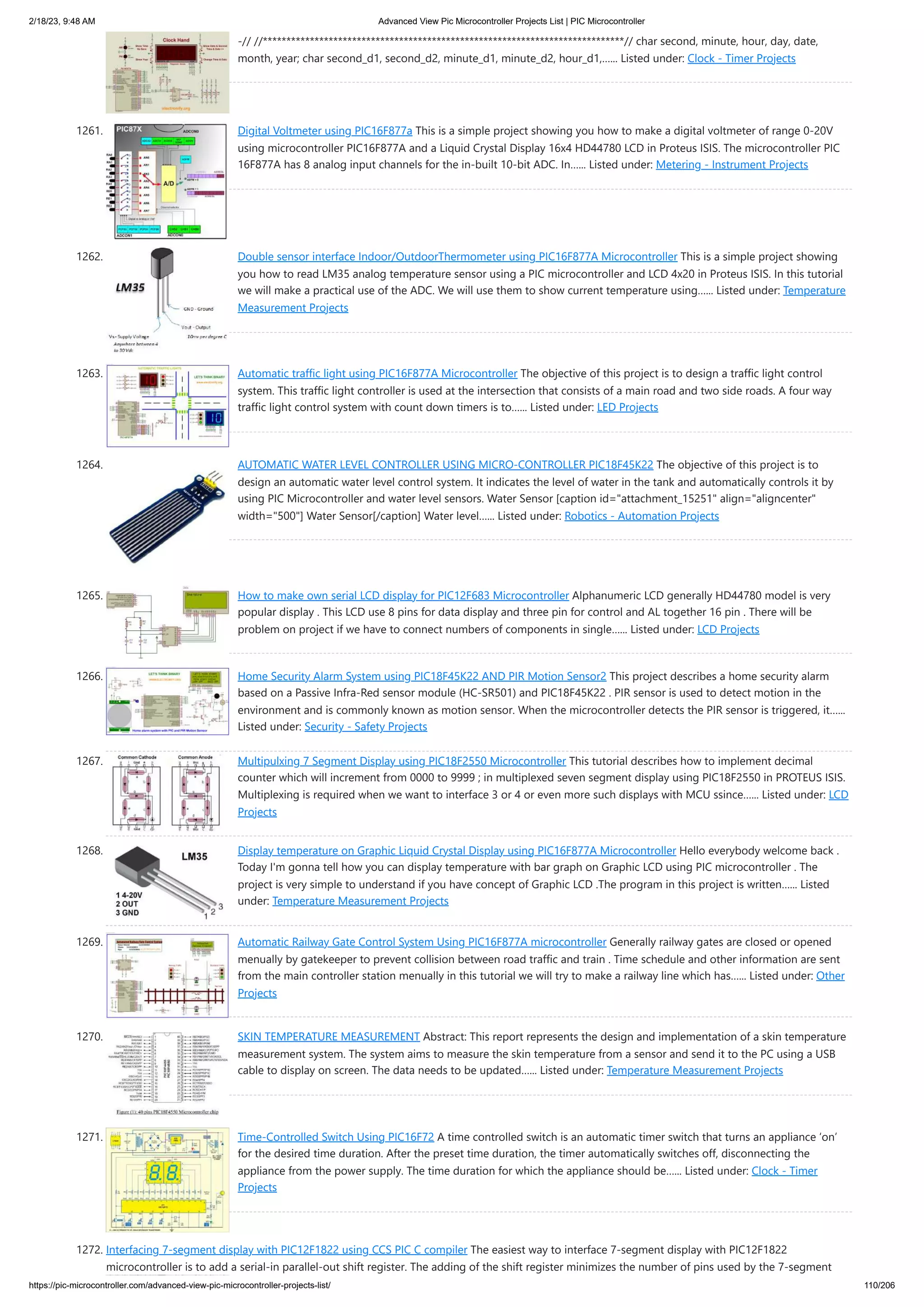 2/18/23, 9:48 AM Advanced View Pic Microcontroller Projects List | PIC Microcontroller https://pic-microcontroller.com/advanced-view-pic-microcontroller-projects-list/ 110/206 -// //*****************************************************************************// char second, minute, hour, day, date, month, year; char second_d1, second_d2, minute_d1, minute_d2, hour_d1,…... Listed under: Clock - Timer Projects 1261. Digital Voltmeter using PIC16F877a This is a simple project showing you how to make a digital voltmeter of range 0-20V using microcontroller PIC16F877A and a Liquid Crystal Display 16x4 HD44780 LCD in Proteus ISIS. The microcontroller PIC 16F877A has 8 analog input channels for the in-built 10-bit ADC. In…... Listed under: Metering - Instrument Projects 1262. Double sensor interface Indoor/OutdoorThermometer using PIC16F877A Microcontroller This is a simple project showing you how to read LM35 analog temperature sensor using a PIC microcontroller and LCD 4x20 in Proteus ISIS. In this tutorial we will make a practical use of the ADC. We will use them to show current temperature using…... Listed under: Temperature Measurement Projects 1263. Automatic traffic light using PIC16F877A Microcontroller The objective of this project is to design a traffic light control system. This traffic light controller is used at the intersection that consists of a main road and two side roads. A four way traffic light control system with count down timers is to…... Listed under: LED Projects 1264. AUTOMATIC WATER LEVEL CONTROLLER USING MICRO-CONTROLLER PIC18F45K22 The objective of this project is to design an automatic water level control system. It indicates the level of water in the tank and automatically controls it by using PIC Microcontroller and water level sensors. Water Sensor [caption id="attachment_15251" align="aligncenter" width="500"] Water Sensor[/caption] Water level…... Listed under: Robotics - Automation Projects 1265. How to make own serial LCD display for PIC12F683 Microcontroller Alphanumeric LCD generally HD44780 model is very popular display . This LCD use 8 pins for data display and three pin for control and AL together 16 pin . There will be problem on project if we have to connect numbers of components in single…... Listed under: LCD Projects 1266. Home Security Alarm System using PIC18F45K22 AND PIR Motion Sensor2 This project describes a home security alarm based on a Passive Infra-Red sensor module (HC-SR501) and PIC18F45K22 . PIR sensor is used to detect motion in the environment and is commonly known as motion sensor. When the microcontroller detects the PIR sensor is triggered, it…... Listed under: Security - Safety Projects 1267. Multipulxing 7 Segment Display using PIC18F2550 Microcontroller This tutorial describes how to implement decimal counter which will increment from 0000 to 9999 ; in multiplexed seven segment display using PIC18F2550 in PROTEUS ISIS. Multiplexing is required when we want to interface 3 or 4 or even more such displays with MCU ssince…... Listed under: LCD Projects 1268. Display temperature on Graphic Liquid Crystal Display using PIC16F877A Microcontroller Hello everybody welcome back . Today I'm gonna tell how you can display temperature with bar graph on Graphic LCD using PIC microcontroller . The project is very simple to understand if you have concept of Graphic LCD .The program in this project is written…... Listed under: Temperature Measurement Projects 1269. Automatic Railway Gate Control System Using PIC16F877A microcontroller Generally railway gates are closed or opened menually by gatekeeper to prevent collision between road traffic and train . Time schedule and other information are sent from the main controller station menually in this tutorial we will try to make a railway line which has…... Listed under: Other Projects 1270. SKIN TEMPERATURE MEASUREMENT Abstract: This report represents the design and implementation of a skin temperature measurement system. The system aims to measure the skin temperature from a sensor and send it to the PC using a USB cable to display on screen. The data needs to be updated…... Listed under: Temperature Measurement Projects 1271. Time-Controlled Switch Using PIC16F72 A time controlled switch is an automatic timer switch that turns an appliance ‘on’ for the desired time duration. After the preset time duration, the timer automatically switches off, disconnecting the appliance from the power supply. The time duration for which the appliance should be…... Listed under: Clock - Timer Projects 1272. Interfacing 7-segment display with PIC12F1822 using CCS PIC C compiler The easiest way to interface 7-segment display with PIC12F1822 microcontroller is to add a serial-in parallel-out shift register. The adding of the shift register minimizes the number of pins used by the 7-segment 