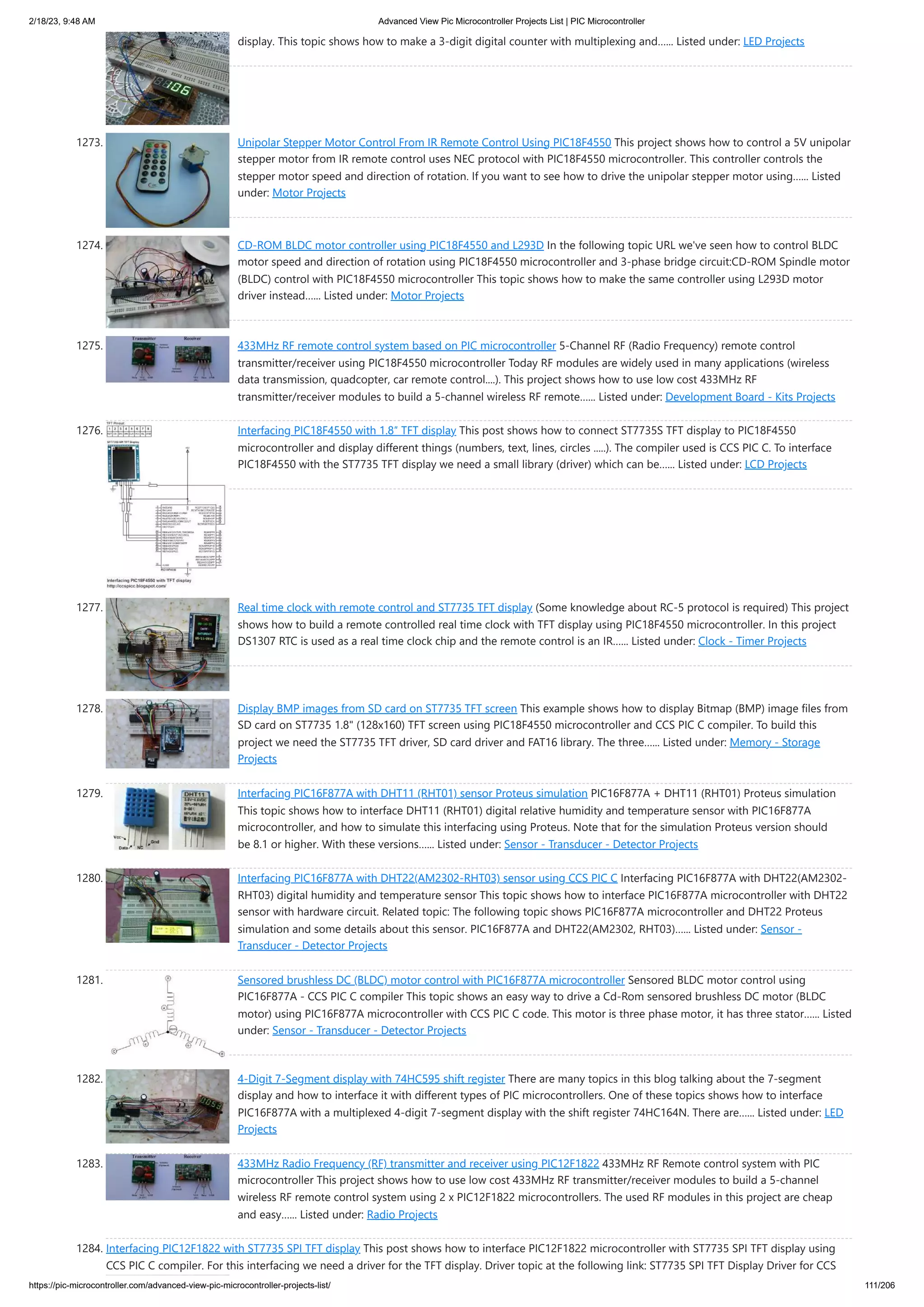 2/18/23, 9:48 AM Advanced View Pic Microcontroller Projects List | PIC Microcontroller https://pic-microcontroller.com/advanced-view-pic-microcontroller-projects-list/ 111/206 display. This topic shows how to make a 3-digit digital counter with multiplexing and…... Listed under: LED Projects 1273. Unipolar Stepper Motor Control From IR Remote Control Using PIC18F4550 This project shows how to control a 5V unipolar stepper motor from IR remote control uses NEC protocol with PIC18F4550 microcontroller. This controller controls the stepper motor speed and direction of rotation. If you want to see how to drive the unipolar stepper motor using…... Listed under: Motor Projects 1274. CD-ROM BLDC motor controller using PIC18F4550 and L293D In the following topic URL we've seen how to control BLDC motor speed and direction of rotation using PIC18F4550 microcontroller and 3-phase bridge circuit:CD-ROM Spindle motor (BLDC) control with PIC18F4550 microcontroller This topic shows how to make the same controller using L293D motor driver instead…... Listed under: Motor Projects 1275. 433MHz RF remote control system based on PIC microcontroller 5-Channel RF (Radio Frequency) remote control transmitter/receiver using PIC18F4550 microcontroller Today RF modules are widely used in many applications (wireless data transmission, quadcopter, car remote control....). This project shows how to use low cost 433MHz RF transmitter/receiver modules to build a 5-channel wireless RF remote…... Listed under: Development Board - Kits Projects 1276. Interfacing PIC18F4550 with 1.8″ TFT display This post shows how to connect ST7735S TFT display to PIC18F4550 microcontroller and display different things (numbers, text, lines, circles .....). The compiler used is CCS PIC C. To interface PIC18F4550 with the ST7735 TFT display we need a small library (driver) which can be…... Listed under: LCD Projects 1277. Real time clock with remote control and ST7735 TFT display (Some knowledge about RC-5 protocol is required) This project shows how to build a remote controlled real time clock with TFT display using PIC18F4550 microcontroller. In this project DS1307 RTC is used as a real time clock chip and the remote control is an IR…... Listed under: Clock - Timer Projects 1278. Display BMP images from SD card on ST7735 TFT screen This example shows how to display Bitmap (BMP) image files from SD card on ST7735 1.8" (128x160) TFT screen using PIC18F4550 microcontroller and CCS PIC C compiler. To build this project we need the ST7735 TFT driver, SD card driver and FAT16 library. The three…... Listed under: Memory - Storage Projects 1279. Interfacing PIC16F877A with DHT11 (RHT01) sensor Proteus simulation PIC16F877A + DHT11 (RHT01) Proteus simulation This topic shows how to interface DHT11 (RHT01) digital relative humidity and temperature sensor with PIC16F877A microcontroller, and how to simulate this interfacing using Proteus. Note that for the simulation Proteus version should be 8.1 or higher. With these versions…... Listed under: Sensor - Transducer - Detector Projects 1280. Interfacing PIC16F877A with DHT22(AM2302-RHT03) sensor using CCS PIC C Interfacing PIC16F877A with DHT22(AM2302- RHT03) digital humidity and temperature sensor This topic shows how to interface PIC16F877A microcontroller with DHT22 sensor with hardware circuit. Related topic: The following topic shows PIC16F877A microcontroller and DHT22 Proteus simulation and some details about this sensor. PIC16F877A and DHT22(AM2302, RHT03)…... Listed under: Sensor - Transducer - Detector Projects 1281. Sensored brushless DC (BLDC) motor control with PIC16F877A microcontroller Sensored BLDC motor control using PIC16F877A - CCS PIC C compiler This topic shows an easy way to drive a Cd-Rom sensored brushless DC motor (BLDC motor) using PIC16F877A microcontroller with CCS PIC C code. This motor is three phase motor, it has three stator…... Listed under: Sensor - Transducer - Detector Projects 1282. 4-Digit 7-Segment display with 74HC595 shift register There are many topics in this blog talking about the 7-segment display and how to interface it with different types of PIC microcontrollers. One of these topics shows how to interface PIC16F877A with a multiplexed 4-digit 7-segment display with the shift register 74HC164N. There are…... Listed under: LED Projects 1283. 433MHz Radio Frequency (RF) transmitter and receiver using PIC12F1822 433MHz RF Remote control system with PIC microcontroller This project shows how to use low cost 433MHz RF transmitter/receiver modules to build a 5-channel wireless RF remote control system using 2 x PIC12F1822 microcontrollers. The used RF modules in this project are cheap and easy…... Listed under: Radio Projects 1284. Interfacing PIC12F1822 with ST7735 SPI TFT display This post shows how to interface PIC12F1822 microcontroller with ST7735 SPI TFT display using CCS PIC C compiler. For this interfacing we need a driver for the TFT display. Driver topic at the following link: ST7735 SPI TFT Display Driver for CCS 