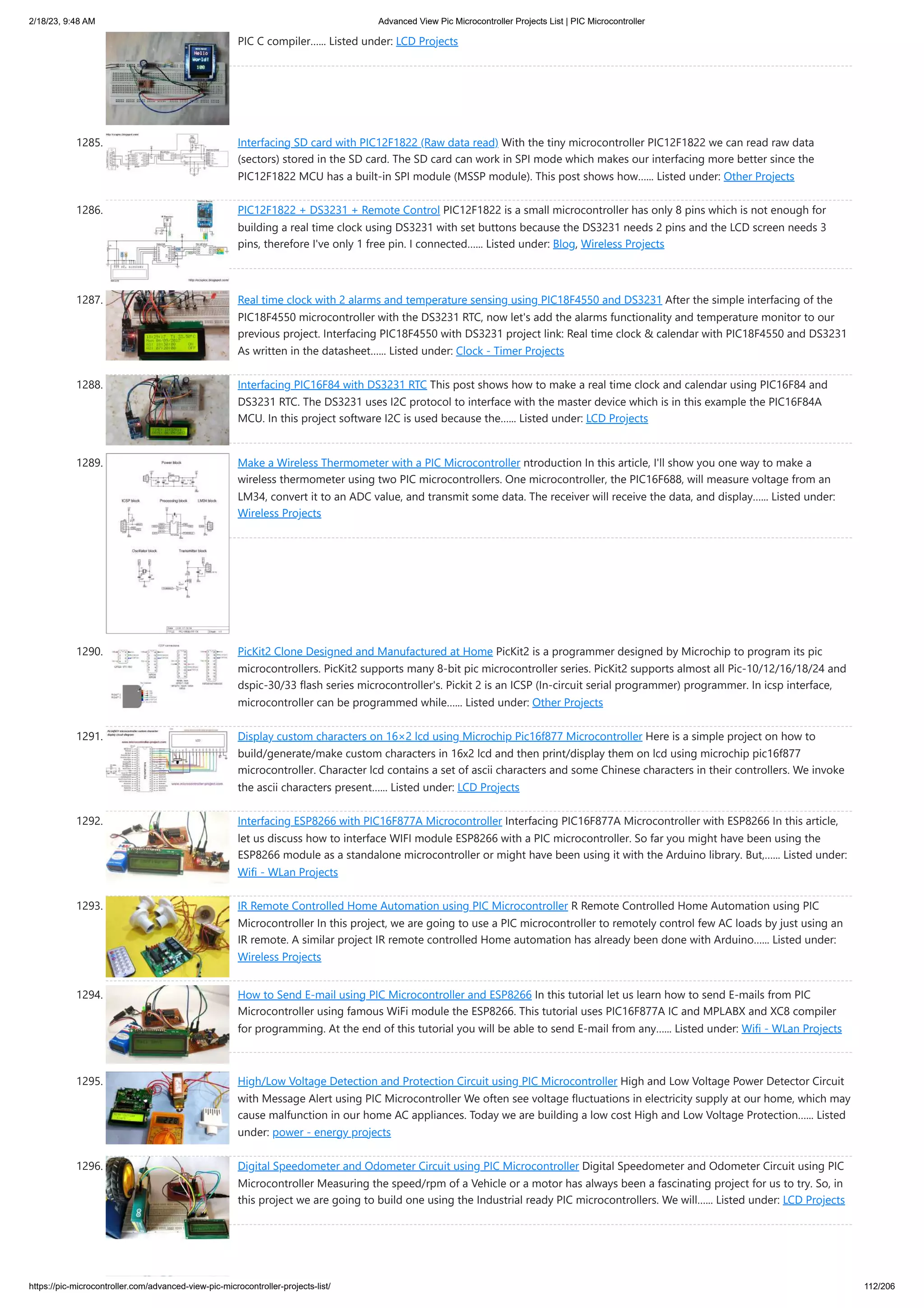 2/18/23, 9:48 AM Advanced View Pic Microcontroller Projects List | PIC Microcontroller https://pic-microcontroller.com/advanced-view-pic-microcontroller-projects-list/ 112/206 PIC C compiler…... Listed under: LCD Projects 1285. Interfacing SD card with PIC12F1822 (Raw data read) With the tiny microcontroller PIC12F1822 we can read raw data (sectors) stored in the SD card. The SD card can work in SPI mode which makes our interfacing more better since the PIC12F1822 MCU has a built-in SPI module (MSSP module). This post shows how…... Listed under: Other Projects 1286. PIC12F1822 + DS3231 + Remote Control PIC12F1822 is a small microcontroller has only 8 pins which is not enough for building a real time clock using DS3231 with set buttons because the DS3231 needs 2 pins and the LCD screen needs 3 pins, therefore I've only 1 free pin. I connected…... Listed under: Blog, Wireless Projects 1287. Real time clock with 2 alarms and temperature sensing using PIC18F4550 and DS3231 After the simple interfacing of the PIC18F4550 microcontroller with the DS3231 RTC, now let's add the alarms functionality and temperature monitor to our previous project. Interfacing PIC18F4550 with DS3231 project link: Real time clock & calendar with PIC18F4550 and DS3231 As written in the datasheet…... Listed under: Clock - Timer Projects 1288. Interfacing PIC16F84 with DS3231 RTC This post shows how to make a real time clock and calendar using PIC16F84 and DS3231 RTC. The DS3231 uses I2C protocol to interface with the master device which is in this example the PIC16F84A MCU. In this project software I2C is used because the…... Listed under: LCD Projects 1289. Make a Wireless Thermometer with a PIC Microcontroller ntroduction In this article, I'll show you one way to make a wireless thermometer using two PIC microcontrollers. One microcontroller, the PIC16F688, will measure voltage from an LM34, convert it to an ADC value, and transmit some data. The receiver will receive the data, and display…... Listed under: Wireless Projects 1290. PicKit2 Clone Designed and Manufactured at Home PicKit2 is a programmer designed by Microchip to program its pic microcontrollers. PicKit2 supports many 8-bit pic microcontroller series. PicKit2 supports almost all Pic-10/12/16/18/24 and dspic-30/33 flash series microcontroller's. Pickit 2 is an ICSP (In-circuit serial programmer) programmer. In icsp interface, microcontroller can be programmed while…... Listed under: Other Projects 1291. Display custom characters on 16×2 lcd using Microchip Pic16f877 Microcontroller Here is a simple project on how to build/generate/make custom characters in 16x2 lcd and then print/display them on lcd using microchip pic16f877 microcontroller. Character lcd contains a set of ascii characters and some Chinese characters in their controllers. We invoke the ascii characters present…... Listed under: LCD Projects 1292. Interfacing ESP8266 with PIC16F877A Microcontroller Interfacing PIC16F877A Microcontroller with ESP8266 In this article, let us discuss how to interface WIFI module ESP8266 with a PIC microcontroller. So far you might have been using the ESP8266 module as a standalone microcontroller or might have been using it with the Arduino library. But,…... Listed under: Wifi - WLan Projects 1293. IR Remote Controlled Home Automation using PIC Microcontroller R Remote Controlled Home Automation using PIC Microcontroller In this project, we are going to use a PIC microcontroller to remotely control few AC loads by just using an IR remote. A similar project IR remote controlled Home automation has already been done with Arduino…... Listed under: Wireless Projects 1294. How to Send E-mail using PIC Microcontroller and ESP8266 In this tutorial let us learn how to send E-mails from PIC Microcontroller using famous WiFi module the ESP8266. This tutorial uses PIC16F877A IC and MPLABX and XC8 compiler for programming. At the end of this tutorial you will be able to send E-mail from any…... Listed under: Wifi - WLan Projects 1295. High/Low Voltage Detection and Protection Circuit using PIC Microcontroller High and Low Voltage Power Detector Circuit with Message Alert using PIC Microcontroller We often see voltage fluctuations in electricity supply at our home, which may cause malfunction in our home AC appliances. Today we are building a low cost High and Low Voltage Protection…... Listed under: power - energy projects 1296. Digital Speedometer and Odometer Circuit using PIC Microcontroller Digital Speedometer and Odometer Circuit using PIC Microcontroller Measuring the speed/rpm of a Vehicle or a motor has always been a fascinating project for us to try. So, in this project we are going to build one using the Industrial ready PIC microcontrollers. We will…... Listed under: LCD Projects 