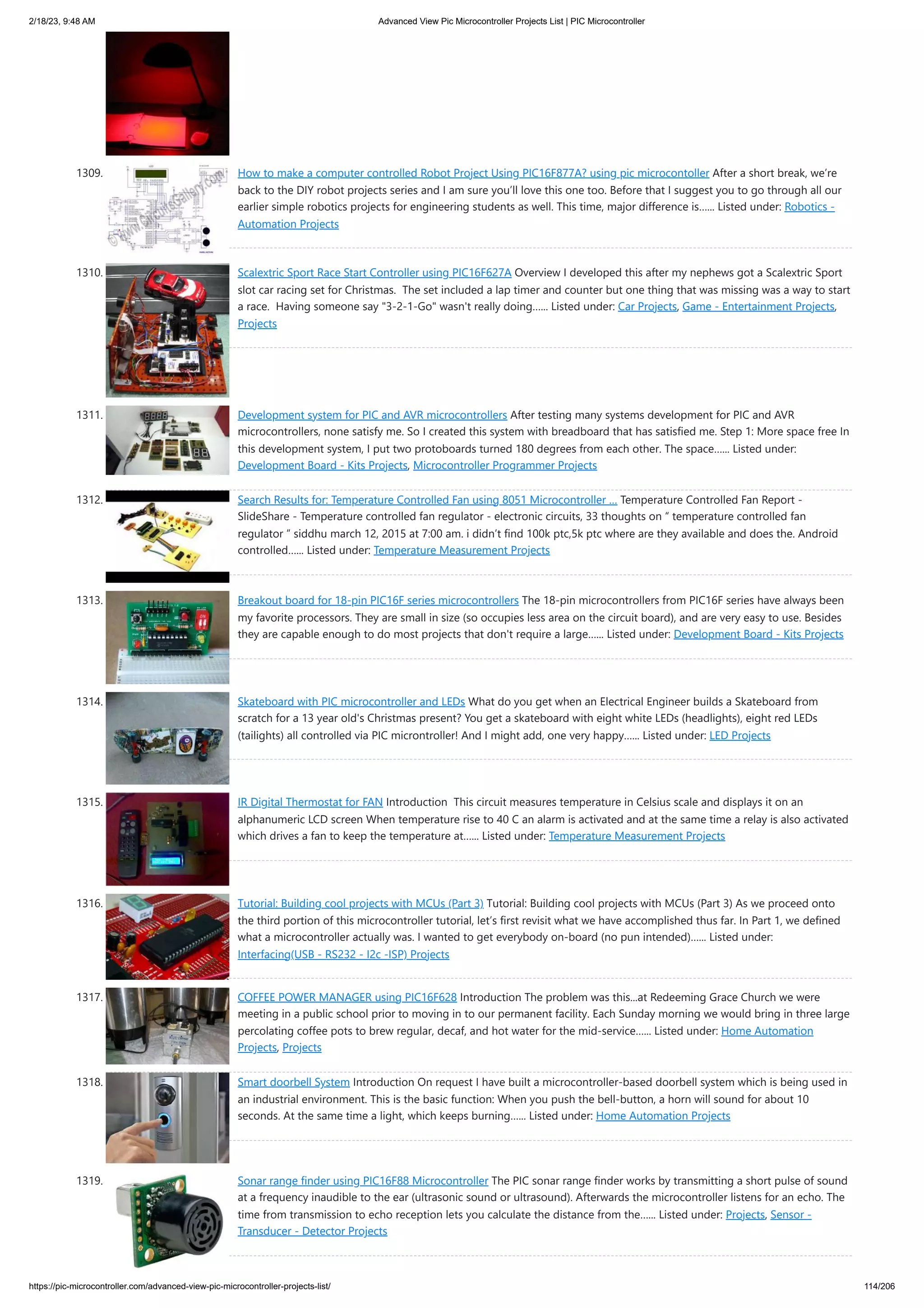 2/18/23, 9:48 AM Advanced View Pic Microcontroller Projects List | PIC Microcontroller https://pic-microcontroller.com/advanced-view-pic-microcontroller-projects-list/ 114/206 1309. How to make a computer controlled Robot Project Using PIC16F877A? using pic microcontoller After a short break, we’re back to the DIY robot projects series and I am sure you’ll love this one too. Before that I suggest you to go through all our earlier simple robotics projects for engineering students as well. This time, major difference is…... Listed under: Robotics - Automation Projects 1310. Scalextric Sport Race Start Controller using PIC16F627A Overview I developed this after my nephews got a Scalextric Sport slot car racing set for Christmas. The set included a lap timer and counter but one thing that was missing was a way to start a race. Having someone say "3-2-1-Go" wasn't really doing…... Listed under: Car Projects, Game - Entertainment Projects, Projects 1311. Development system for PIC and AVR microcontrollers After testing many systems development for PIC and AVR microcontrollers, none satisfy me. So I created this system with breadboard that has satisfied me. Step 1: More space free In this development system, I put two protoboards turned 180 degrees from each other. The space…... Listed under: Development Board - Kits Projects, Microcontroller Programmer Projects 1312. Search Results for: Temperature Controlled Fan using 8051 Microcontroller … Temperature Controlled Fan Report - SlideShare - Temperature controlled fan regulator - electronic circuits, 33 thoughts on “ temperature controlled fan regulator ” siddhu march 12, 2015 at 7:00 am. i didn’t find 100k ptc,5k ptc where are they available and does the. Android controlled…... Listed under: Temperature Measurement Projects 1313. Breakout board for 18-pin PIC16F series microcontrollers The 18-pin microcontrollers from PIC16F series have always been my favorite processors. They are small in size (so occupies less area on the circuit board), and are very easy to use. Besides they are capable enough to do most projects that don't require a large…... Listed under: Development Board - Kits Projects 1314. Skateboard with PIC microcontroller and LEDs What do you get when an Electrical Engineer builds a Skateboard from scratch for a 13 year old's Christmas present? You get a skateboard with eight white LEDs (headlights), eight red LEDs (tailights) all controlled via PIC microntroller! And I might add, one very happy…... Listed under: LED Projects 1315. IR Digital Thermostat for FAN Introduction This circuit measures temperature in Celsius scale and displays it on an alphanumeric LCD screen When temperature rise to 40 C an alarm is activated and at the same time a relay is also activated which drives a fan to keep the temperature at…... Listed under: Temperature Measurement Projects 1316. Tutorial: Building cool projects with MCUs (Part 3) Tutorial: Building cool projects with MCUs (Part 3) As we proceed onto the third portion of this microcontroller tutorial, let’s first revisit what we have accomplished thus far. In Part 1, we defined what a microcontroller actually was. I wanted to get everybody on-board (no pun intended)…... Listed under: Interfacing(USB - RS232 - I2c -ISP) Projects 1317. COFFEE POWER MANAGER using PIC16F628 Introduction The problem was this...at Redeeming Grace Church we were meeting in a public school prior to moving in to our permanent facility. Each Sunday morning we would bring in three large percolating coffee pots to brew regular, decaf, and hot water for the mid-service…... Listed under: Home Automation Projects, Projects 1318. Smart doorbell System Introduction On request I have built a microcontroller-based doorbell system which is being used in an industrial environment. This is the basic function: When you push the bell-button, a horn will sound for about 10 seconds. At the same time a light, which keeps burning…... Listed under: Home Automation Projects 1319. Sonar range finder using PIC16F88 Microcontroller The PIC sonar range finder works by transmitting a short pulse of sound at a frequency inaudible to the ear (ultrasonic sound or ultrasound). Afterwards the microcontroller listens for an echo. The time from transmission to echo reception lets you calculate the distance from the…... Listed under: Projects, Sensor - Transducer - Detector Projects 
