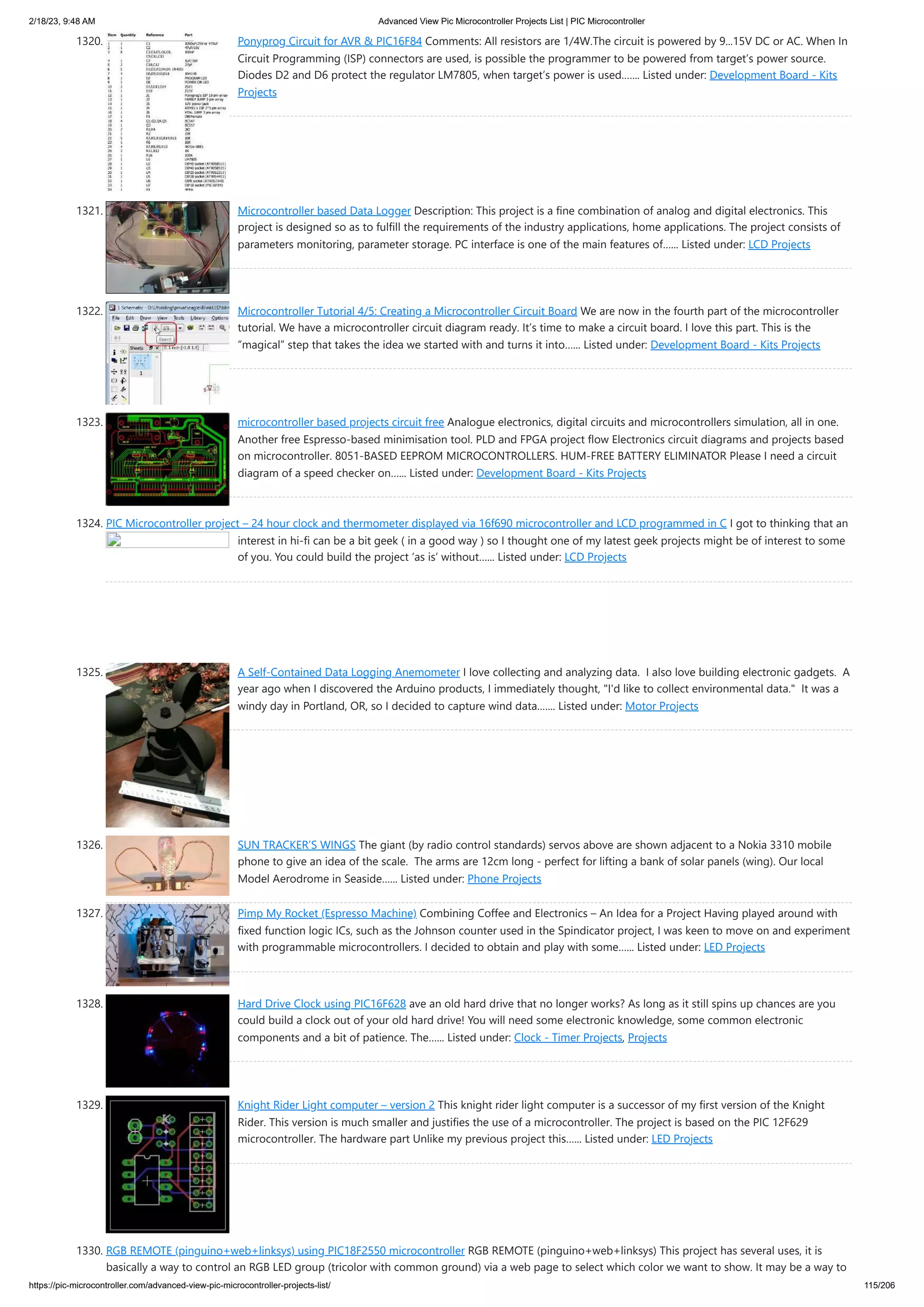 2/18/23, 9:48 AM Advanced View Pic Microcontroller Projects List | PIC Microcontroller https://pic-microcontroller.com/advanced-view-pic-microcontroller-projects-list/ 115/206 1320. Ponyprog Circuit for AVR & PIC16F84 Comments: All resistors are 1/4W.The circuit is powered by 9...15V DC or AC. When In Circuit Programming (ISP) connectors are used, is possible the programmer to be powered from target’s power source. Diodes D2 and D6 protect the regulator LM7805, when target’s power is used.…... Listed under: Development Board - Kits Projects 1321. Microcontroller based Data Logger Description: This project is a fine combination of analog and digital electronics. This project is designed so as to fulfill the requirements of the industry applications, home applications. The project consists of parameters monitoring, parameter storage. PC interface is one of the main features of…... Listed under: LCD Projects 1322. Microcontroller Tutorial 4/5: Creating a Microcontroller Circuit Board We are now in the fourth part of the microcontroller tutorial. We have a microcontroller circuit diagram ready. It’s time to make a circuit board. I love this part. This is the “magical” step that takes the idea we started with and turns it into…... Listed under: Development Board - Kits Projects 1323. microcontroller based projects circuit free Analogue electronics, digital circuits and microcontrollers simulation, all in one. Another free Espresso-based minimisation tool. PLD and FPGA project flow Electronics circuit diagrams and projects based on microcontroller. 8051-BASED EEPROM MICROCONTROLLERS. HUM-FREE BATTERY ELIMINATOR Please I need a circuit diagram of a speed checker on…... Listed under: Development Board - Kits Projects 1324. PIC Microcontroller project – 24 hour clock and thermometer displayed via 16f690 microcontroller and LCD programmed in C I got to thinking that an interest in hi-fi can be a bit geek ( in a good way ) so I thought one of my latest geek projects might be of interest to some of you. You could build the project ‘as is’ without…... Listed under: LCD Projects 1325. A Self-Contained Data Logging Anemometer I love collecting and analyzing data. I also love building electronic gadgets. A year ago when I discovered the Arduino products, I immediately thought, "I'd like to collect environmental data." It was a windy day in Portland, OR, so I decided to capture wind data.…... Listed under: Motor Projects 1326. SUN TRACKER’S WINGS The giant (by radio control standards) servos above are shown adjacent to a Nokia 3310 mobile phone to give an idea of the scale. The arms are 12cm long - perfect for lifting a bank of solar panels (wing). Our local Model Aerodrome in Seaside…... Listed under: Phone Projects 1327. Pimp My Rocket (Espresso Machine) Combining Coffee and Electronics – An Idea for a Project Having played around with fixed function logic ICs, such as the Johnson counter used in the Spindicator project, I was keen to move on and experiment with programmable microcontrollers. I decided to obtain and play with some…... Listed under: LED Projects 1328. Hard Drive Clock using PIC16F628 ave an old hard drive that no longer works? As long as it still spins up chances are you could build a clock out of your old hard drive! You will need some electronic knowledge, some common electronic components and a bit of patience. The…... Listed under: Clock - Timer Projects, Projects 1329. Knight Rider Light computer – version 2 This knight rider light computer is a successor of my first version of the Knight Rider. This version is much smaller and justifies the use of a microcontroller. The project is based on the PIC 12F629 microcontroller. The hardware part Unlike my previous project this…... Listed under: LED Projects 1330. RGB REMOTE (pinguino+web+linksys) using PIC18F2550 microcontroller RGB REMOTE (pinguino+web+linksys) This project has several uses, it is basically a way to control an RGB LED group (tricolor with common ground) via a web page to select which color we want to show. It may be a way to 