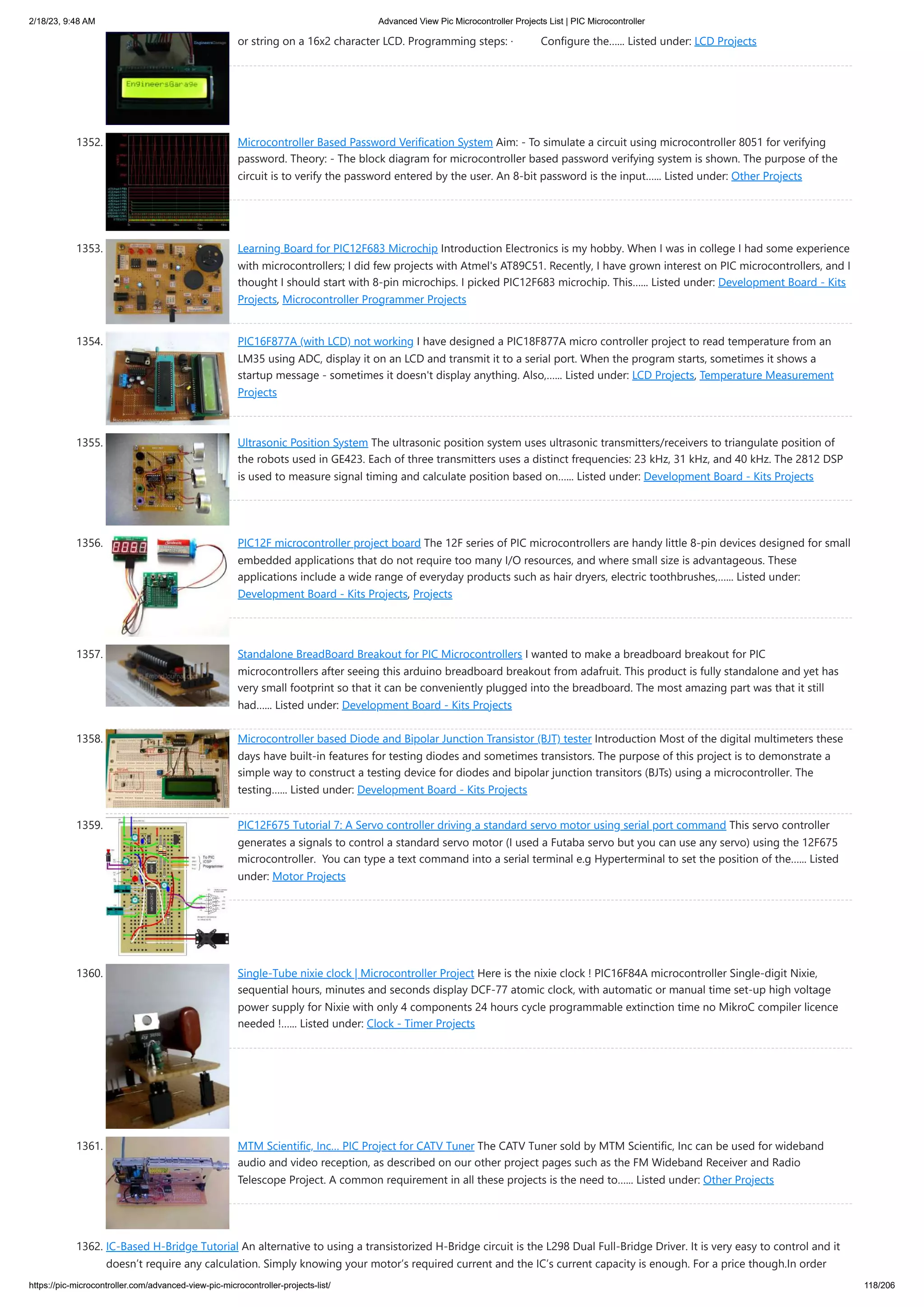 2/18/23, 9:48 AM Advanced View Pic Microcontroller Projects List | PIC Microcontroller https://pic-microcontroller.com/advanced-view-pic-microcontroller-projects-list/ 118/206 or string on a 16x2 character LCD. Programming steps: · Configure the…... Listed under: LCD Projects 1352. Microcontroller Based Password Verification System Aim: - To simulate a circuit using microcontroller 8051 for verifying password. Theory: - The block diagram for microcontroller based password verifying system is shown. The purpose of the circuit is to verify the password entered by the user. An 8-bit password is the input…... Listed under: Other Projects 1353. Learning Board for PIC12F683 Microchip Introduction Electronics is my hobby. When I was in college I had some experience with microcontrollers; I did few projects with Atmel's AT89C51. Recently, I have grown interest on PIC microcontrollers, and I thought I should start with 8-pin microchips. I picked PIC12F683 microchip. This…... Listed under: Development Board - Kits Projects, Microcontroller Programmer Projects 1354. PIC16F877A (with LCD) not working I have designed a PIC18F877A micro controller project to read temperature from an LM35 using ADC, display it on an LCD and transmit it to a serial port. When the program starts, sometimes it shows a startup message - sometimes it doesn't display anything. Also,…... Listed under: LCD Projects, Temperature Measurement Projects 1355. Ultrasonic Position System The ultrasonic position system uses ultrasonic transmitters/receivers to triangulate position of the robots used in GE423. Each of three transmitters uses a distinct frequencies: 23 kHz, 31 kHz, and 40 kHz. The 2812 DSP is used to measure signal timing and calculate position based on…... Listed under: Development Board - Kits Projects 1356. PIC12F microcontroller project board The 12F series of PIC microcontrollers are handy little 8-pin devices designed for small embedded applications that do not require too many I/O resources, and where small size is advantageous. These applications include a wide range of everyday products such as hair dryers, electric toothbrushes,…... Listed under: Development Board - Kits Projects, Projects 1357. Standalone BreadBoard Breakout for PIC Microcontrollers I wanted to make a breadboard breakout for PIC microcontrollers after seeing this arduino breadboard breakout from adafruit. This product is fully standalone and yet has very small footprint so that it can be conveniently plugged into the breadboard. The most amazing part was that it still had…... Listed under: Development Board - Kits Projects 1358. Microcontroller based Diode and Bipolar Junction Transistor (BJT) tester Introduction Most of the digital multimeters these days have built-in features for testing diodes and sometimes transistors. The purpose of this project is to demonstrate a simple way to construct a testing device for diodes and bipolar junction transitors (BJTs) using a microcontroller. The testing…... Listed under: Development Board - Kits Projects 1359. PIC12F675 Tutorial 7: A Servo controller driving a standard servo motor using serial port command This servo controller generates a signals to control a standard servo motor (I used a Futaba servo but you can use any servo) using the 12F675 microcontroller. You can type a text command into a serial terminal e.g Hyperterminal to set the position of the…... Listed under: Motor Projects 1360. Single-Tube nixie clock | Microcontroller Project Here is the nixie clock ! PIC16F84A microcontroller Single-digit Nixie, sequential hours, minutes and seconds display DCF-77 atomic clock, with automatic or manual time set-up high voltage power supply for Nixie with only 4 components 24 hours cycle programmable extinction time no MikroC compiler licence needed !…... Listed under: Clock - Timer Projects 1361. MTM Scientific, Inc… PIC Project for CATV Tuner The CATV Tuner sold by MTM Scientific, Inc can be used for wideband audio and video reception, as described on our other project pages such as the FM Wideband Receiver and Radio Telescope Project. A common requirement in all these projects is the need to…... Listed under: Other Projects 1362. IC-Based H-Bridge Tutorial An alternative to using a transistorized H-Bridge circuit is the L298 Dual Full-Bridge Driver. It is very easy to control and it doesn’t require any calculation. Simply knowing your motor’s required current and the IC’s current capacity is enough. For a price though.In order 