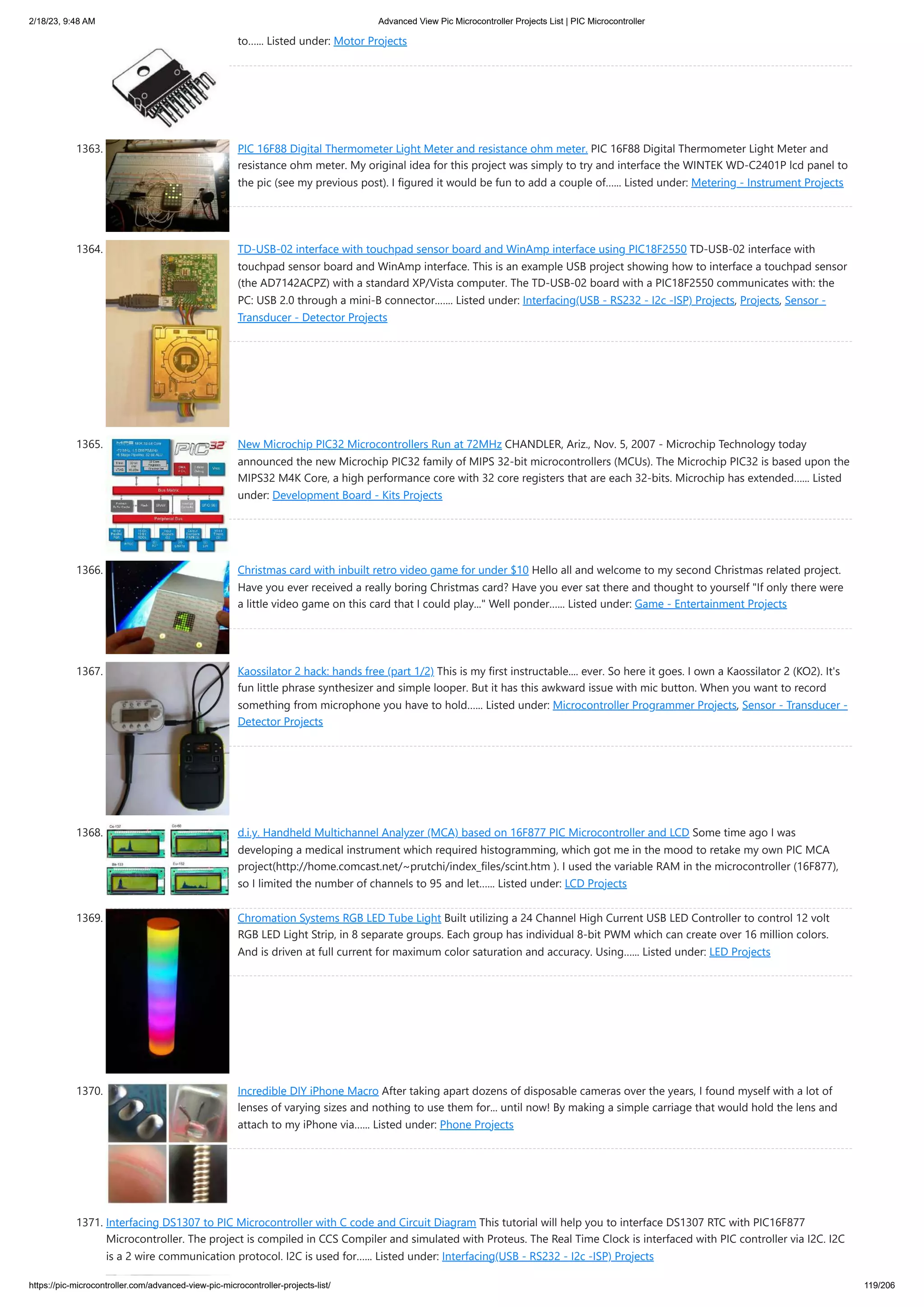 2/18/23, 9:48 AM Advanced View Pic Microcontroller Projects List | PIC Microcontroller https://pic-microcontroller.com/advanced-view-pic-microcontroller-projects-list/ 119/206 to…... Listed under: Motor Projects 1363. PIC 16F88 Digital Thermometer Light Meter and resistance ohm meter. PIC 16F88 Digital Thermometer Light Meter and resistance ohm meter. My original idea for this project was simply to try and interface the WINTEK WD-C2401P lcd panel to the pic (see my previous post). I figured it would be fun to add a couple of…... Listed under: Metering - Instrument Projects 1364. TD-USB-02 interface with touchpad sensor board and WinAmp interface using PIC18F2550 TD-USB-02 interface with touchpad sensor board and WinAmp interface. This is an example USB project showing how to interface a touchpad sensor (the AD7142ACPZ) with a standard XP/Vista computer. The TD-USB-02 board with a PIC18F2550 communicates with: the PC: USB 2.0 through a mini-B connector.…... Listed under: Interfacing(USB - RS232 - I2c -ISP) Projects, Projects, Sensor - Transducer - Detector Projects 1365. New Microchip PIC32 Microcontrollers Run at 72MHz CHANDLER, Ariz., Nov. 5, 2007 - Microchip Technology today announced the new Microchip PIC32 family of MIPS 32-bit microcontrollers (MCUs). The Microchip PIC32 is based upon the MIPS32 M4K Core, a high performance core with 32 core registers that are each 32-bits. Microchip has extended…... Listed under: Development Board - Kits Projects 1366. Christmas card with inbuilt retro video game for under $10 Hello all and welcome to my second Christmas related project. Have you ever received a really boring Christmas card? Have you ever sat there and thought to yourself "If only there were a little video game on this card that I could play..." Well ponder…... Listed under: Game - Entertainment Projects 1367. Kaossilator 2 hack: hands free (part 1/2) This is my first instructable.... ever. So here it goes. I own a Kaossilator 2 (KO2). It's fun little phrase synthesizer and simple looper. But it has this awkward issue with mic button. When you want to record something from microphone you have to hold…... Listed under: Microcontroller Programmer Projects, Sensor - Transducer - Detector Projects 1368. d.i.y. Handheld Multichannel Analyzer (MCA) based on 16F877 PIC Microcontroller and LCD Some time ago I was developing a medical instrument which required histogramming, which got me in the mood to retake my own PIC MCA project(http://home.comcast.net/~prutchi/index_files/scint.htm ). I used the variable RAM in the microcontroller (16F877), so I limited the number of channels to 95 and let…... Listed under: LCD Projects 1369. Chromation Systems RGB LED Tube Light Built utilizing a 24 Channel High Current USB LED Controller to control 12 volt RGB LED Light Strip, in 8 separate groups. Each group has individual 8-bit PWM which can create over 16 million colors. And is driven at full current for maximum color saturation and accuracy. Using…... Listed under: LED Projects 1370. Incredible DIY iPhone Macro After taking apart dozens of disposable cameras over the years, I found myself with a lot of lenses of varying sizes and nothing to use them for... until now! By making a simple carriage that would hold the lens and attach to my iPhone via…... Listed under: Phone Projects 1371. Interfacing DS1307 to PIC Microcontroller with C code and Circuit Diagram This tutorial will help you to interface DS1307 RTC with PIC16F877 Microcontroller. The project is compiled in CCS Compiler and simulated with Proteus. The Real Time Clock is interfaced with PIC controller via I2C. I2C is a 2 wire communication protocol. I2C is used for…... Listed under: Interfacing(USB - RS232 - I2c -ISP) Projects 