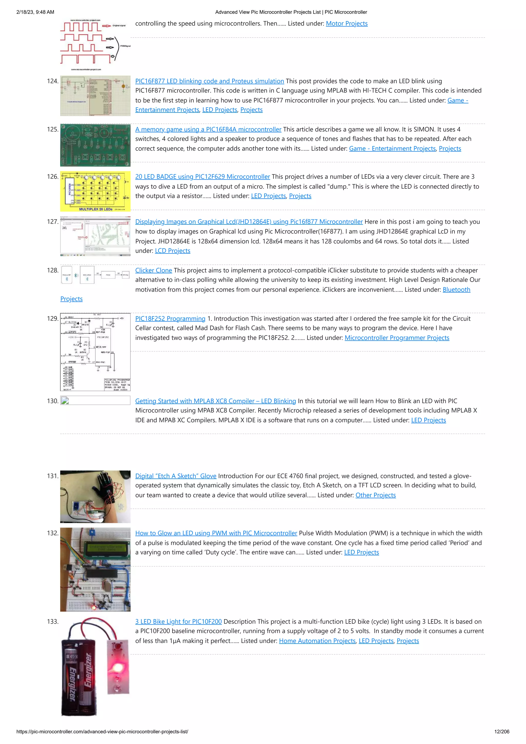 2/18/23, 9:48 AM Advanced View Pic Microcontroller Projects List | PIC Microcontroller https://pic-microcontroller.com/advanced-view-pic-microcontroller-projects-list/ 12/206 controlling the speed using microcontrollers. Then…... Listed under: Motor Projects 124. PIC16F877 LED blinking code and Proteus simulation This post provides the code to make an LED blink using PIC16F877 microcontroller. This code is written in C language using MPLAB with HI-TECH C compiler. This code is intended to be the first step in learning how to use PIC16F877 microcontroller in your projects. You can…... Listed under: Game - Entertainment Projects, LED Projects, Projects 125. A memory game using a PIC16F84A microcontroller This article describes a game we all know. It is SIMON. It uses 4 switches, 4 colored lights and a speaker to produce a sequence of tones and flashes that has to be repeated. After each correct sequence, the computer adds another tone with its…... Listed under: Game - Entertainment Projects, Projects 126. 20 LED BADGE using PIC12F629 Microcontroller This project drives a number of LEDs via a very clever circuit. There are 3 ways to dive a LED from an output of a micro. The simplest is called "dump." This is where the LED is connected directly to the output via a resistor…... Listed under: LED Projects, Projects 127. Displaying Images on Graphical Lcd(JHD12864E) using Pic16f877 Microcontroller Here in this post i am going to teach you how to display images on Graphical lcd using Pic Microcontroller(16F877). I am using JHD12864E graphical LcD in my Project. JHD12864E is 128x64 dimension lcd. 128x64 means it has 128 coulombs and 64 rows. So total dots it…... Listed under: LCD Projects 128. Clicker Clone This project aims to implement a protocol-compatible iClicker substitute to provide students with a cheaper alternative to in-class polling while allowing the university to keep its existing investment. High Level Design Rationale Our motivation from this project comes from our personal experience. iClickers are inconvenient…... Listed under: Bluetooth Projects 129. PIC18F252 Programming 1. Introduction This investigation was started after I ordered the free sample kit for the Circuit Cellar contest, called Mad Dash for Flash Cash. There seems to be many ways to program the device. Here I have investigated two ways of programming the PIC18F252. 2.…... Listed under: Microcontroller Programmer Projects 130. Getting Started with MPLAB XC8 Compiler – LED Blinking In this tutorial we will learn How to Blink an LED with PIC Microcontroller using MPAB XC8 Compiler. Recently Microchip released a series of development tools including MPLAB X IDE and MPAB XC Compilers. MPLAB X IDE is a software that runs on a computer…... Listed under: LED Projects 131. Digital “Etch A Sketch” Glove Introduction For our ECE 4760 final project, we designed, constructed, and tested a glove- operated system that dynamically simulates the classic toy, Etch A Sketch, on a TFT LCD screen. In deciding what to build, our team wanted to create a device that would utilize several…... Listed under: Other Projects 132. How to Glow an LED using PWM with PIC Microcontroller Pulse Width Modulation (PWM) is a technique in which the width of a pulse is modulated keeping the time period of the wave constant. One cycle has a fixed time period called ‘Period’ and a varying on time called ‘Duty cycle’. The entire wave can…... Listed under: LED Projects 133. 3 LED Bike Light for PIC10F200 Description This project is a multi-function LED bike (cycle) light using 3 LEDs. It is based on a PIC10F200 baseline microcontroller, running from a supply voltage of 2 to 5 volts. In standby mode it consumes a current of less than 1µA making it perfect…... Listed under: Home Automation Projects, LED Projects, Projects 