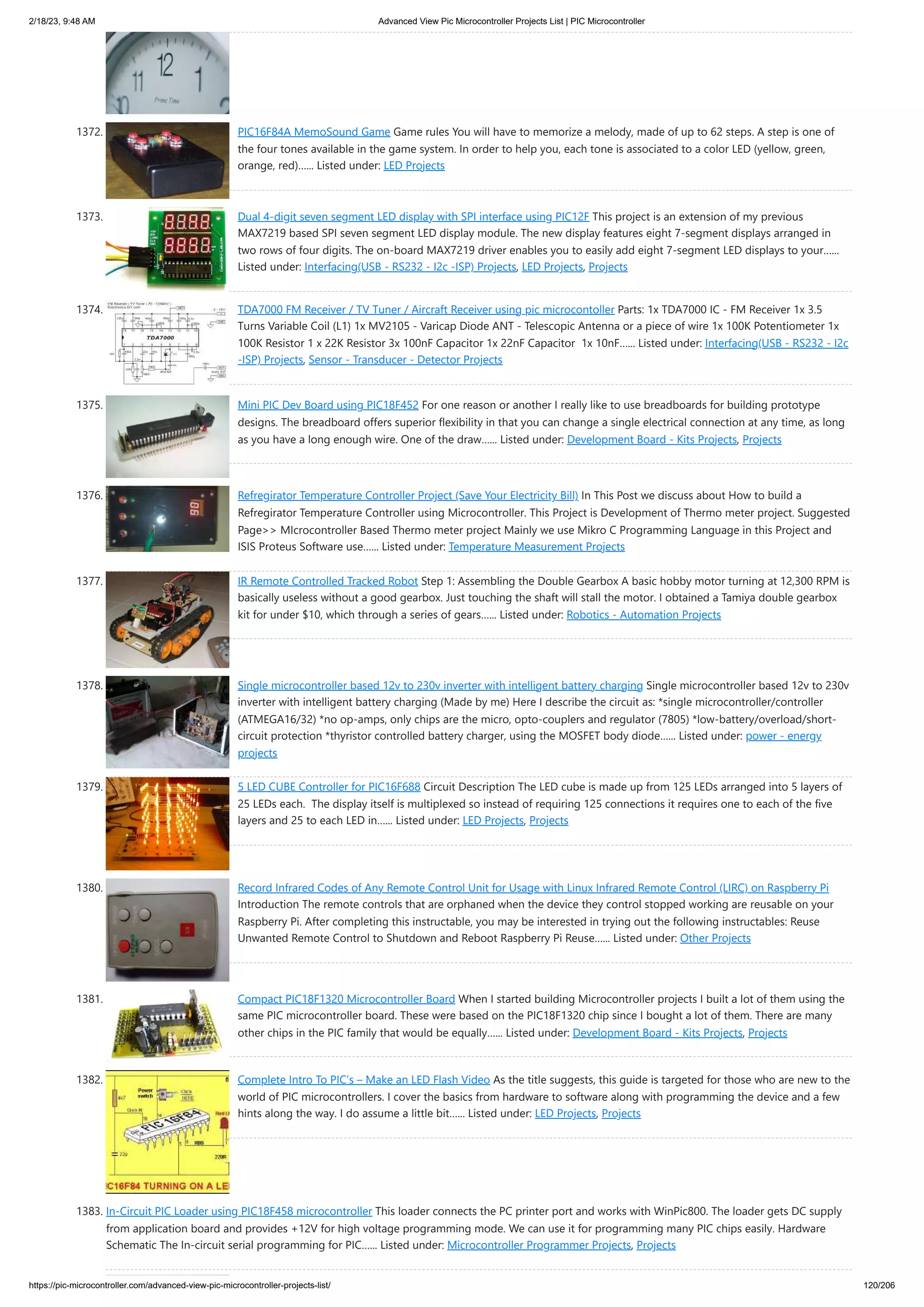 2/18/23, 9:48 AM Advanced View Pic Microcontroller Projects List | PIC Microcontroller https://pic-microcontroller.com/advanced-view-pic-microcontroller-projects-list/ 120/206 1372. PIC16F84A MemoSound Game Game rules You will have to memorize a melody, made of up to 62 steps. A step is one of the four tones available in the game system. In order to help you, each tone is associated to a color LED (yellow, green, orange, red)…... Listed under: LED Projects 1373. Dual 4-digit seven segment LED display with SPI interface using PIC12F This project is an extension of my previous MAX7219 based SPI seven segment LED display module. The new display features eight 7-segment displays arranged in two rows of four digits. The on-board MAX7219 driver enables you to easily add eight 7-segment LED displays to your…... Listed under: Interfacing(USB - RS232 - I2c -ISP) Projects, LED Projects, Projects 1374. TDA7000 FM Receiver / TV Tuner / Aircraft Receiver using pic microcontoller Parts: 1x TDA7000 IC - FM Receiver 1x 3.5 Turns Variable Coil (L1) 1x MV2105 - Varicap Diode ANT - Telescopic Antenna or a piece of wire 1x 100K Potentiometer 1x 100K Resistor 1 x 22K Resistor 3x 100nF Capacitor 1x 22nF Capacitor 1x 10nF…... Listed under: Interfacing(USB - RS232 - I2c -ISP) Projects, Sensor - Transducer - Detector Projects 1375. Mini PIC Dev Board using PIC18F452 For one reason or another I really like to use breadboards for building prototype designs. The breadboard offers superior flexibility in that you can change a single electrical connection at any time, as long as you have a long enough wire. One of the draw…... Listed under: Development Board - Kits Projects, Projects 1376. Refregirator Temperature Controller Project (Save Your Electricity Bill) In This Post we discuss about How to build a Refregirator Temperature Controller using Microcontroller. This Project is Development of Thermo meter project. Suggested Page>> MIcrocontroller Based Thermo meter project Mainly we use Mikro C Programming Language in this Project and ISIS Proteus Software use…... Listed under: Temperature Measurement Projects 1377. IR Remote Controlled Tracked Robot Step 1: Assembling the Double Gearbox A basic hobby motor turning at 12,300 RPM is basically useless without a good gearbox. Just touching the shaft will stall the motor. I obtained a Tamiya double gearbox kit for under $10, which through a series of gears…... Listed under: Robotics - Automation Projects 1378. Single microcontroller based 12v to 230v inverter with intelligent battery charging Single microcontroller based 12v to 230v inverter with intelligent battery charging (Made by me) Here I describe the circuit as: *single microcontroller/controller (ATMEGA16/32) *no op-amps, only chips are the micro, opto-couplers and regulator (7805) *low-battery/overload/short- circuit protection *thyristor controlled battery charger, using the MOSFET body diode…... Listed under: power - energy projects 1379. 5 LED CUBE Controller for PIC16F688 Circuit Description The LED cube is made up from 125 LEDs arranged into 5 layers of 25 LEDs each. The display itself is multiplexed so instead of requiring 125 connections it requires one to each of the five layers and 25 to each LED in…... Listed under: LED Projects, Projects 1380. Record Infrared Codes of Any Remote Control Unit for Usage with Linux Infrared Remote Control (LIRC) on Raspberry Pi Introduction The remote controls that are orphaned when the device they control stopped working are reusable on your Raspberry Pi. After completing this instructable, you may be interested in trying out the following instructables: Reuse Unwanted Remote Control to Shutdown and Reboot Raspberry Pi Reuse…... Listed under: Other Projects 1381. Compact PIC18F1320 Microcontroller Board When I started building Microcontroller projects I built a lot of them using the same PIC microcontroller board. These were based on the PIC18F1320 chip since I bought a lot of them. There are many other chips in the PIC family that would be equally…... Listed under: Development Board - Kits Projects, Projects 1382. Complete Intro To PIC’s – Make an LED Flash Video As the title suggests, this guide is targeted for those who are new to the world of PIC microcontrollers. I cover the basics from hardware to software along with programming the device and a few hints along the way. I do assume a little bit…... Listed under: LED Projects, Projects 1383. In-Circuit PIC Loader using PIC18F458 microcontroller This loader connects the PC printer port and works with WinPic800. The loader gets DC supply from application board and provides +12V for high voltage programming mode. We can use it for programming many PIC chips easily. Hardware Schematic The In-circuit serial programming for PIC…... Listed under: Microcontroller Programmer Projects, Projects 