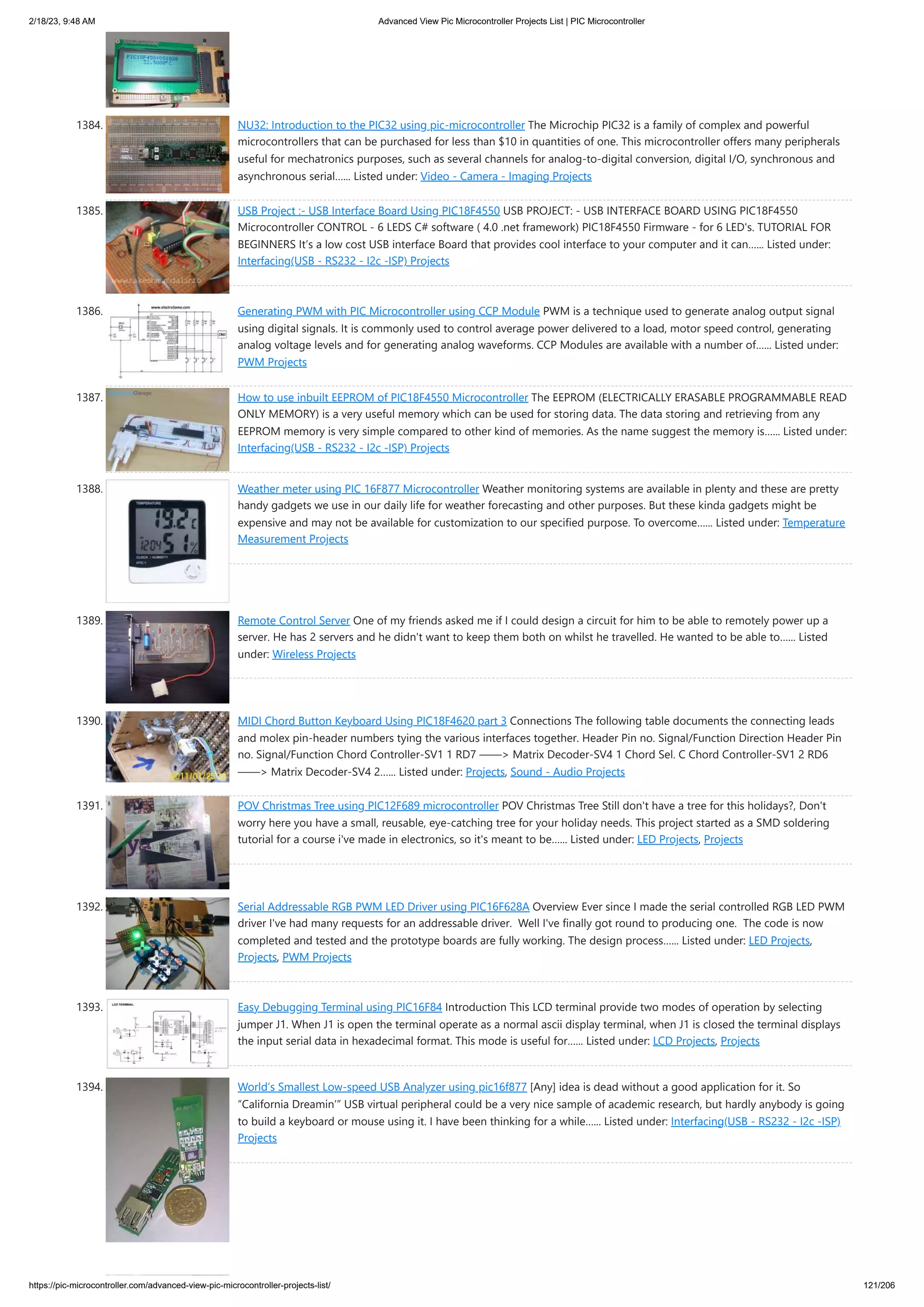 2/18/23, 9:48 AM Advanced View Pic Microcontroller Projects List | PIC Microcontroller https://pic-microcontroller.com/advanced-view-pic-microcontroller-projects-list/ 121/206 1384. NU32: Introduction to the PIC32 using pic-microcontroller The Microchip PIC32 is a family of complex and powerful microcontrollers that can be purchased for less than $10 in quantities of one. This microcontroller offers many peripherals useful for mechatronics purposes, such as several channels for analog-to-digital conversion, digital I/O, synchronous and asynchronous serial…... Listed under: Video - Camera - Imaging Projects 1385. USB Project :- USB Interface Board Using PIC18F4550 USB PROJECT: - USB INTERFACE BOARD USING PIC18F4550 Microcontroller CONTROL - 6 LEDS C# software ( 4.0 .net framework) PIC18F4550 Firmware - for 6 LED's. TUTORIAL FOR BEGINNERS It’s a low cost USB interface Board that provides cool interface to your computer and it can…... Listed under: Interfacing(USB - RS232 - I2c -ISP) Projects 1386. Generating PWM with PIC Microcontroller using CCP Module PWM is a technique used to generate analog output signal using digital signals. It is commonly used to control average power delivered to a load, motor speed control, generating analog voltage levels and for generating analog waveforms. CCP Modules are available with a number of…... Listed under: PWM Projects 1387. How to use inbuilt EEPROM of PIC18F4550 Microcontroller The EEPROM (ELECTRICALLY ERASABLE PROGRAMMABLE READ ONLY MEMORY) is a very useful memory which can be used for storing data. The data storing and retrieving from any EEPROM memory is very simple compared to other kind of memories. As the name suggest the memory is…... Listed under: Interfacing(USB - RS232 - I2c -ISP) Projects 1388. Weather meter using PIC 16F877 Microcontroller Weather monitoring systems are available in plenty and these are pretty handy gadgets we use in our daily life for weather forecasting and other purposes. But these kinda gadgets might be expensive and may not be available for customization to our specified purpose. To overcome…... Listed under: Temperature Measurement Projects 1389. Remote Control Server One of my friends asked me if I could design a circuit for him to be able to remotely power up a server. He has 2 servers and he didn't want to keep them both on whilst he travelled. He wanted to be able to…... Listed under: Wireless Projects 1390. MIDI Chord Button Keyboard Using PIC18F4620 part 3 Connections The following table documents the connecting leads and molex pin-header numbers tying the various interfaces together. Header Pin no. Signal/Function Direction Header Pin no. Signal/Function Chord Controller-SV1 1 RD7 ——> Matrix Decoder-SV4 1 Chord Sel. C Chord Controller-SV1 2 RD6 ——> Matrix Decoder-SV4 2…... Listed under: Projects, Sound - Audio Projects 1391. POV Christmas Tree using PIC12F689 microcontroller POV Christmas Tree Still don't have a tree for this holidays?, Don't worry here you have a small, reusable, eye-catching tree for your holiday needs. This project started as a SMD soldering tutorial for a course i've made in electronics, so it's meant to be…... Listed under: LED Projects, Projects 1392. Serial Addressable RGB PWM LED Driver using PIC16F628A Overview Ever since I made the serial controlled RGB LED PWM driver I've had many requests for an addressable driver. Well I've finally got round to producing one. The code is now completed and tested and the prototype boards are fully working. The design process…... Listed under: LED Projects, Projects, PWM Projects 1393. Easy Debugging Terminal using PIC16F84 Introduction This LCD terminal provide two modes of operation by selecting jumper J1. When J1 is open the terminal operate as a normal ascii display terminal, when J1 is closed the terminal displays the input serial data in hexadecimal format. This mode is useful for…... Listed under: LCD Projects, Projects 1394. World’s Smallest Low-speed USB Analyzer using pic16f877 [Any] idea is dead without a good application for it. So “California Dreamin’” USB virtual peripheral could be a very nice sample of academic research, but hardly anybody is going to build a keyboard or mouse using it. I have been thinking for a while…... Listed under: Interfacing(USB - RS232 - I2c -ISP) Projects 
