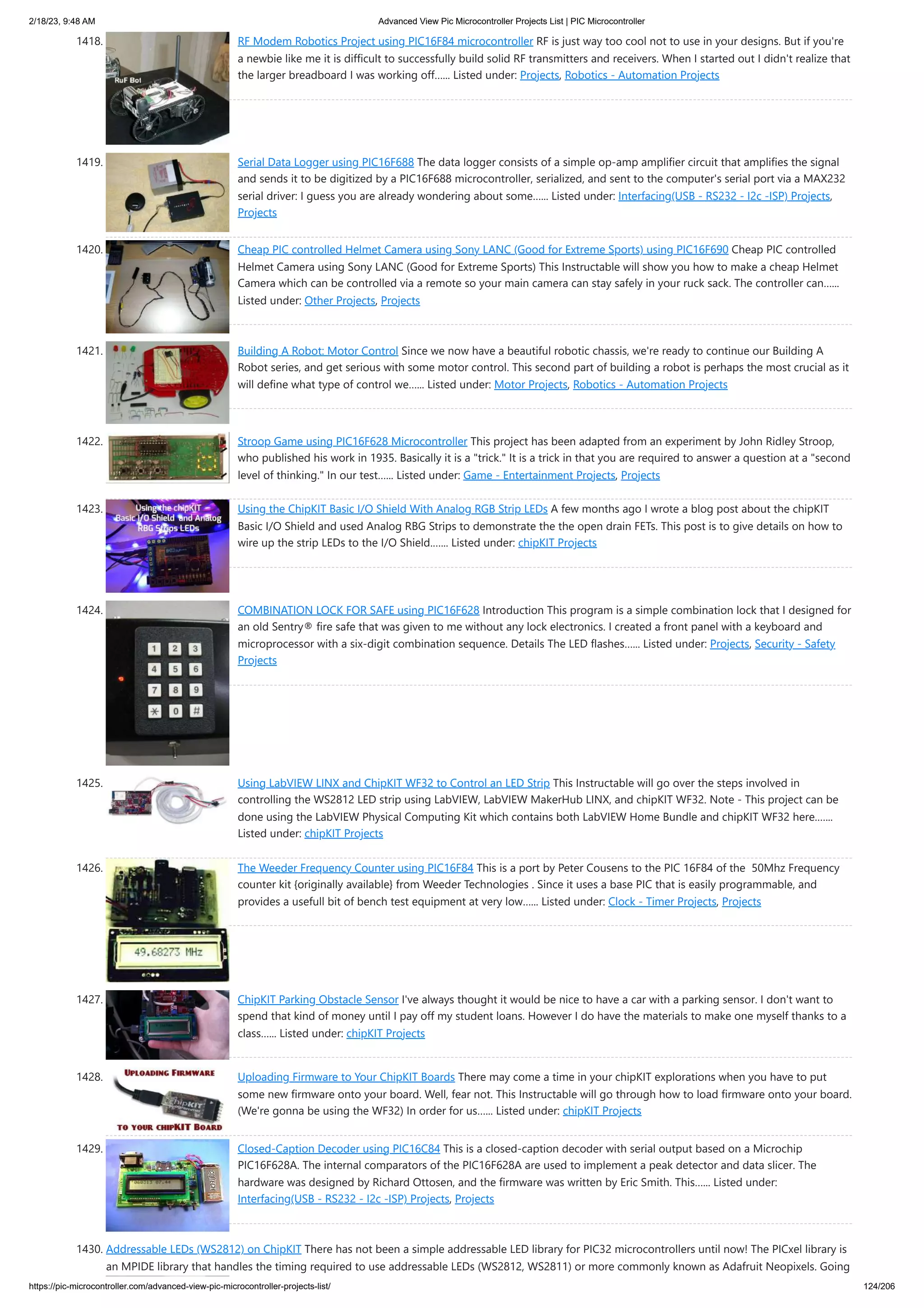2/18/23, 9:48 AM Advanced View Pic Microcontroller Projects List | PIC Microcontroller https://pic-microcontroller.com/advanced-view-pic-microcontroller-projects-list/ 124/206 1418. RF Modem Robotics Project using PIC16F84 microcontroller RF is just way too cool not to use in your designs. But if you're a newbie like me it is difficult to successfully build solid RF transmitters and receivers. When I started out I didn't realize that the larger breadboard I was working off…... Listed under: Projects, Robotics - Automation Projects 1419. Serial Data Logger using PIC16F688 The data logger consists of a simple op-amp amplifier circuit that amplifies the signal and sends it to be digitized by a PIC16F688 microcontroller, serialized, and sent to the computer's serial port via a MAX232 serial driver: I guess you are already wondering about some…... Listed under: Interfacing(USB - RS232 - I2c -ISP) Projects, Projects 1420. Cheap PIC controlled Helmet Camera using Sony LANC (Good for Extreme Sports) using PIC16F690 Cheap PIC controlled Helmet Camera using Sony LANC (Good for Extreme Sports) This Instructable will show you how to make a cheap Helmet Camera which can be controlled via a remote so your main camera can stay safely in your ruck sack. The controller can…... Listed under: Other Projects, Projects 1421. Building A Robot: Motor Control Since we now have a beautiful robotic chassis, we're ready to continue our Building A Robot series, and get serious with some motor control. This second part of building a robot is perhaps the most crucial as it will define what type of control we…... Listed under: Motor Projects, Robotics - Automation Projects 1422. Stroop Game using PIC16F628 Microcontroller This project has been adapted from an experiment by John Ridley Stroop, who published his work in 1935. Basically it is a "trick." It is a trick in that you are required to answer a question at a "second level of thinking." In our test…... Listed under: Game - Entertainment Projects, Projects 1423. Using the ChipKIT Basic I/O Shield With Analog RGB Strip LEDs A few months ago I wrote a blog post about the chipKIT Basic I/O Shield and used Analog RBG Strips to demonstrate the the open drain FETs. This post is to give details on how to wire up the strip LEDs to the I/O Shield.…... Listed under: chipKIT Projects 1424. COMBINATION LOCK FOR SAFE using PIC16F628 Introduction This program is a simple combination lock that I designed for an old Sentry® fire safe that was given to me without any lock electronics. I created a front panel with a keyboard and microprocessor with a six-digit combination sequence. Details The LED flashes…... Listed under: Projects, Security - Safety Projects 1425. Using LabVIEW LINX and ChipKIT WF32 to Control an LED Strip This Instructable will go over the steps involved in controlling the WS2812 LED strip using LabVIEW, LabVIEW MakerHub LINX, and chipKIT WF32. Note - This project can be done using the LabVIEW Physical Computing Kit which contains both LabVIEW Home Bundle and chipKIT WF32 here.…... Listed under: chipKIT Projects 1426. The Weeder Frequency Counter using PIC16F84 This is a port by Peter Cousens to the PIC 16F84 of the 50Mhz Frequency counter kit {originally available} from Weeder Technologies . Since it uses a base PIC that is easily programmable, and provides a usefull bit of bench test equipment at very low…... Listed under: Clock - Timer Projects, Projects 1427. ChipKIT Parking Obstacle Sensor I've always thought it would be nice to have a car with a parking sensor. I don't want to spend that kind of money until I pay off my student loans. However I do have the materials to make one myself thanks to a class…... Listed under: chipKIT Projects 1428. Uploading Firmware to Your ChipKIT Boards There may come a time in your chipKIT explorations when you have to put some new firmware onto your board. Well, fear not. This Instructable will go through how to load firmware onto your board. (We're gonna be using the WF32) In order for us…... Listed under: chipKIT Projects 1429. Closed-Caption Decoder using PIC16C84 This is a closed-caption decoder with serial output based on a Microchip PIC16F628A. The internal comparators of the PIC16F628A are used to implement a peak detector and data slicer. The hardware was designed by Richard Ottosen, and the firmware was written by Eric Smith. This…... Listed under: Interfacing(USB - RS232 - I2c -ISP) Projects, Projects 1430. Addressable LEDs (WS2812) on ChipKIT There has not been a simple addressable LED library for PIC32 microcontrollers until now! The PICxel library is an MPIDE library that handles the timing required to use addressable LEDs (WS2812, WS2811) or more commonly known as Adafruit Neopixels. Going 