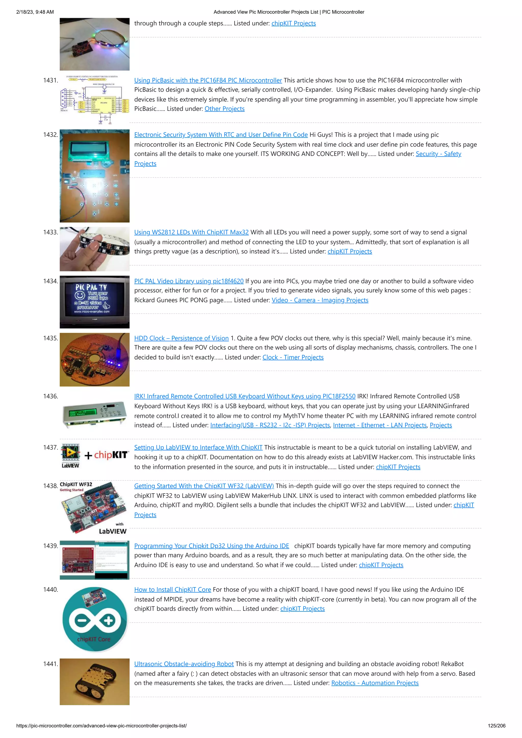 2/18/23, 9:48 AM Advanced View Pic Microcontroller Projects List | PIC Microcontroller https://pic-microcontroller.com/advanced-view-pic-microcontroller-projects-list/ 125/206 through through a couple steps…... Listed under: chipKIT Projects 1431. Using PicBasic with the PIC16F84 PIC Microcontroller This article shows how to use the PIC16F84 microcontroller with PicBasic to design a quick & effective, serially controlled, I/O-Expander. Using PicBasic makes developing handy single-chip devices like this extremely simple. If you're spending all your time programming in assembler, you'll appreciate how simple PicBasic…... Listed under: Other Projects 1432. Electronic Security System With RTC and User Define Pin Code Hi Guys! This is a project that I made using pic microcontroller its an Electronic PIN Code Security System with real time clock and user define pin code features, this page contains all the details to make one yourself. ITS WORKING AND CONCEPT: Well by…... Listed under: Security - Safety Projects 1433. Using WS2812 LEDs With ChipKIT Max32 With all LEDs you will need a power supply, some sort of way to send a signal (usually a microcontroller) and method of connecting the LED to your system... Admittedly, that sort of explanation is all things pretty vague (as a description), so instead it's…... Listed under: chipKIT Projects 1434. PIC PAL Video Library using pic18f4620 If you are into PICs, you maybe tried one day or another to build a software video processor, either for fun or for a project. If you tried to generate video signals, you surely know some of this web pages : Rickard Gunees PIC PONG page…... Listed under: Video - Camera - Imaging Projects 1435. HDD Clock – Persistence of Vision 1. Quite a few POV clocks out there, why is this special? Well, mainly because it's mine. There are quite a few POV clocks out there on the web using all sorts of display mechanisms, chassis, controllers. The one I decided to build isn't exactly…... Listed under: Clock - Timer Projects 1436. IRK! Infrared Remote Controlled USB Keyboard Without Keys using PIC18F2550 IRK! Infrared Remote Controlled USB Keyboard Without Keys IRK! is a USB keyboard, without keys, that you can operate just by using your LEARNINGinfrared remote control.I created it to allow me to control my MythTV home theater PC with my LEARNING infrared remote control instead of…... Listed under: Interfacing(USB - RS232 - I2c -ISP) Projects, Internet - Ethernet - LAN Projects, Projects 1437. Setting Up LabVIEW to Interface With ChipKIT This instructable is meant to be a quick tutorial on installing LabVIEW, and hooking it up to a chipKIT. Documentation on how to do this already exists at LabVIEW Hacker.com. This instructable links to the information presented in the source, and puts it in instructable…... Listed under: chipKIT Projects 1438. Getting Started With the ChipKIT WF32 (LabVIEW) This in-depth guide will go over the steps required to connect the chipKIT WF32 to LabVIEW using LabVIEW MakerHub LINX. LINX is used to interact with common embedded platforms like Arduino, chipKIT and myRIO. Digilent sells a bundle that includes the chipKIT WF32 and LabVIEW…... Listed under: chipKIT Projects 1439. Programming Your Chipkit Dp32 Using the Arduino IDE chipKIT boards typically have far more memory and computing power than many Arduino boards, and as a result, they are so much better at manipulating data. On the other side, the Arduino IDE is easy to use and understand. So what if we could…... Listed under: chipKIT Projects 1440. How to Install ChipKIT Core For those of you with a chipKIT board, I have good news! If you like using the Arduino IDE instead of MPIDE, your dreams have become a reality with chipKIT-core (currently in beta). You can now program all of the chipKIT boards directly from within…... Listed under: chipKIT Projects 1441. Ultrasonic Obstacle-avoiding Robot This is my attempt at designing and building an obstacle avoiding robot! RekaBot (named after a fairy (: ) can detect obstacles with an ultrasonic sensor that can move around with help from a servo. Based on the measurements she takes, the tracks are driven…... Listed under: Robotics - Automation Projects 