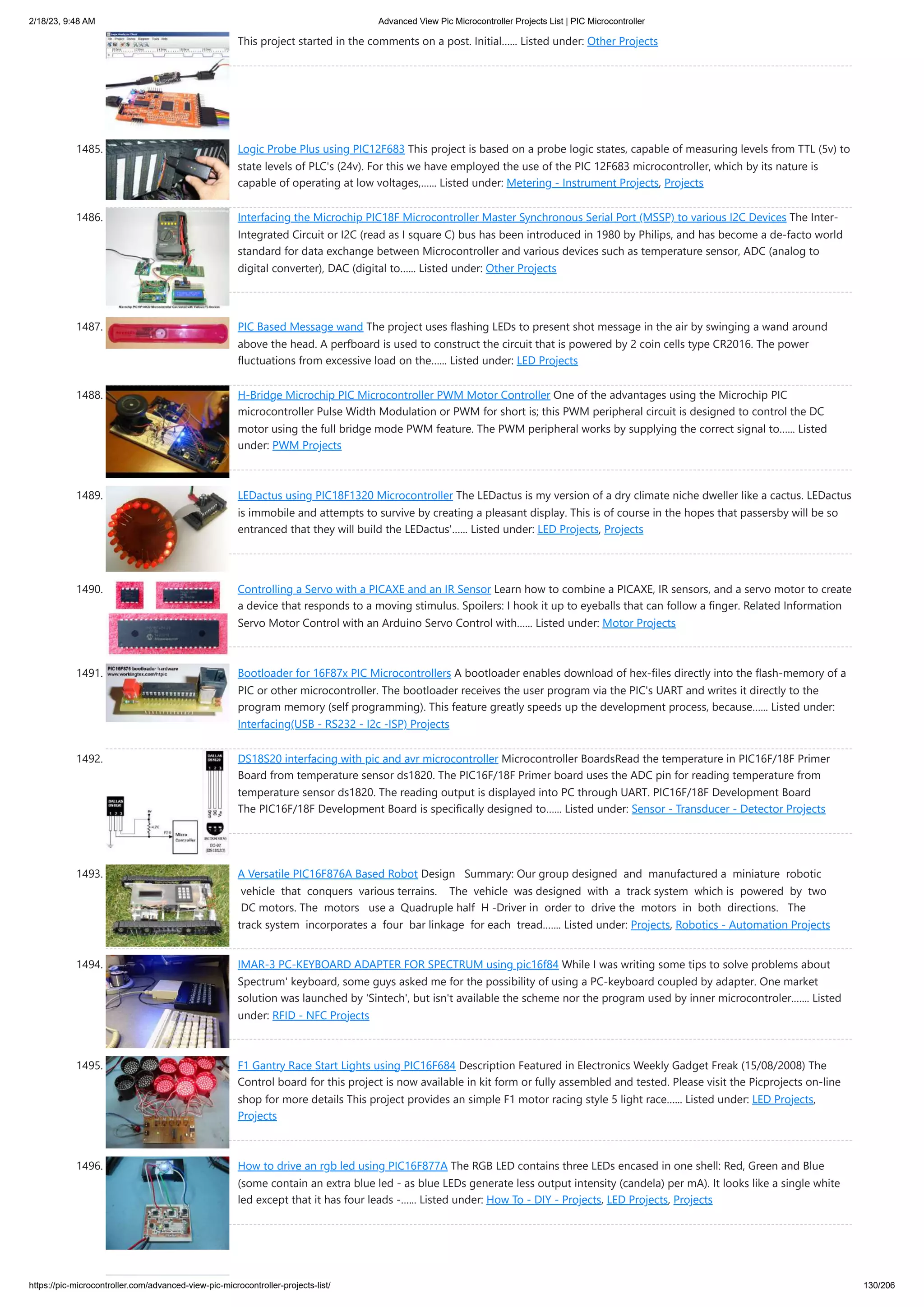 2/18/23, 9:48 AM Advanced View Pic Microcontroller Projects List | PIC Microcontroller https://pic-microcontroller.com/advanced-view-pic-microcontroller-projects-list/ 130/206 This project started in the comments on a post. Initial…... Listed under: Other Projects 1485. Logic Probe Plus using PIC12F683 This project is based on a probe logic states, capable of measuring levels from TTL (5v) to state levels of PLC's (24v). For this we have employed the use of the PIC 12F683 microcontroller, which by its nature is capable of operating at low voltages,…... Listed under: Metering - Instrument Projects, Projects 1486. Interfacing the Microchip PIC18F Microcontroller Master Synchronous Serial Port (MSSP) to various I2C Devices The Inter- Integrated Circuit or I2C (read as I square C) bus has been introduced in 1980 by Philips, and has become a de-facto world standard for data exchange between Microcontroller and various devices such as temperature sensor, ADC (analog to digital converter), DAC (digital to…... Listed under: Other Projects 1487. PIC Based Message wand The project uses flashing LEDs to present shot message in the air by swinging a wand around above the head. A perfboard is used to construct the circuit that is powered by 2 coin cells type CR2016. The power fluctuations from excessive load on the…... Listed under: LED Projects 1488. H-Bridge Microchip PIC Microcontroller PWM Motor Controller One of the advantages using the Microchip PIC microcontroller Pulse Width Modulation or PWM for short is; this PWM peripheral circuit is designed to control the DC motor using the full bridge mode PWM feature. The PWM peripheral works by supplying the correct signal to…... Listed under: PWM Projects 1489. LEDactus using PIC18F1320 Microcontroller The LEDactus is my version of a dry climate niche dweller like a cactus. LEDactus is immobile and attempts to survive by creating a pleasant display. This is of course in the hopes that passersby will be so entranced that they will build the LEDactus'…... Listed under: LED Projects, Projects 1490. Controlling a Servo with a PICAXE and an IR Sensor Learn how to combine a PICAXE, IR sensors, and a servo motor to create a device that responds to a moving stimulus. Spoilers: I hook it up to eyeballs that can follow a finger. Related Information Servo Motor Control with an Arduino Servo Control with…... Listed under: Motor Projects 1491. Bootloader for 16F87x PIC Microcontrollers A bootloader enables download of hex-files directly into the flash-memory of a PIC or other microcontroller. The bootloader receives the user program via the PIC's UART and writes it directly to the program memory (self programming). This feature greatly speeds up the development process, because…... Listed under: Interfacing(USB - RS232 - I2c -ISP) Projects 1492. DS18S20 interfacing with pic and avr microcontroller Microcontroller BoardsRead the temperature in PIC16F/18F Primer Board from temperature sensor ds1820. The PIC16F/18F Primer board uses the ADC pin for reading temperature from temperature sensor ds1820. The reading output is displayed into PC through UART. PIC16F/18F Development Board The PIC16F/18F Development Board is specifically designed to…... Listed under: Sensor - Transducer - Detector Projects 1493. A Versatile PIC16F876A Based Robot Design Summary: Our group designed and manufactured a miniature robotic vehicle that conquers various terrains. The vehicle was designed with a track system which is powered by two DC motors. The motors use a Quadruple half H ‐Driver in order to drive the motors in both directions. The track system incorporates a four bar linkage for each tread.…... Listed under: Projects, Robotics - Automation Projects 1494. IMAR-3 PC-KEYBOARD ADAPTER FOR SPECTRUM using pic16f84 While I was writing some tips to solve problems about Spectrum' keyboard, some guys asked me for the possibility of using a PC-keyboard coupled by adapter. One market solution was launched by 'Sintech', but isn't available the scheme nor the program used by inner microcontroler.…... Listed under: RFID - NFC Projects 1495. F1 Gantry Race Start Lights using PIC16F684 Description Featured in Electronics Weekly Gadget Freak (15/08/2008) The Control board for this project is now available in kit form or fully assembled and tested. Please visit the Picprojects on-line shop for more details This project provides an simple F1 motor racing style 5 light race…... Listed under: LED Projects, Projects 1496. How to drive an rgb led using PIC16F877A The RGB LED contains three LEDs encased in one shell: Red, Green and Blue (some contain an extra blue led - as blue LEDs generate less output intensity (candela) per mA). It looks like a single white led except that it has four leads -…... Listed under: How To - DIY - Projects, LED Projects, Projects 