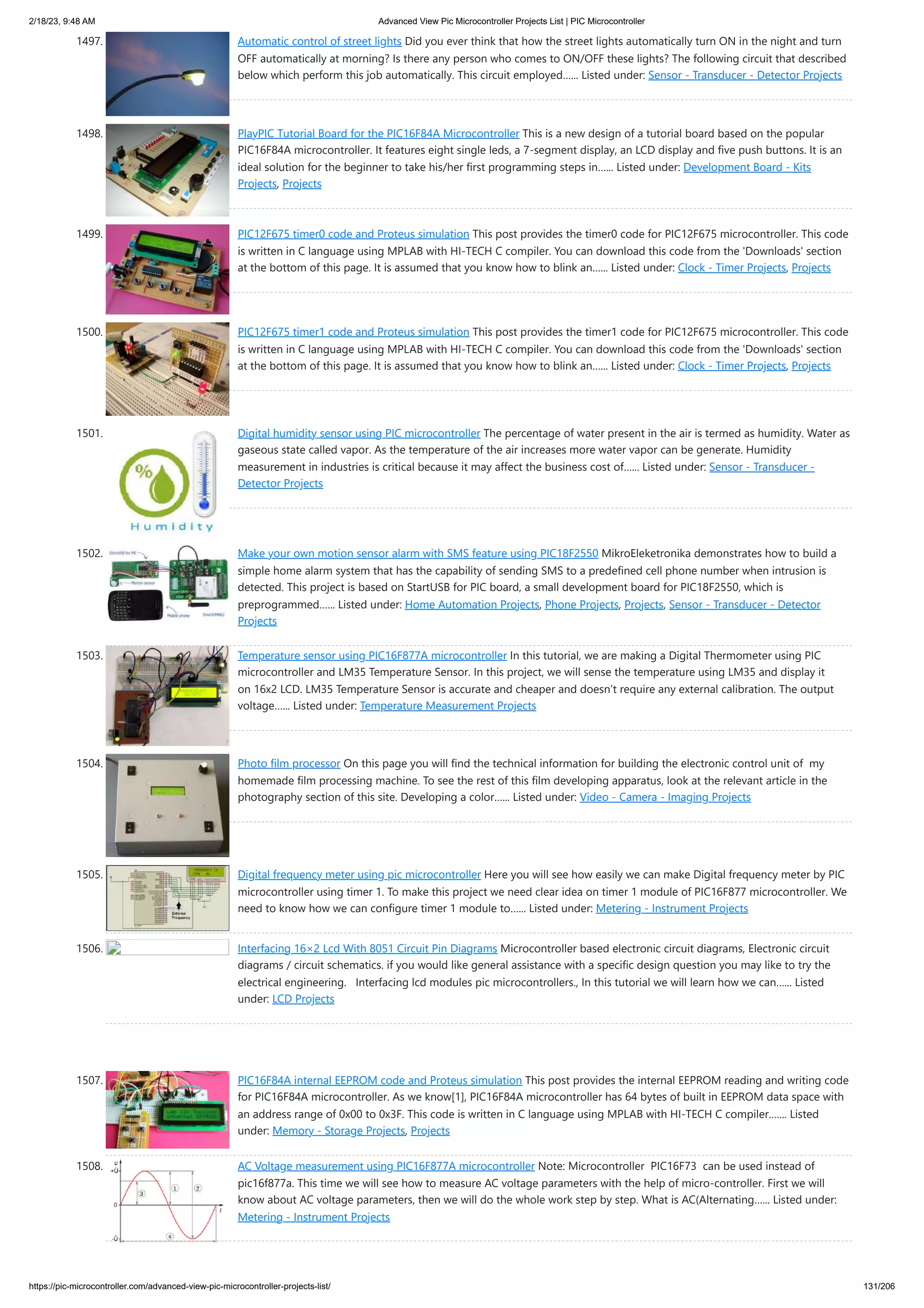 2/18/23, 9:48 AM Advanced View Pic Microcontroller Projects List | PIC Microcontroller https://pic-microcontroller.com/advanced-view-pic-microcontroller-projects-list/ 131/206 1497. Automatic control of street lights Did you ever think that how the street lights automatically turn ON in the night and turn OFF automatically at morning? Is there any person who comes to ON/OFF these lights? The following circuit that described below which perform this job automatically. This circuit employed…... Listed under: Sensor - Transducer - Detector Projects 1498. PlayPIC Tutorial Board for the PIC16F84A Microcontroller This is a new design of a tutorial board based on the popular PIC16F84A microcontroller. It features eight single leds, a 7-segment display, an LCD display and five push buttons. It is an ideal solution for the beginner to take his/her first programming steps in…... Listed under: Development Board - Kits Projects, Projects 1499. PIC12F675 timer0 code and Proteus simulation This post provides the timer0 code for PIC12F675 microcontroller. This code is written in C language using MPLAB with HI-TECH C compiler. You can download this code from the 'Downloads' section at the bottom of this page. It is assumed that you know how to blink an…... Listed under: Clock - Timer Projects, Projects 1500. PIC12F675 timer1 code and Proteus simulation This post provides the timer1 code for PIC12F675 microcontroller. This code is written in C language using MPLAB with HI-TECH C compiler. You can download this code from the 'Downloads' section at the bottom of this page. It is assumed that you know how to blink an…... Listed under: Clock - Timer Projects, Projects 1501. Digital humidity sensor using PIC microcontroller The percentage of water present in the air is termed as humidity. Water as gaseous state called vapor. As the temperature of the air increases more water vapor can be generate. Humidity measurement in industries is critical because it may affect the business cost of…... Listed under: Sensor - Transducer - Detector Projects 1502. Make your own motion sensor alarm with SMS feature using PIC18F2550 MikroEleketronika demonstrates how to build a simple home alarm system that has the capability of sending SMS to a predefined cell phone number when intrusion is detected. This project is based on StartUSB for PIC board, a small development board for PIC18F2550, which is preprogrammed…... Listed under: Home Automation Projects, Phone Projects, Projects, Sensor - Transducer - Detector Projects 1503. Temperature sensor using PIC16F877A microcontroller In this tutorial, we are making a Digital Thermometer using PIC microcontroller and LM35 Temperature Sensor. In this project, we will sense the temperature using LM35 and display it on 16x2 LCD. LM35 Temperature Sensor is accurate and cheaper and doesn’t require any external calibration. The output voltage…... Listed under: Temperature Measurement Projects 1504. Photo film processor On this page you will find the technical information for building the electronic control unit of my homemade film processing machine. To see the rest of this film developing apparatus, look at the relevant article in the photography section of this site. Developing a color…... Listed under: Video - Camera - Imaging Projects 1505. Digital frequency meter using pic microcontroller Here you will see how easily we can make Digital frequency meter by PIC microcontroller using timer 1. To make this project we need clear idea on timer 1 module of PIC16F877 microcontroller. We need to know how we can configure timer 1 module to…... Listed under: Metering - Instrument Projects 1506. Interfacing 16×2 Lcd With 8051 Circuit Pin Diagrams Microcontroller based electronic circuit diagrams, Electronic circuit diagrams / circuit schematics. if you would like general assistance with a specific design question you may like to try the electrical engineering. Interfacing lcd modules pic microcontrollers., In this tutorial we will learn how we can…... Listed under: LCD Projects 1507. PIC16F84A internal EEPROM code and Proteus simulation This post provides the internal EEPROM reading and writing code for PIC16F84A microcontroller. As we know[1], PIC16F84A microcontroller has 64 bytes of built in EEPROM data space with an address range of 0x00 to 0x3F. This code is written in C language using MPLAB with HI-TECH C compiler.…... Listed under: Memory - Storage Projects, Projects 1508. AC Voltage measurement using PIC16F877A microcontroller Note: Microcontroller PIC16F73 can be used instead of pic16f877a. This time we will see how to measure AC voltage parameters with the help of micro-controller. First we will know about AC voltage parameters, then we will do the whole work step by step. What is AC(Alternating…... Listed under: Metering - Instrument Projects 