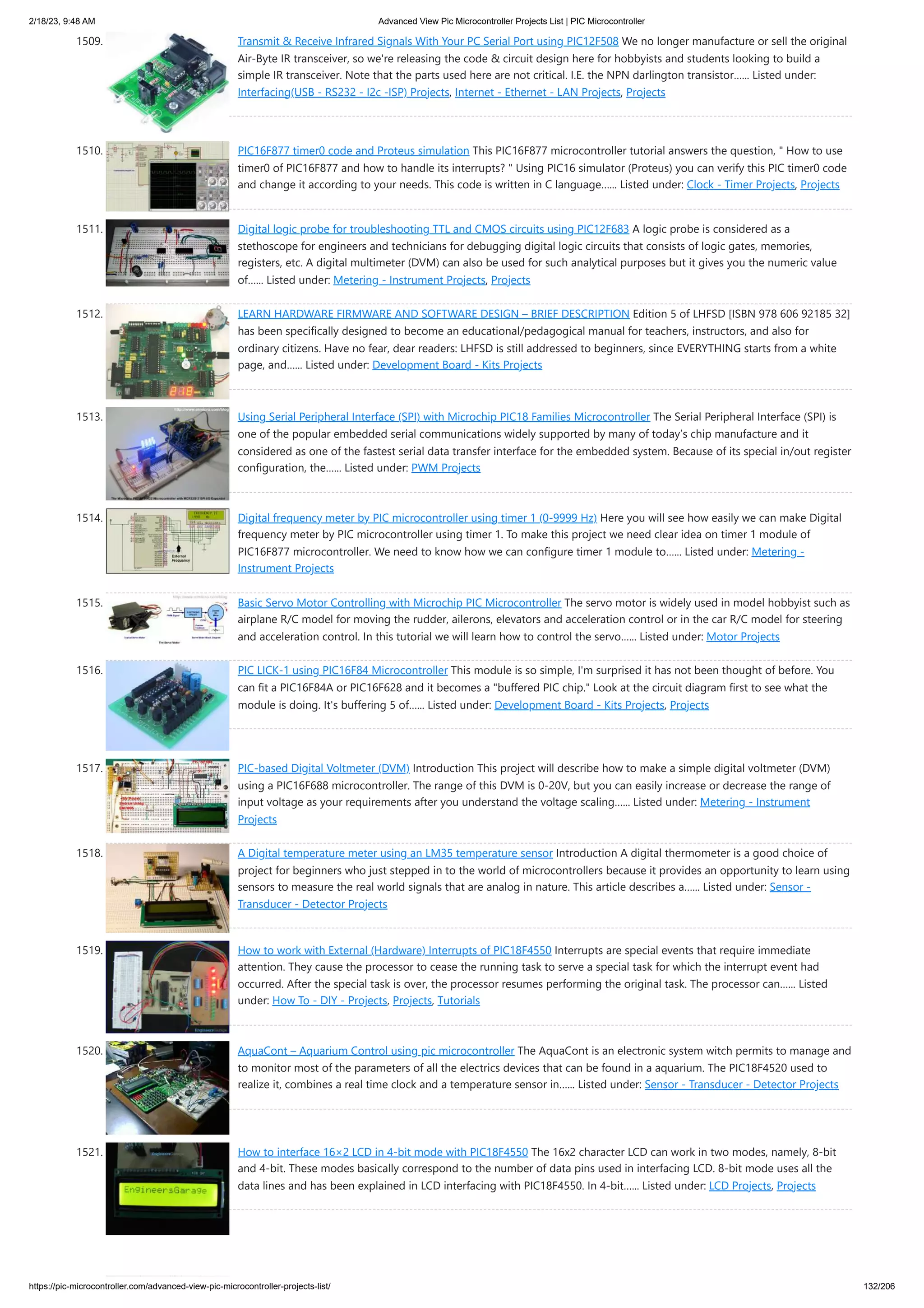 2/18/23, 9:48 AM Advanced View Pic Microcontroller Projects List | PIC Microcontroller https://pic-microcontroller.com/advanced-view-pic-microcontroller-projects-list/ 132/206 1509. Transmit & Receive Infrared Signals With Your PC Serial Port using PIC12F508 We no longer manufacture or sell the original Air-Byte IR transceiver, so we're releasing the code & circuit design here for hobbyists and students looking to build a simple IR transceiver. Note that the parts used here are not critical. I.E. the NPN darlington transistor…... Listed under: Interfacing(USB - RS232 - I2c -ISP) Projects, Internet - Ethernet - LAN Projects, Projects 1510. PIC16F877 timer0 code and Proteus simulation This PIC16F877 microcontroller tutorial answers the question, " How to use timer0 of PIC16F877 and how to handle its interrupts? " Using PIC16 simulator (Proteus) you can verify this PIC timer0 code and change it according to your needs. This code is written in C language…... Listed under: Clock - Timer Projects, Projects 1511. Digital logic probe for troubleshooting TTL and CMOS circuits using PIC12F683 A logic probe is considered as a stethoscope for engineers and technicians for debugging digital logic circuits that consists of logic gates, memories, registers, etc. A digital multimeter (DVM) can also be used for such analytical purposes but it gives you the numeric value of…... Listed under: Metering - Instrument Projects, Projects 1512. LEARN HARDWARE FIRMWARE AND SOFTWARE DESIGN – BRIEF DESCRIPTION Edition 5 of LHFSD [ISBN 978 606 92185 32] has been specifically designed to become an educational/pedagogical manual for teachers, instructors, and also for ordinary citizens. Have no fear, dear readers: LHFSD is still addressed to beginners, since EVERYTHING starts from a white page, and…... Listed under: Development Board - Kits Projects 1513. Using Serial Peripheral Interface (SPI) with Microchip PIC18 Families Microcontroller The Serial Peripheral Interface (SPI) is one of the popular embedded serial communications widely supported by many of today’s chip manufacture and it considered as one of the fastest serial data transfer interface for the embedded system. Because of its special in/out register configuration, the…... Listed under: PWM Projects 1514. Digital frequency meter by PIC microcontroller using timer 1 (0-9999 Hz) Here you will see how easily we can make Digital frequency meter by PIC microcontroller using timer 1. To make this project we need clear idea on timer 1 module of PIC16F877 microcontroller. We need to know how we can configure timer 1 module to…... Listed under: Metering - Instrument Projects 1515. Basic Servo Motor Controlling with Microchip PIC Microcontroller The servo motor is widely used in model hobbyist such as airplane R/C model for moving the rudder, ailerons, elevators and acceleration control or in the car R/C model for steering and acceleration control. In this tutorial we will learn how to control the servo…... Listed under: Motor Projects 1516. PIC LICK-1 using PIC16F84 Microcontroller This module is so simple, I'm surprised it has not been thought of before. You can fit a PIC16F84A or PIC16F628 and it becomes a "buffered PIC chip." Look at the circuit diagram first to see what the module is doing. It's buffering 5 of…... Listed under: Development Board - Kits Projects, Projects 1517. PIC-based Digital Voltmeter (DVM) Introduction This project will describe how to make a simple digital voltmeter (DVM) using a PIC16F688 microcontroller. The range of this DVM is 0-20V, but you can easily increase or decrease the range of input voltage as your requirements after you understand the voltage scaling…... Listed under: Metering - Instrument Projects 1518. A Digital temperature meter using an LM35 temperature sensor Introduction A digital thermometer is a good choice of project for beginners who just stepped in to the world of microcontrollers because it provides an opportunity to learn using sensors to measure the real world signals that are analog in nature. This article describes a…... Listed under: Sensor - Transducer - Detector Projects 1519. How to work with External (Hardware) Interrupts of PIC18F4550 Interrupts are special events that require immediate attention. They cause the processor to cease the running task to serve a special task for which the interrupt event had occurred. After the special task is over, the processor resumes performing the original task. The processor can…... Listed under: How To - DIY - Projects, Projects, Tutorials 1520. AquaCont – Aquarium Control using pic microcontroller The AquaCont is an electronic system witch permits to manage and to monitor most of the parameters of all the electrics devices that can be found in a aquarium. The PIC18F4520 used to realize it, combines a real time clock and a temperature sensor in…... Listed under: Sensor - Transducer - Detector Projects 1521. How to interface 16×2 LCD in 4-bit mode with PIC18F4550 The 16x2 character LCD can work in two modes, namely, 8-bit and 4-bit. These modes basically correspond to the number of data pins used in interfacing LCD. 8-bit mode uses all the data lines and has been explained in LCD interfacing with PIC18F4550. In 4-bit…... Listed under: LCD Projects, Projects 
