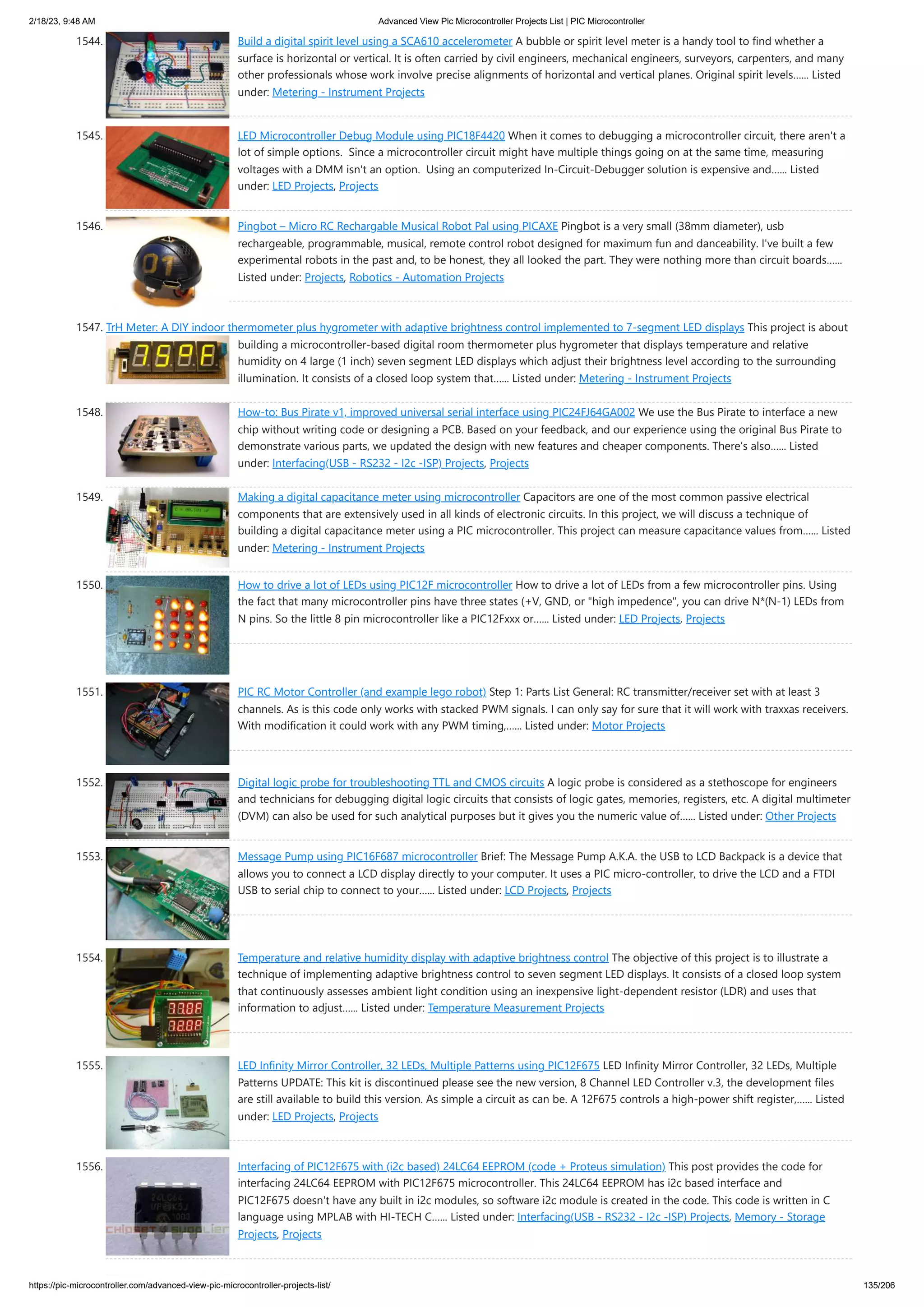 2/18/23, 9:48 AM Advanced View Pic Microcontroller Projects List | PIC Microcontroller https://pic-microcontroller.com/advanced-view-pic-microcontroller-projects-list/ 135/206 1544. Build a digital spirit level using a SCA610 accelerometer A bubble or spirit level meter is a handy tool to find whether a surface is horizontal or vertical. It is often carried by civil engineers, mechanical engineers, surveyors, carpenters, and many other professionals whose work involve precise alignments of horizontal and vertical planes. Original spirit levels…... Listed under: Metering - Instrument Projects 1545. LED Microcontroller Debug Module using PIC18F4420 When it comes to debugging a microcontroller circuit, there aren't a lot of simple options. Since a microcontroller circuit might have multiple things going on at the same time, measuring voltages with a DMM isn't an option. Using an computerized In-Circuit-Debugger solution is expensive and…... Listed under: LED Projects, Projects 1546. Pingbot – Micro RC Rechargable Musical Robot Pal using PICAXE Pingbot is a very small (38mm diameter), usb rechargeable, programmable, musical, remote control robot designed for maximum fun and danceability. I've built a few experimental robots in the past and, to be honest, they all looked the part. They were nothing more than circuit boards…... Listed under: Projects, Robotics - Automation Projects 1547. TrH Meter: A DIY indoor thermometer plus hygrometer with adaptive brightness control implemented to 7-segment LED displays This project is about building a microcontroller-based digital room thermometer plus hygrometer that displays temperature and relative humidity on 4 large (1 inch) seven segment LED displays which adjust their brightness level according to the surrounding illumination. It consists of a closed loop system that…... Listed under: Metering - Instrument Projects 1548. How-to: Bus Pirate v1, improved universal serial interface using PIC24FJ64GA002 We use the Bus Pirate to interface a new chip without writing code or designing a PCB. Based on your feedback, and our experience using the original Bus Pirate to demonstrate various parts, we updated the design with new features and cheaper components. There’s also…... Listed under: Interfacing(USB - RS232 - I2c -ISP) Projects, Projects 1549. Making a digital capacitance meter using microcontroller Capacitors are one of the most common passive electrical components that are extensively used in all kinds of electronic circuits. In this project, we will discuss a technique of building a digital capacitance meter using a PIC microcontroller. This project can measure capacitance values from…... Listed under: Metering - Instrument Projects 1550. How to drive a lot of LEDs using PIC12F microcontroller How to drive a lot of LEDs from a few microcontroller pins. Using the fact that many microcontroller pins have three states (+V, GND, or "high impedence", you can drive N*(N-1) LEDs from N pins. So the little 8 pin microcontroller like a PIC12Fxxx or…... Listed under: LED Projects, Projects 1551. PIC RC Motor Controller (and example lego robot) Step 1: Parts List General: RC transmitter/receiver set with at least 3 channels. As is this code only works with stacked PWM signals. I can only say for sure that it will work with traxxas receivers. With modification it could work with any PWM timing,…... Listed under: Motor Projects 1552. Digital logic probe for troubleshooting TTL and CMOS circuits A logic probe is considered as a stethoscope for engineers and technicians for debugging digital logic circuits that consists of logic gates, memories, registers, etc. A digital multimeter (DVM) can also be used for such analytical purposes but it gives you the numeric value of…... Listed under: Other Projects 1553. Message Pump using PIC16F687 microcontroller Brief: The Message Pump A.K.A. the USB to LCD Backpack is a device that allows you to connect a LCD display directly to your computer. It uses a PIC micro-controller, to drive the LCD and a FTDI USB to serial chip to connect to your…... Listed under: LCD Projects, Projects 1554. Temperature and relative humidity display with adaptive brightness control The objective of this project is to illustrate a technique of implementing adaptive brightness control to seven segment LED displays. It consists of a closed loop system that continuously assesses ambient light condition using an inexpensive light-dependent resistor (LDR) and uses that information to adjust…... Listed under: Temperature Measurement Projects 1555. LED Infinity Mirror Controller, 32 LEDs, Multiple Patterns using PIC12F675 LED Infinity Mirror Controller, 32 LEDs, Multiple Patterns UPDATE: This kit is discontinued please see the new version, 8 Channel LED Controller v.3, the development files are still available to build this version. As simple a circuit as can be. A 12F675 controls a high-power shift register,…... Listed under: LED Projects, Projects 1556. Interfacing of PIC12F675 with (i2c based) 24LC64 EEPROM (code + Proteus simulation) This post provides the code for interfacing 24LC64 EEPROM with PIC12F675 microcontroller. This 24LC64 EEPROM has i2c based interface and PIC12F675 doesn't have any built in i2c modules, so software i2c module is created in the code. This code is written in C language using MPLAB with HI-TECH C…... Listed under: Interfacing(USB - RS232 - I2c -ISP) Projects, Memory - Storage Projects, Projects 