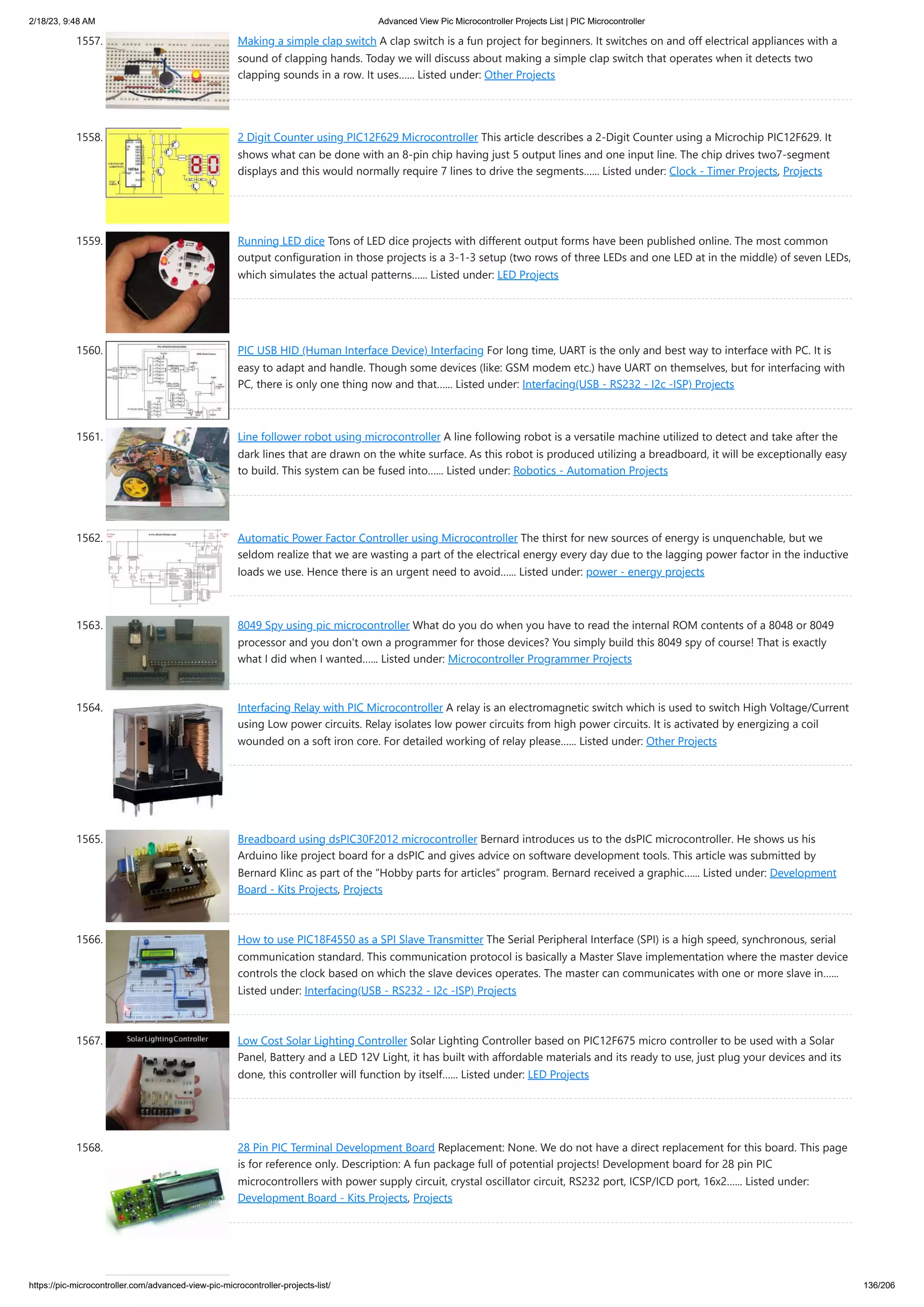 2/18/23, 9:48 AM Advanced View Pic Microcontroller Projects List | PIC Microcontroller https://pic-microcontroller.com/advanced-view-pic-microcontroller-projects-list/ 136/206 1557. Making a simple clap switch A clap switch is a fun project for beginners. It switches on and off electrical appliances with a sound of clapping hands. Today we will discuss about making a simple clap switch that operates when it detects two clapping sounds in a row. It uses…... Listed under: Other Projects 1558. 2 Digit Counter using PIC12F629 Microcontroller This article describes a 2-Digit Counter using a Microchip PIC12F629. It shows what can be done with an 8-pin chip having just 5 output lines and one input line. The chip drives two7-segment displays and this would normally require 7 lines to drive the segments…... Listed under: Clock - Timer Projects, Projects 1559. Running LED dice Tons of LED dice projects with different output forms have been published online. The most common output configuration in those projects is a 3-1-3 setup (two rows of three LEDs and one LED at in the middle) of seven LEDs, which simulates the actual patterns…... Listed under: LED Projects 1560. PIC USB HID (Human Interface Device) Interfacing For long time, UART is the only and best way to interface with PC. It is easy to adapt and handle. Though some devices (like: GSM modem etc.) have UART on themselves, but for interfacing with PC, there is only one thing now and that…... Listed under: Interfacing(USB - RS232 - I2c -ISP) Projects 1561. Line follower robot using microcontroller A line following robot is a versatile machine utilized to detect and take after the dark lines that are drawn on the white surface. As this robot is produced utilizing a breadboard, it will be exceptionally easy to build. This system can be fused into…... Listed under: Robotics - Automation Projects 1562. Automatic Power Factor Controller using Microcontroller The thirst for new sources of energy is unquenchable, but we seldom realize that we are wasting a part of the electrical energy every day due to the lagging power factor in the inductive loads we use. Hence there is an urgent need to avoid…... Listed under: power - energy projects 1563. 8049 Spy using pic microcontroller What do you do when you have to read the internal ROM contents of a 8048 or 8049 processor and you don't own a programmer for those devices? You simply build this 8049 spy of course! That is exactly what I did when I wanted…... Listed under: Microcontroller Programmer Projects 1564. Interfacing Relay with PIC Microcontroller A relay is an electromagnetic switch which is used to switch High Voltage/Current using Low power circuits. Relay isolates low power circuits from high power circuits. It is activated by energizing a coil wounded on a soft iron core. For detailed working of relay please…... Listed under: Other Projects 1565. Breadboard using dsPIC30F2012 microcontroller Bernard introduces us to the dsPIC microcontroller. He shows us his Arduino like project board for a dsPIC and gives advice on software development tools. This article was submitted by Bernard Klinc as part of the “Hobby parts for articles” program. Bernard received a graphic…... Listed under: Development Board - Kits Projects, Projects 1566. How to use PIC18F4550 as a SPI Slave Transmitter The Serial Peripheral Interface (SPI) is a high speed, synchronous, serial communication standard. This communication protocol is basically a Master Slave implementation where the master device controls the clock based on which the slave devices operates. The master can communicates with one or more slave in…... Listed under: Interfacing(USB - RS232 - I2c -ISP) Projects 1567. Low Cost Solar Lighting Controller Solar Lighting Controller based on PIC12F675 micro controller to be used with a Solar Panel, Battery and a LED 12V Light, it has built with affordable materials and its ready to use, just plug your devices and its done, this controller will function by itself…... Listed under: LED Projects 1568. 28 Pin PIC Terminal Development Board Replacement: None. We do not have a direct replacement for this board. This page is for reference only. Description: A fun package full of potential projects! Development board for 28 pin PIC microcontrollers with power supply circuit, crystal oscillator circuit, RS232 port, ICSP/ICD port, 16x2…... Listed under: Development Board - Kits Projects, Projects 