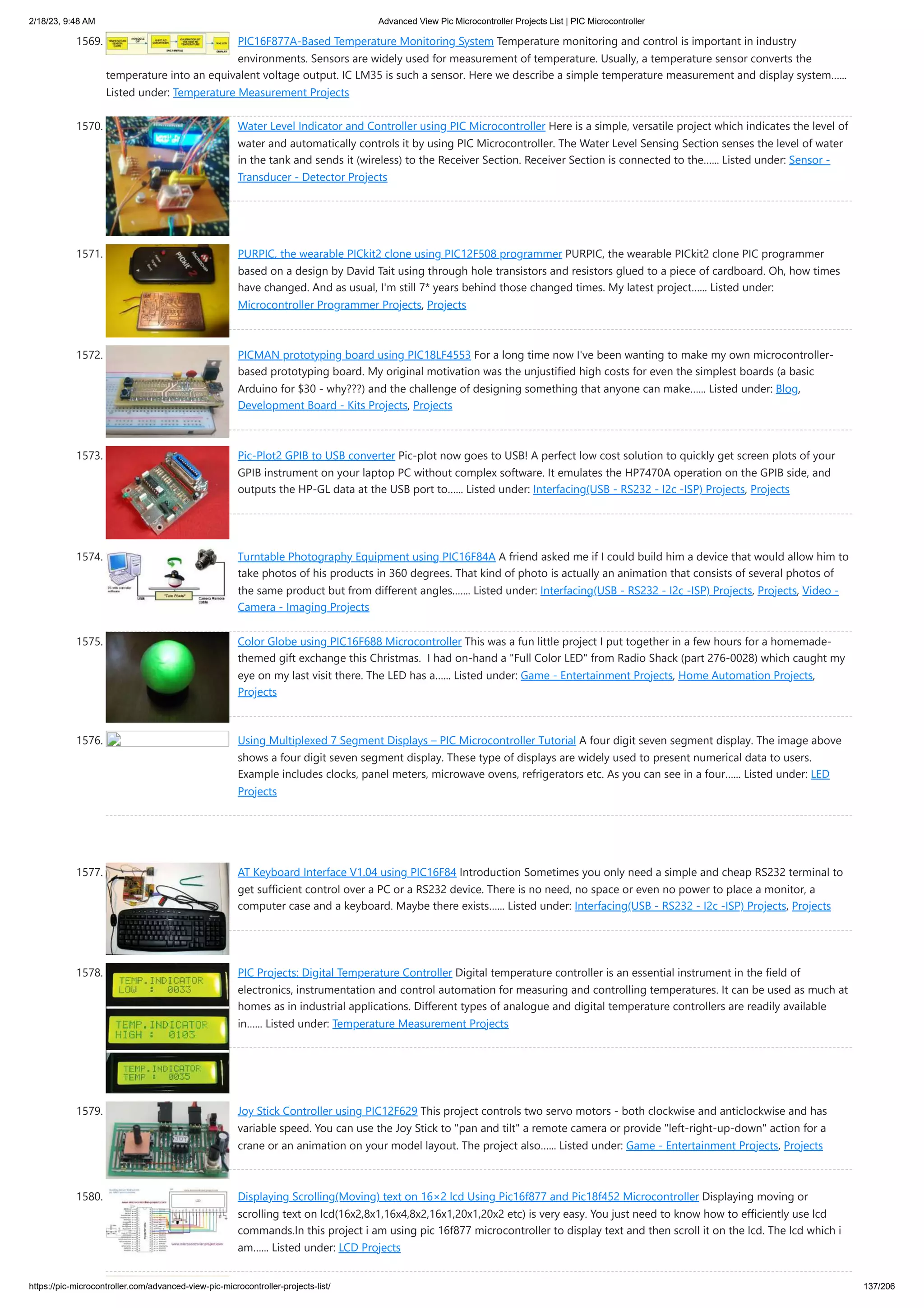 2/18/23, 9:48 AM Advanced View Pic Microcontroller Projects List | PIC Microcontroller https://pic-microcontroller.com/advanced-view-pic-microcontroller-projects-list/ 137/206 1569. PIC16F877A-Based Temperature Monitoring System Temperature monitoring and control is important in industry environments. Sensors are widely used for measurement of temperature. Usually, a temperature sensor converts the temperature into an equivalent voltage output. IC LM35 is such a sensor. Here we describe a simple temperature measurement and display system…... Listed under: Temperature Measurement Projects 1570. Water Level Indicator and Controller using PIC Microcontroller Here is a simple, versatile project which indicates the level of water and automatically controls it by using PIC Microcontroller. The Water Level Sensing Section senses the level of water in the tank and sends it (wireless) to the Receiver Section. Receiver Section is connected to the…... Listed under: Sensor - Transducer - Detector Projects 1571. PURPIC, the wearable PICkit2 clone using PIC12F508 programmer PURPIC, the wearable PICkit2 clone PIC programmer based on a design by David Tait using through hole transistors and resistors glued to a piece of cardboard. Oh, how times have changed. And as usual, I'm still 7* years behind those changed times. My latest project…... Listed under: Microcontroller Programmer Projects, Projects 1572. PICMAN prototyping board using PIC18LF4553 For a long time now I've been wanting to make my own microcontroller- based prototyping board. My original motivation was the unjustified high costs for even the simplest boards (a basic Arduino for $30 - why???) and the challenge of designing something that anyone can make…... Listed under: Blog, Development Board - Kits Projects, Projects 1573. Pic-Plot2 GPIB to USB converter Pic-plot now goes to USB! A perfect low cost solution to quickly get screen plots of your GPIB instrument on your laptop PC without complex software. It emulates the HP7470A operation on the GPIB side, and outputs the HP-GL data at the USB port to…... Listed under: Interfacing(USB - RS232 - I2c -ISP) Projects, Projects 1574. Turntable Photography Equipment using PIC16F84A A friend asked me if I could build him a device that would allow him to take photos of his products in 360 degrees. That kind of photo is actually an animation that consists of several photos of the same product but from different angles.…... Listed under: Interfacing(USB - RS232 - I2c -ISP) Projects, Projects, Video - Camera - Imaging Projects 1575. Color Globe using PIC16F688 Microcontroller This was a fun little project I put together in a few hours for a homemade- themed gift exchange this Christmas. I had on-hand a "Full Color LED" from Radio Shack (part 276-0028) which caught my eye on my last visit there. The LED has a…... Listed under: Game - Entertainment Projects, Home Automation Projects, Projects 1576. Using Multiplexed 7 Segment Displays – PIC Microcontroller Tutorial A four digit seven segment display. The image above shows a four digit seven segment display. These type of displays are widely used to present numerical data to users. Example includes clocks, panel meters, microwave ovens, refrigerators etc. As you can see in a four…... Listed under: LED Projects 1577. AT Keyboard Interface V1.04 using PIC16F84 Introduction Sometimes you only need a simple and cheap RS232 terminal to get sufficient control over a PC or a RS232 device. There is no need, no space or even no power to place a monitor, a computer case and a keyboard. Maybe there exists…... Listed under: Interfacing(USB - RS232 - I2c -ISP) Projects, Projects 1578. PIC Projects: Digital Temperature Controller Digital temperature controller is an essential instrument in the field of electronics, instrumentation and control automation for measuring and controlling temperatures. It can be used as much at homes as in industrial applications. Different types of analogue and digital temperature controllers are readily available in…... Listed under: Temperature Measurement Projects 1579. Joy Stick Controller using PIC12F629 This project controls two servo motors - both clockwise and anticlockwise and has variable speed. You can use the Joy Stick to "pan and tilt" a remote camera or provide "left-right-up-down" action for a crane or an animation on your model layout. The project also…... Listed under: Game - Entertainment Projects, Projects 1580. Displaying Scrolling(Moving) text on 16×2 lcd Using Pic16f877 and Pic18f452 Microcontroller Displaying moving or scrolling text on lcd(16x2,8x1,16x4,8x2,16x1,20x1,20x2 etc) is very easy. You just need to know how to efficiently use lcd commands.In this project i am using pic 16f877 microcontroller to display text and then scroll it on the lcd. The lcd which i am…... Listed under: LCD Projects 