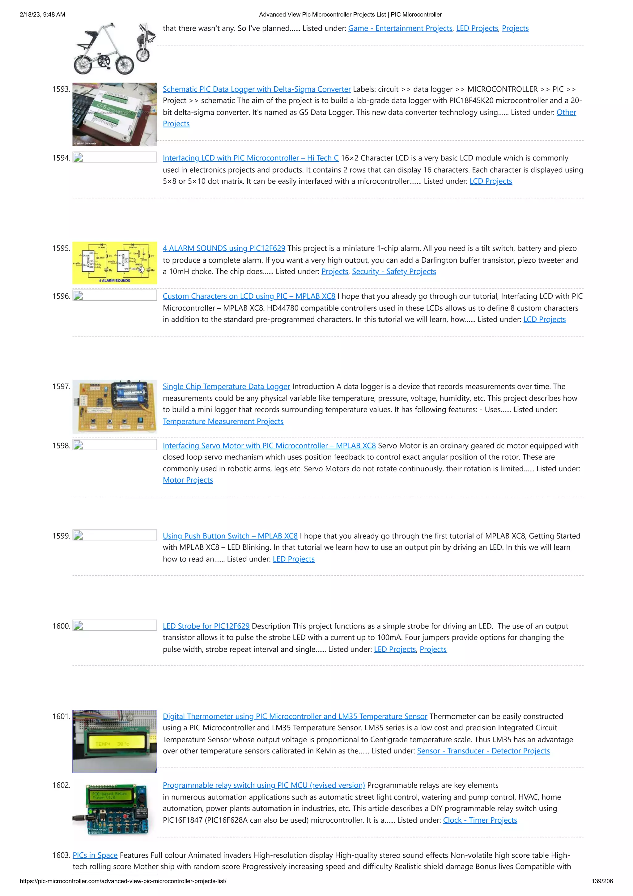 2/18/23, 9:48 AM Advanced View Pic Microcontroller Projects List | PIC Microcontroller https://pic-microcontroller.com/advanced-view-pic-microcontroller-projects-list/ 139/206 that there wasn't any. So I've planned…... Listed under: Game - Entertainment Projects, LED Projects, Projects 1593. Schematic PIC Data Logger with Delta-Sigma Converter Labels: circuit >> data logger >> MICROCONTROLLER >> PIC >> Project >> schematic The aim of the project is to build a lab-grade data logger with PIC18F45K20 microcontroller and a 20- bit delta-sigma converter. It's named as G5 Data Logger. This new data converter technology using…... Listed under: Other Projects 1594. Interfacing LCD with PIC Microcontroller – Hi Tech C 16×2 Character LCD is a very basic LCD module which is commonly used in electronics projects and products. It contains 2 rows that can display 16 characters. Each character is displayed using 5×8 or 5×10 dot matrix. It can be easily interfaced with a microcontroller.…... Listed under: LCD Projects 1595. 4 ALARM SOUNDS using PIC12F629 This project is a miniature 1-chip alarm. All you need is a tilt switch, battery and piezo to produce a complete alarm. If you want a very high output, you can add a Darlington buffer transistor, piezo tweeter and a 10mH choke. The chip does…... Listed under: Projects, Security - Safety Projects 1596. Custom Characters on LCD using PIC – MPLAB XC8 I hope that you already go through our tutorial, Interfacing LCD with PIC Microcontroller – MPLAB XC8. HD44780 compatible controllers used in these LCDs allows us to define 8 custom characters in addition to the standard pre-programmed characters. In this tutorial we will learn, how…... Listed under: LCD Projects 1597. Single Chip Temperature Data Logger Introduction A data logger is a device that records measurements over time. The measurements could be any physical variable like temperature, pressure, voltage, humidity, etc. This project describes how to build a mini logger that records surrounding temperature values. It has following features: - Uses…... Listed under: Temperature Measurement Projects 1598. Interfacing Servo Motor with PIC Microcontroller – MPLAB XC8 Servo Motor is an ordinary geared dc motor equipped with closed loop servo mechanism which uses position feedback to control exact angular position of the rotor. These are commonly used in robotic arms, legs etc. Servo Motors do not rotate continuously, their rotation is limited…... Listed under: Motor Projects 1599. Using Push Button Switch – MPLAB XC8 I hope that you already go through the first tutorial of MPLAB XC8, Getting Started with MPLAB XC8 – LED Blinking. In that tutorial we learn how to use an output pin by driving an LED. In this we will learn how to read an…... Listed under: LED Projects 1600. LED Strobe for PIC12F629 Description This project functions as a simple strobe for driving an LED. The use of an output transistor allows it to pulse the strobe LED with a current up to 100mA. Four jumpers provide options for changing the pulse width, strobe repeat interval and single…... Listed under: LED Projects, Projects 1601. Digital Thermometer using PIC Microcontroller and LM35 Temperature Sensor Thermometer can be easily constructed using a PIC Microcontroller and LM35 Temperature Sensor. LM35 series is a low cost and precision Integrated Circuit Temperature Sensor whose output voltage is proportional to Centigrade temperature scale. Thus LM35 has an advantage over other temperature sensors calibrated in Kelvin as the…... Listed under: Sensor - Transducer - Detector Projects 1602. Programmable relay switch using PIC MCU (revised version) Programmable relays are key elements in numerous automation applications such as automatic street light control, watering and pump control, HVAC, home automation, power plants automation in industries, etc. This article describes a DIY programmable relay switch using PIC16F1847 (PIC16F628A can also be used) microcontroller. It is a…... Listed under: Clock - Timer Projects 1603. PICs in Space Features Full colour Animated invaders High-resolution display High-quality stereo sound effects Non-volatile high score table High- tech rolling score Mother ship with random score Progressively increasing speed and difficulty Realistic shield damage Bonus lives Compatible with 