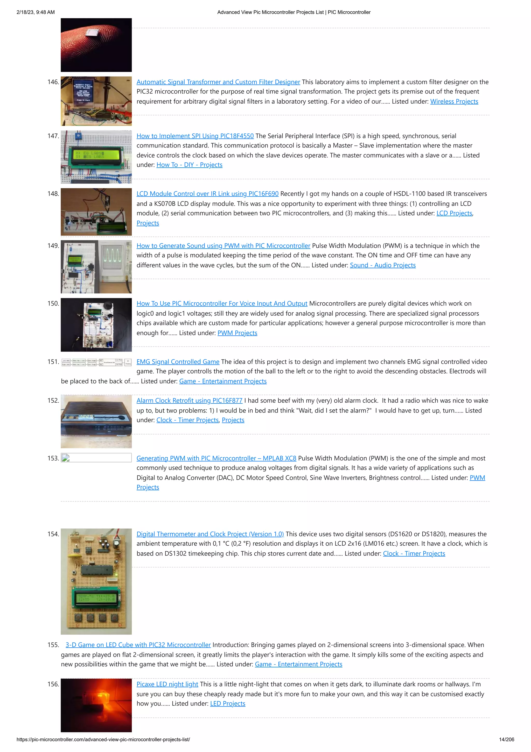 2/18/23, 9:48 AM Advanced View Pic Microcontroller Projects List | PIC Microcontroller https://pic-microcontroller.com/advanced-view-pic-microcontroller-projects-list/ 14/206 146. Automatic Signal Transformer and Custom Filter Designer This laboratory aims to implement a custom filter designer on the PIC32 microcontroller for the purpose of real time signal transformation. The project gets its premise out of the frequent requirement for arbitrary digital signal filters in a laboratory setting. For a video of our…... Listed under: Wireless Projects 147. How to Implement SPI Using PIC18F4550 The Serial Peripheral Interface (SPI) is a high speed, synchronous, serial communication standard. This communication protocol is basically a Master – Slave implementation where the master device controls the clock based on which the slave devices operate. The master communicates with a slave or a…... Listed under: How To - DIY - Projects 148. LCD Module Control over IR Link using PIC16F690 Recently I got my hands on a couple of HSDL-1100 based IR transceivers and a KS070B LCD display module. This was a nice opportunity to experiment with three things: (1) controlling an LCD module, (2) serial communication between two PIC microcontrollers, and (3) making this…... Listed under: LCD Projects, Projects 149. How to Generate Sound using PWM with PIC Microcontroller Pulse Width Modulation (PWM) is a technique in which the width of a pulse is modulated keeping the time period of the wave constant. The ON time and OFF time can have any different values in the wave cycles, but the sum of the ON…... Listed under: Sound - Audio Projects 150. How To Use PIC Microcontroller For Voice Input And Output Microcontrollers are purely digital devices which work on logic0 and logic1 voltages; still they are widely used for analog signal processing. There are specialized signal processors chips available which are custom made for particular applications; however a general purpose microcontroller is more than enough for…... Listed under: PWM Projects 151. EMG Signal Controlled Game The idea of this project is to design and implement two channels EMG signal controlled video game. The player controlls the motion of the ball to the left or to the right to avoid the descending obstacles. Electrods will be placed to the back of…... Listed under: Game - Entertainment Projects 152. Alarm Clock Retrofit using PIC16F877 I had some beef with my (very) old alarm clock. It had a radio which was nice to wake up to, but two problems: 1) I would be in bed and think "Wait, did I set the alarm?" I would have to get up, turn…... Listed under: Clock - Timer Projects, Projects 153. Generating PWM with PIC Microcontroller – MPLAB XC8 Pulse Width Modulation (PWM) is the one of the simple and most commonly used technique to produce analog voltages from digital signals. It has a wide variety of applications such as Digital to Analog Converter (DAC), DC Motor Speed Control, Sine Wave Inverters, Brightness control…... Listed under: PWM Projects 154. Digital Thermometer and Clock Project (Version 1.0) This device uses two digital sensors (DS1620 or DS1820), measures the ambient temperature with 0,1 °C (0,2 °F) resolution and displays it on LCD 2x16 (LM016 etc.) screen. It have a clock, which is based on DS1302 timekeeping chip. This chip stores current date and…... Listed under: Clock - Timer Projects 155. 3-D Game on LED Cube with PIC32 Microcontroller Introduction: Bringing games played on 2-dimensional screens into 3-dimensional space. When games are played on flat 2-dimensional screen, it greatly limits the player's interaction with the game. It simply kills some of the exciting aspects and new possibilities within the game that we might be…... Listed under: Game - Entertainment Projects 156. Picaxe LED night light This is a little night-light that comes on when it gets dark, to illuminate dark rooms or hallways. I'm sure you can buy these cheaply ready made but it's more fun to make your own, and this way it can be customised exactly how you…... Listed under: LED Projects 