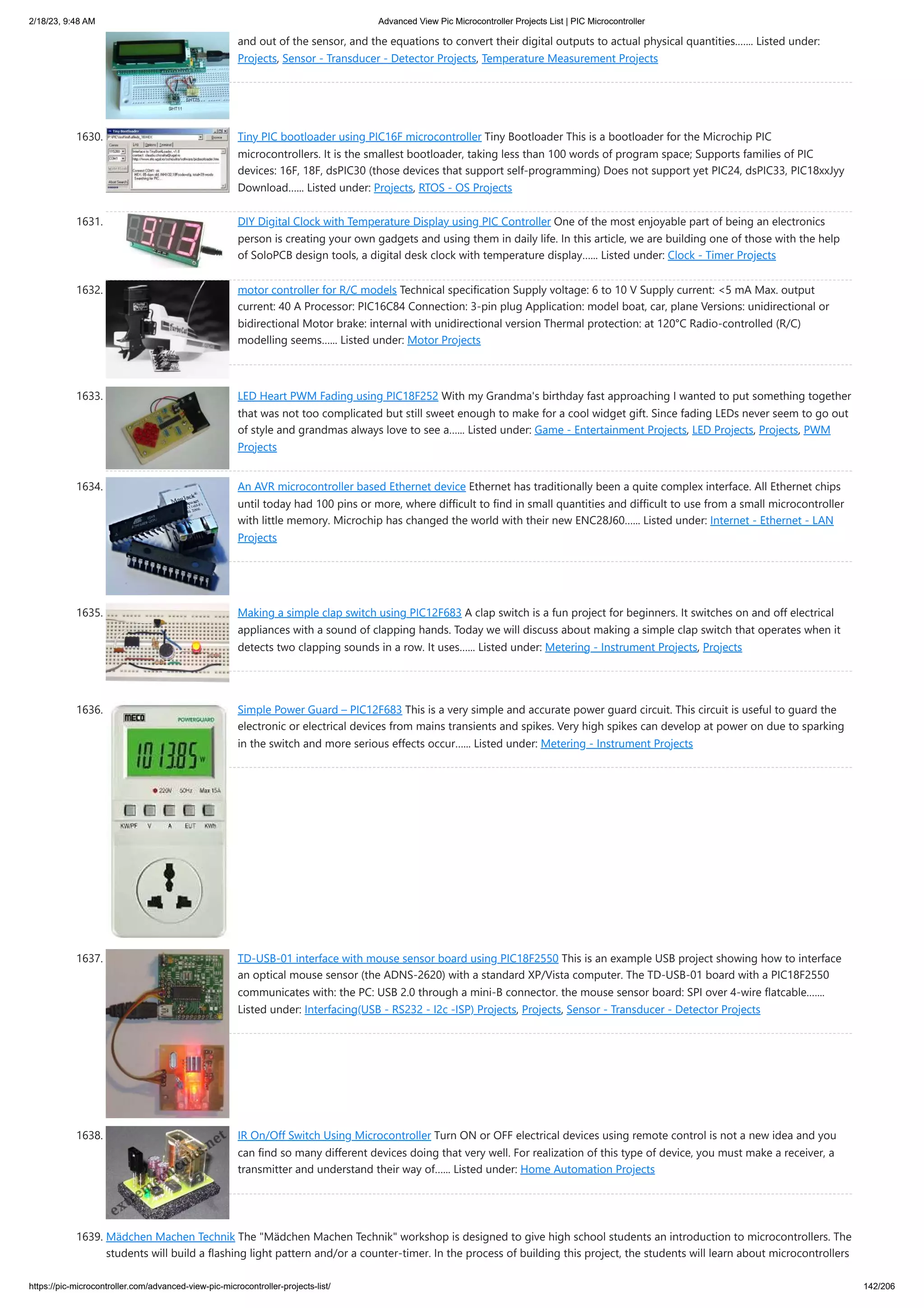 2/18/23, 9:48 AM Advanced View Pic Microcontroller Projects List | PIC Microcontroller https://pic-microcontroller.com/advanced-view-pic-microcontroller-projects-list/ 142/206 and out of the sensor, and the equations to convert their digital outputs to actual physical quantities.…... Listed under: Projects, Sensor - Transducer - Detector Projects, Temperature Measurement Projects 1630. Tiny PIC bootloader using PIC16F microcontroller Tiny Bootloader This is a bootloader for the Microchip PIC microcontrollers. It is the smallest bootloader, taking less than 100 words of program space; Supports families of PIC devices: 16F, 18F, dsPIC30 (those devices that support self-programming) Does not support yet PIC24, dsPIC33, PIC18xxJyy Download…... Listed under: Projects, RTOS - OS Projects 1631. DIY Digital Clock with Temperature Display using PIC Controller One of the most enjoyable part of being an electronics person is creating your own gadgets and using them in daily life. In this article, we are building one of those with the help of SoloPCB design tools, a digital desk clock with temperature display…... Listed under: Clock - Timer Projects 1632. motor controller for R/C models Technical specification Supply voltage: 6 to 10 V Supply current: <5 mA Max. output current: 40 A Processor: PIC16C84 Connection: 3-pin plug Application: model boat, car, plane Versions: unidirectional or bidirectional Motor brake: internal with unidirectional version Thermal protection: at 120°C Radio-controlled (R/C) modelling seems…... Listed under: Motor Projects 1633. LED Heart PWM Fading using PIC18F252 With my Grandma's birthday fast approaching I wanted to put something together that was not too complicated but still sweet enough to make for a cool widget gift. Since fading LEDs never seem to go out of style and grandmas always love to see a…... Listed under: Game - Entertainment Projects, LED Projects, Projects, PWM Projects 1634. An AVR microcontroller based Ethernet device Ethernet has traditionally been a quite complex interface. All Ethernet chips until today had 100 pins or more, where difficult to find in small quantities and difficult to use from a small microcontroller with little memory. Microchip has changed the world with their new ENC28J60…... Listed under: Internet - Ethernet - LAN Projects 1635. Making a simple clap switch using PIC12F683 A clap switch is a fun project for beginners. It switches on and off electrical appliances with a sound of clapping hands. Today we will discuss about making a simple clap switch that operates when it detects two clapping sounds in a row. It uses…... Listed under: Metering - Instrument Projects, Projects 1636. Simple Power Guard – PIC12F683 This is a very simple and accurate power guard circuit. This circuit is useful to guard the electronic or electrical devices from mains transients and spikes. Very high spikes can develop at power on due to sparking in the switch and more serious effects occur…... Listed under: Metering - Instrument Projects 1637. TD-USB-01 interface with mouse sensor board using PIC18F2550 This is an example USB project showing how to interface an optical mouse sensor (the ADNS-2620) with a standard XP/Vista computer. The TD-USB-01 board with a PIC18F2550 communicates with: the PC: USB 2.0 through a mini-B connector. the mouse sensor board: SPI over 4-wire flatcable.…... Listed under: Interfacing(USB - RS232 - I2c -ISP) Projects, Projects, Sensor - Transducer - Detector Projects 1638. IR On/Off Switch Using Microcontroller Turn ON or OFF electrical devices using remote control is not a new idea and you can find so many different devices doing that very well. For realization of this type of device, you must make a receiver, a transmitter and understand their way of…... Listed under: Home Automation Projects 1639. Mädchen Machen Technik The "Mädchen Machen Technik" workshop is designed to give high school students an introduction to microcontrollers. The students will build a flashing light pattern and/or a counter-timer. In the process of building this project, the students will learn about microcontrollers 