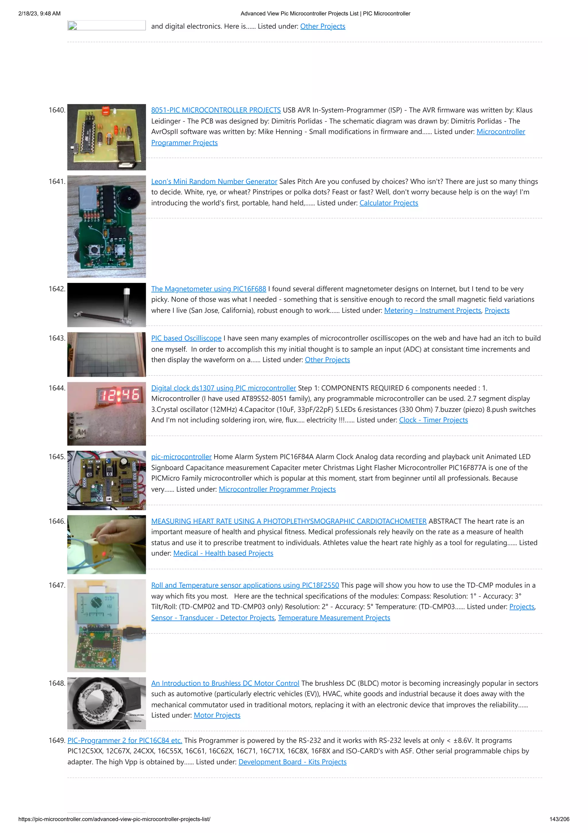 2/18/23, 9:48 AM Advanced View Pic Microcontroller Projects List | PIC Microcontroller https://pic-microcontroller.com/advanced-view-pic-microcontroller-projects-list/ 143/206 and digital electronics. Here is…... Listed under: Other Projects 1640. 8051-PIC MICROCONTROLLER PROJECTS USB AVR In-System-Programmer (ISP) - The AVR firmware was written by: Klaus Leidinger - The PCB was designed by: Dimitris Porlidas - The schematic diagram was drawn by: Dimitris Porlidas - The AvrOspII software was written by: Mike Henning - Small modifications in firmware and…... Listed under: Microcontroller Programmer Projects 1641. Leon’s Mini Random Number Generator Sales Pitch Are you confused by choices? Who isn't? There are just so many things to decide. White, rye, or wheat? Pinstripes or polka dots? Feast or fast? Well, don't worry because help is on the way! I'm introducing the world's first, portable, hand held,…... Listed under: Calculator Projects 1642. The Magnetometer using PIC16F688 I found several different magnetometer designs on Internet, but I tend to be very picky. None of those was what I needed - something that is sensitive enough to record the small magnetic field variations where I live (San Jose, California), robust enough to work…... Listed under: Metering - Instrument Projects, Projects 1643. PIC based Oscilliscope I have seen many examples of microcontroller oscilliscopes on the web and have had an itch to build one myself. In order to accomplish this my initial thought is to sample an input (ADC) at consistant time increments and then display the waveform on a…... Listed under: Other Projects 1644. Digital clock ds1307 using PIC microcontroller Step 1: COMPONENTS REQUIRED 6 components needed : 1. Microcontroller (I have used AT89S52-8051 family), any programmable microcontroller can be used. 2.7 segment display 3.Crystal oscillator (12MHz) 4.Capacitor (10uF, 33pF/22pF) 5.LEDs 6.resistances (330 Ohm) 7.buzzer (piezo) 8.push switches And I'm not including soldering iron, wire, flux..... electricity !!!…... Listed under: Clock - Timer Projects 1645. pic-microcontroller Home Alarm System PIC16F84A Alarm Clock Analog data recording and playback unit Animated LED Signboard Capacitance measurement Capaciter meter Christmas Light Flasher Microcontroller PIC16F877A is one of the PICMicro Family microcontroller which is popular at this moment, start from beginner until all professionals. Because very…... Listed under: Microcontroller Programmer Projects 1646. MEASURING HEART RATE USING A PHOTOPLETHYSMOGRAPHIC CARDIOTACHOMETER ABSTRACT The heart rate is an important measure of health and physical fitness. Medical professionals rely heavily on the rate as a measure of health status and use it to prescribe treatment to individuals. Athletes value the heart rate highly as a tool for regulating…... Listed under: Medical - Health based Projects 1647. Roll and Temperature sensor applications using PIC18F2550 This page will show you how to use the TD-CMP modules in a way which fits you most. Here are the technical specifications of the modules: Compass: Resolution: 1° - Accuracy: 3° Tilt/Roll: (TD-CMP02 and TD-CMP03 only) Resolution: 2° - Accuracy: 5° Temperature: (TD-CMP03…... Listed under: Projects, Sensor - Transducer - Detector Projects, Temperature Measurement Projects 1648. An Introduction to Brushless DC Motor Control The brushless DC (BLDC) motor is becoming increasingly popular in sectors such as automotive (particularly electric vehicles (EV)), HVAC, white goods and industrial because it does away with the mechanical commutator used in traditional motors, replacing it with an electronic device that improves the reliability…... Listed under: Motor Projects 1649. PIC-Programmer 2 for PIC16C84 etc. This Programmer is powered by the RS-232 and it works with RS-232 levels at only < ±8.6V. It programs PIC12C5XX, 12C67X, 24CXX, 16C55X, 16C61, 16C62X, 16C71, 16C71X, 16C8X, 16F8X and ISO-CARD's with ASF. Other serial programmable chips by adapter. The high Vpp is obtained by…... Listed under: Development Board - Kits Projects 
