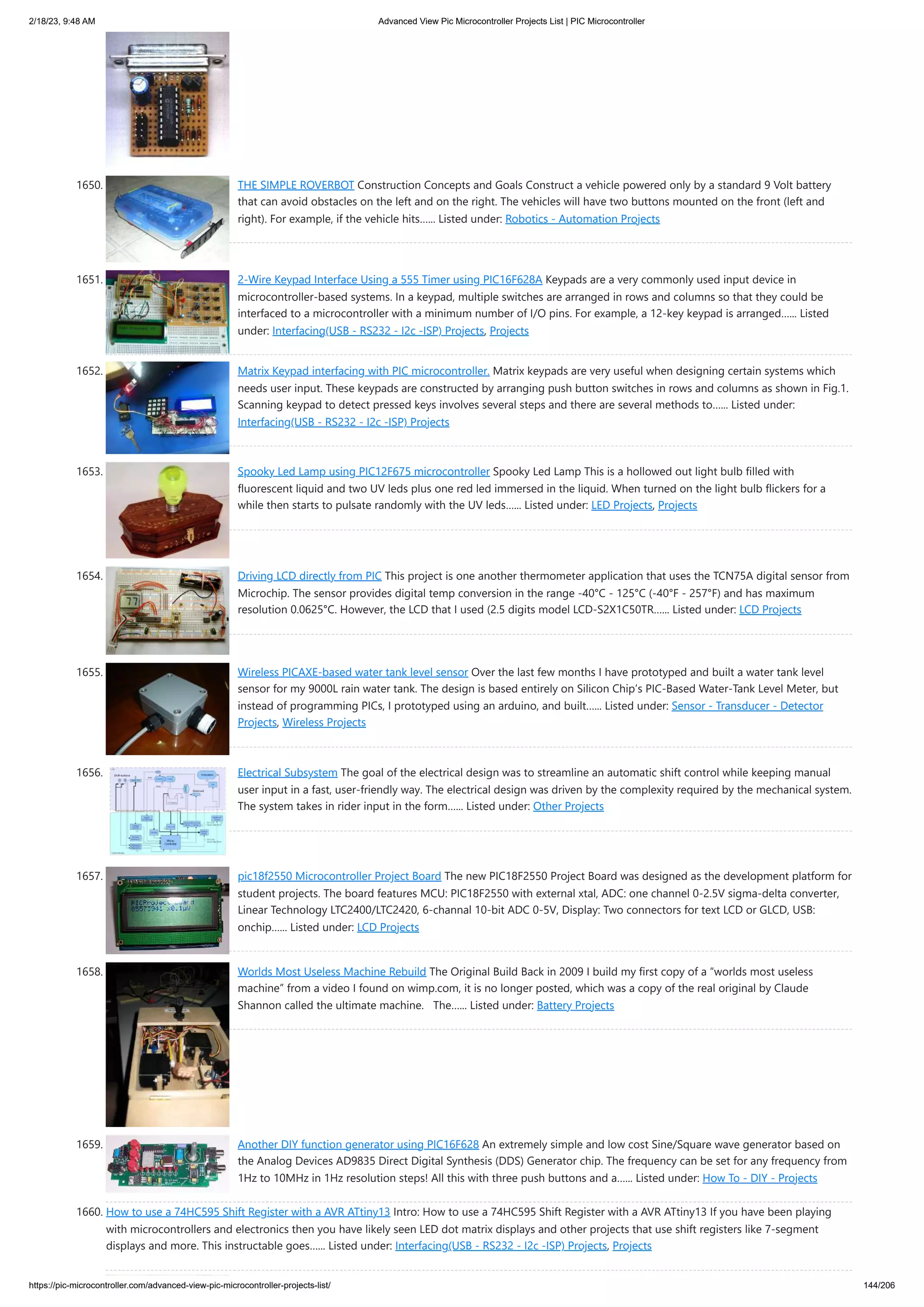 2/18/23, 9:48 AM Advanced View Pic Microcontroller Projects List | PIC Microcontroller https://pic-microcontroller.com/advanced-view-pic-microcontroller-projects-list/ 144/206 1650. THE SIMPLE ROVERBOT Construction Concepts and Goals Construct a vehicle powered only by a standard 9 Volt battery that can avoid obstacles on the left and on the right. The vehicles will have two buttons mounted on the front (left and right). For example, if the vehicle hits…... Listed under: Robotics - Automation Projects 1651. 2-Wire Keypad Interface Using a 555 Timer using PIC16F628A Keypads are a very commonly used input device in microcontroller-based systems. In a keypad, multiple switches are arranged in rows and columns so that they could be interfaced to a microcontroller with a minimum number of I/O pins. For example, a 12-key keypad is arranged…... Listed under: Interfacing(USB - RS232 - I2c -ISP) Projects, Projects 1652. Matrix Keypad interfacing with PIC microcontroller. Matrix keypads are very useful when designing certain systems which needs user input. These keypads are constructed by arranging push button switches in rows and columns as shown in Fig.1. Scanning keypad to detect pressed keys involves several steps and there are several methods to…... Listed under: Interfacing(USB - RS232 - I2c -ISP) Projects 1653. Spooky Led Lamp using PIC12F675 microcontroller Spooky Led Lamp This is a hollowed out light bulb filled with fluorescent liquid and two UV leds plus one red led immersed in the liquid. When turned on the light bulb flickers for a while then starts to pulsate randomly with the UV leds…... Listed under: LED Projects, Projects 1654. Driving LCD directly from PIC This project is one another thermometer application that uses the TCN75A digital sensor from Microchip. The sensor provides digital temp conversion in the range -40°C - 125°C (-40°F - 257°F) and has maximum resolution 0.0625°C. However, the LCD that I used (2.5 digits model LCD-S2X1C50TR…... Listed under: LCD Projects 1655. Wireless PICAXE-based water tank level sensor Over the last few months I have prototyped and built a water tank level sensor for my 9000L rain water tank. The design is based entirely on Silicon Chip’s PIC-Based Water-Tank Level Meter, but instead of programming PICs, I prototyped using an arduino, and built…... Listed under: Sensor - Transducer - Detector Projects, Wireless Projects 1656. Electrical Subsystem The goal of the electrical design was to streamline an automatic shift control while keeping manual user input in a fast, user-friendly way. The electrical design was driven by the complexity required by the mechanical system. The system takes in rider input in the form…... Listed under: Other Projects 1657. pic18f2550 Microcontroller Project Board The new PIC18F2550 Project Board was designed as the development platform for student projects. The board features MCU: PIC18F2550 with external xtal, ADC: one channel 0-2.5V sigma-delta converter, Linear Technology LTC2400/LTC2420, 6-channal 10-bit ADC 0-5V, Display: Two connectors for text LCD or GLCD, USB: onchip…... Listed under: LCD Projects 1658. Worlds Most Useless Machine Rebuild The Original Build Back in 2009 I build my first copy of a “worlds most useless machine” from a video I found on wimp.com, it is no longer posted, which was a copy of the real original by Claude Shannon called the ultimate machine. The…... Listed under: Battery Projects 1659. Another DIY function generator using PIC16F628 An extremely simple and low cost Sine/Square wave generator based on the Analog Devices AD9835 Direct Digital Synthesis (DDS) Generator chip. The frequency can be set for any frequency from 1Hz to 10MHz in 1Hz resolution steps! All this with three push buttons and a…... Listed under: How To - DIY - Projects 1660. How to use a 74HC595 Shift Register with a AVR ATtiny13 Intro: How to use a 74HC595 Shift Register with a AVR ATtiny13 If you have been playing with microcontrollers and electronics then you have likely seen LED dot matrix displays and other projects that use shift registers like 7-segment displays and more. This instructable goes…... Listed under: Interfacing(USB - RS232 - I2c -ISP) Projects, Projects 