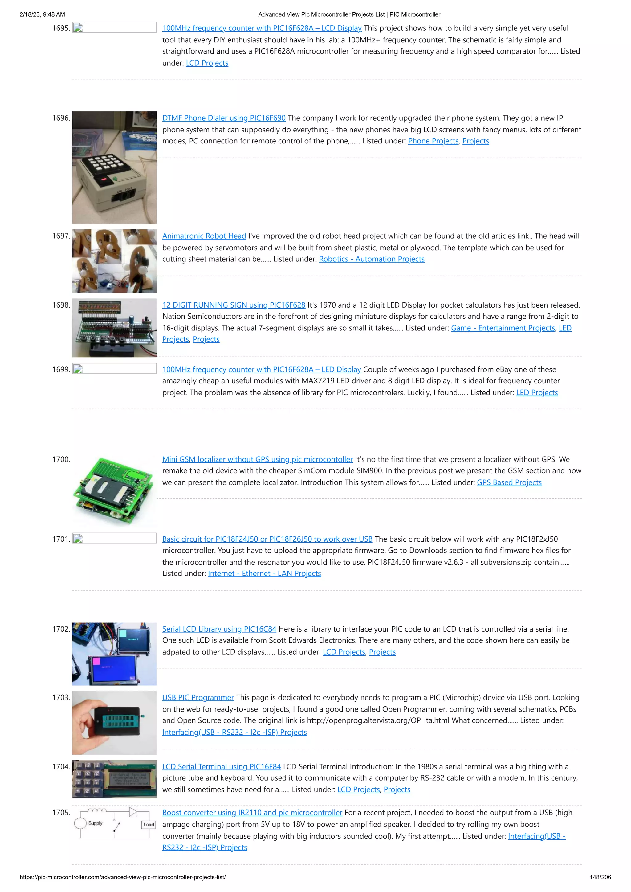 2/18/23, 9:48 AM Advanced View Pic Microcontroller Projects List | PIC Microcontroller https://pic-microcontroller.com/advanced-view-pic-microcontroller-projects-list/ 148/206 1695. 100MHz frequency counter with PIC16F628A – LCD Display This project shows how to build a very simple yet very useful tool that every DIY enthusiast should have in his lab: a 100MHz+ frequency counter. The schematic is fairly simple and straightforward and uses a PIC16F628A microcontroller for measuring frequency and a high speed comparator for…... Listed under: LCD Projects 1696. DTMF Phone Dialer using PIC16F690 The company I work for recently upgraded their phone system. They got a new IP phone system that can supposedly do everything - the new phones have big LCD screens with fancy menus, lots of different modes, PC connection for remote control of the phone,…... Listed under: Phone Projects, Projects 1697. Animatronic Robot Head I've improved the old robot head project which can be found at the old articles link.. The head will be powered by servomotors and will be built from sheet plastic, metal or plywood. The template which can be used for cutting sheet material can be…... Listed under: Robotics - Automation Projects 1698. 12 DIGIT RUNNING SIGN using PIC16F628 It's 1970 and a 12 digit LED Display for pocket calculators has just been released. Nation Semiconductors are in the forefront of designing miniature displays for calculators and have a range from 2-digit to 16-digit displays. The actual 7-segment displays are so small it takes…... Listed under: Game - Entertainment Projects, LED Projects, Projects 1699. 100MHz frequency counter with PIC16F628A – LED Display Couple of weeks ago I purchased from eBay one of these amazingly cheap an useful modules with MAX7219 LED driver and 8 digit LED display. It is ideal for frequency counter project. The problem was the absence of library for PIC microcontrolers. Luckily, I found…... Listed under: LED Projects 1700. Mini GSM localizer without GPS using pic microcontoller It’s no the first time that we present a localizer without GPS. We remake the old device with the cheaper SimCom module SIM900. In the previous post we present the GSM section and now we can present the complete localizator. Introduction This system allows for…... Listed under: GPS Based Projects 1701. Basic circuit for PIC18F24J50 or PIC18F26J50 to work over USB The basic circuit below will work with any PIC18F2xJ50 microcontroller. You just have to upload the appropriate firmware. Go to Downloads section to find firmware hex files for the microcontroller and the resonator you would like to use. PIC18F24J50 firmware v2.6.3 - all subversions.zip contain…... Listed under: Internet - Ethernet - LAN Projects 1702. Serial LCD Library using PIC16C84 Here is a library to interface your PIC code to an LCD that is controlled via a serial line. One such LCD is available from Scott Edwards Electronics. There are many others, and the code shown here can easily be adpated to other LCD displays…... Listed under: LCD Projects, Projects 1703. USB PIC Programmer This page is dedicated to everybody needs to program a PIC (Microchip) device via USB port. Looking on the web for ready-to-use projects, I found a good one called Open Programmer, coming with several schematics, PCBs and Open Source code. The original link is http://openprog.altervista.org/OP_ita.html What concerned…... Listed under: Interfacing(USB - RS232 - I2c -ISP) Projects 1704. LCD Serial Terminal using PIC16F84 LCD Serial Terminal Introduction: In the 1980s a serial terminal was a big thing with a picture tube and keyboard. You used it to communicate with a computer by RS-232 cable or with a modem. In this century, we still sometimes have need for a…... Listed under: LCD Projects, Projects 1705. Boost converter using IR2110 and pic microcontroller For a recent project, I needed to boost the output from a USB (high ampage charging) port from 5V up to 18V to power an amplified speaker. I decided to try rolling my own boost converter (mainly because playing with big inductors sounded cool). My first attempt…... Listed under: Interfacing(USB - RS232 - I2c -ISP) Projects 