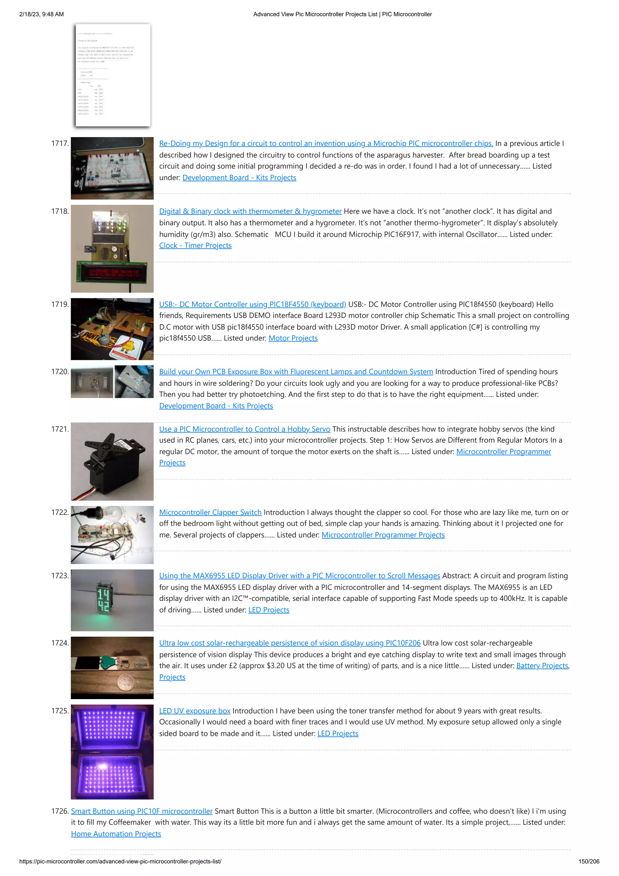 2/18/23, 9:48 AM Advanced View Pic Microcontroller Projects List | PIC Microcontroller https://pic-microcontroller.com/advanced-view-pic-microcontroller-projects-list/ 150/206 1717. Re-Doing my Design for a circuit to control an invention using a Microchip PIC microcontroller chips. In a previous article I described how I designed the circuitry to control functions of the asparagus harvester. After bread boarding up a test circuit and doing some initial programming I decided a re-do was in order. I found I had a lot of unnecessary…... Listed under: Development Board - Kits Projects 1718. Digital & Binary clock with thermometer & hygrometer Here we have a clock. It’s not “another clock”. It has digital and binary output. It also has a thermometer and a hygrometer. It’s not “another thermo-hygrometer”. It display’s absolutely humidity (gr/m3) also. Schematic MCU I build it around Microchip PIC16F917, with internal Oscillator…... Listed under: Clock - Timer Projects 1719. USB:- DC Motor Controller using PIC18F4550 (keyboard) USB:- DC Motor Controller using PIC18f4550 (keyboard) Hello friends, Requirements USB DEMO interface Board L293D motor controller chip Schematic This a small project on controlling D.C motor with USB pic18f4550 interface board with L293D motor Driver. A small application [C#] is controlling my pic18f4550 USB…... Listed under: Motor Projects 1720. Build your Own PCB Exposure Box with Fluorescent Lamps and Countdown System Introduction Tired of spending hours and hours in wire soldering? Do your circuits look ugly and you are looking for a way to produce professional-like PCBs? Then you had better try photoetching. And the first step to do that is to have the right equipment…... Listed under: Development Board - Kits Projects 1721. Use a PIC Microcontroller to Control a Hobby Servo This instructable describes how to integrate hobby servos (the kind used in RC planes, cars, etc.) into your microcontroller projects. Step 1: How Servos are Different from Regular Motors In a regular DC motor, the amount of torque the motor exerts on the shaft is…... Listed under: Microcontroller Programmer Projects 1722. Microcontroller Clapper Switch Introduction I always thought the clapper so cool. For those who are lazy like me, turn on or off the bedroom light without getting out of bed, simple clap your hands is amazing. Thinking about it I projected one for me. Several projects of clappers…... Listed under: Microcontroller Programmer Projects 1723. Using the MAX6955 LED Display Driver with a PIC Microcontroller to Scroll Messages Abstract: A circuit and program listing for using the MAX6955 LED display driver with a PIC microcontroller and 14-segment displays. The MAX6955 is an LED display driver with an I2C™-compatible, serial interface capable of supporting Fast Mode speeds up to 400kHz. It is capable of driving…... Listed under: LED Projects 1724. Ultra low cost solar-rechargeable persistence of vision display using PIC10F206 Ultra low cost solar-rechargeable persistence of vision display This device produces a bright and eye catching display to write text and small images through the air. It uses under £2 (approx $3.20 US at the time of writing) of parts, and is a nice little…... Listed under: Battery Projects, Projects 1725. LED UV exposure box Introduction I have been using the toner transfer method for about 9 years with great results. Occasionally I would need a board with finer traces and I would use UV method. My exposure setup allowed only a single sided board to be made and it…... Listed under: LED Projects 1726. Smart Button using PIC10F microcontroller Smart Button This is a button a little bit smarter. (Microcontrollers and coffee, who doesn't like) I i'm using it to fill my Coffeemaker with water. This way its a little bit more fun and i always get the same amount of water. Its a simple project,…... Listed under: Home Automation Projects 