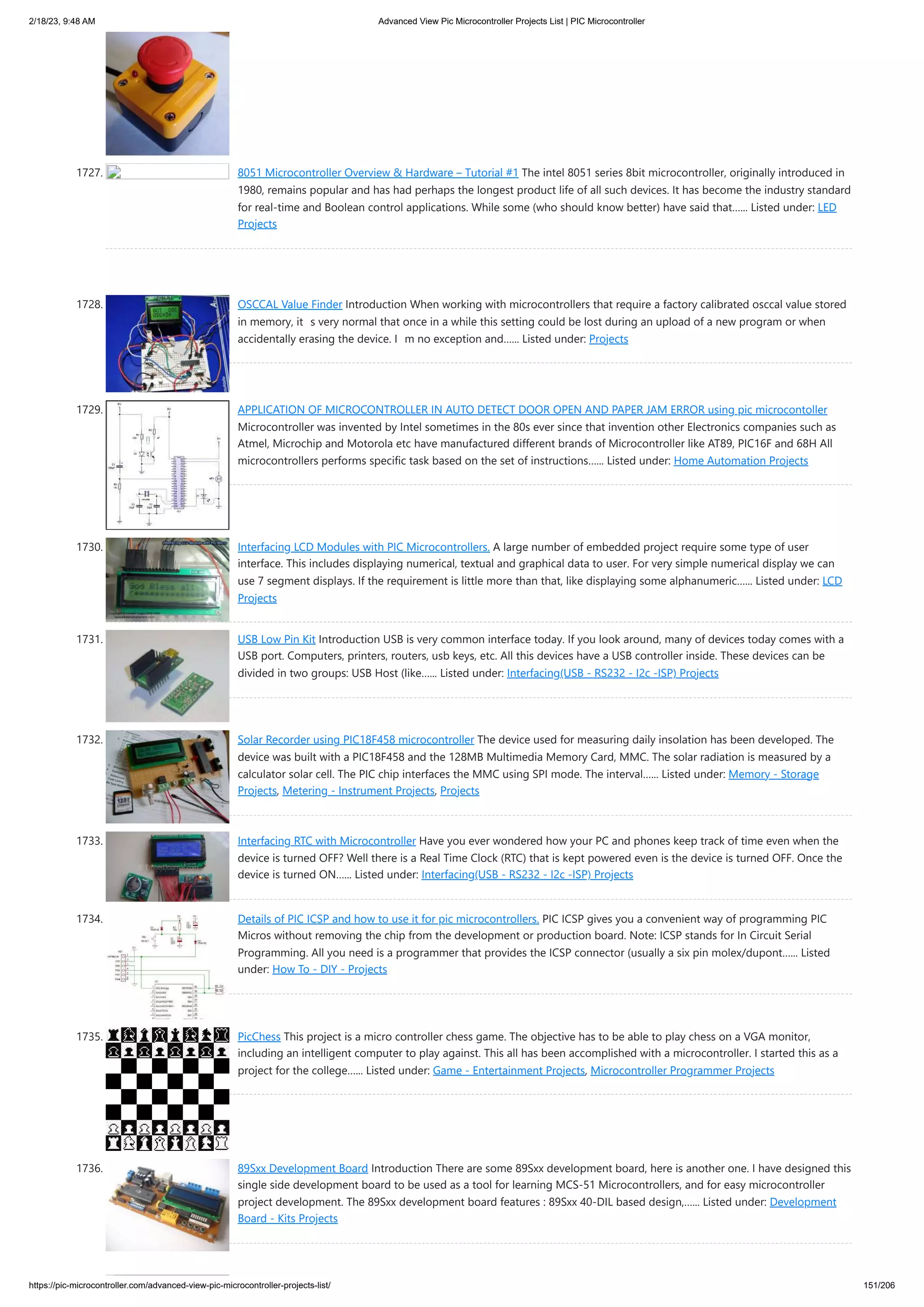 2/18/23, 9:48 AM Advanced View Pic Microcontroller Projects List | PIC Microcontroller https://pic-microcontroller.com/advanced-view-pic-microcontroller-projects-list/ 151/206 1727. 8051 Microcontroller Overview & Hardware – Tutorial #1 The intel 8051 series 8bit microcontroller, originally introduced in 1980, remains popular and has had perhaps the longest product life of all such devices. It has become the industry standard for real-time and Boolean control applications. While some (who should know better) have said that…... Listed under: LED Projects 1728. OSCCAL Value Finder Introduction When working with microcontrollers that require a factory calibrated osccal value stored in memory, it’s very normal that once in a while this setting could be lost during an upload of a new program or when accidentally erasing the device. I’m no exception and…... Listed under: Projects 1729. APPLICATION OF MICROCONTROLLER IN AUTO DETECT DOOR OPEN AND PAPER JAM ERROR using pic microcontoller Microcontroller was invented by Intel sometimes in the 80s ever since that invention other Electronics companies such as Atmel, Microchip and Motorola etc have manufactured different brands of Microcontroller like AT89, PIC16F and 68H All microcontrollers performs specific task based on the set of instructions…... Listed under: Home Automation Projects 1730. Interfacing LCD Modules with PIC Microcontrollers. A large number of embedded project require some type of user interface. This includes displaying numerical, textual and graphical data to user. For very simple numerical display we can use 7 segment displays. If the requirement is little more than that, like displaying some alphanumeric…... Listed under: LCD Projects 1731. USB Low Pin Kit Introduction USB is very common interface today. If you look around, many of devices today comes with a USB port. Computers, printers, routers, usb keys, etc. All this devices have a USB controller inside. These devices can be divided in two groups: USB Host (like…... Listed under: Interfacing(USB - RS232 - I2c -ISP) Projects 1732. Solar Recorder using PIC18F458 microcontroller The device used for measuring daily insolation has been developed. The device was built with a PIC18F458 and the 128MB Multimedia Memory Card, MMC. The solar radiation is measured by a calculator solar cell. The PIC chip interfaces the MMC using SPI mode. The interval…... Listed under: Memory - Storage Projects, Metering - Instrument Projects, Projects 1733. Interfacing RTC with Microcontroller Have you ever wondered how your PC and phones keep track of time even when the device is turned OFF? Well there is a Real Time Clock (RTC) that is kept powered even is the device is turned OFF. Once the device is turned ON…... Listed under: Interfacing(USB - RS232 - I2c -ISP) Projects 1734. Details of PIC ICSP and how to use it for pic microcontrollers. PIC ICSP gives you a convenient way of programming PIC Micros without removing the chip from the development or production board. Note: ICSP stands for In Circuit Serial Programming. All you need is a programmer that provides the ICSP connector (usually a six pin molex/dupont…... Listed under: How To - DIY - Projects 1735. PicChess This project is a micro controller chess game. The objective has to be able to play chess on a VGA monitor, including an intelligent computer to play against. This all has been accomplished with a microcontroller. I started this as a project for the college…... Listed under: Game - Entertainment Projects, Microcontroller Programmer Projects 1736. 89Sxx Development Board Introduction There are some 89Sxx development board, here is another one. I have designed this single side development board to be used as a tool for learning MCS-51 Microcontrollers, and for easy microcontroller project development. The 89Sxx development board features : 89Sxx 40-DIL based design,…... Listed under: Development Board - Kits Projects 