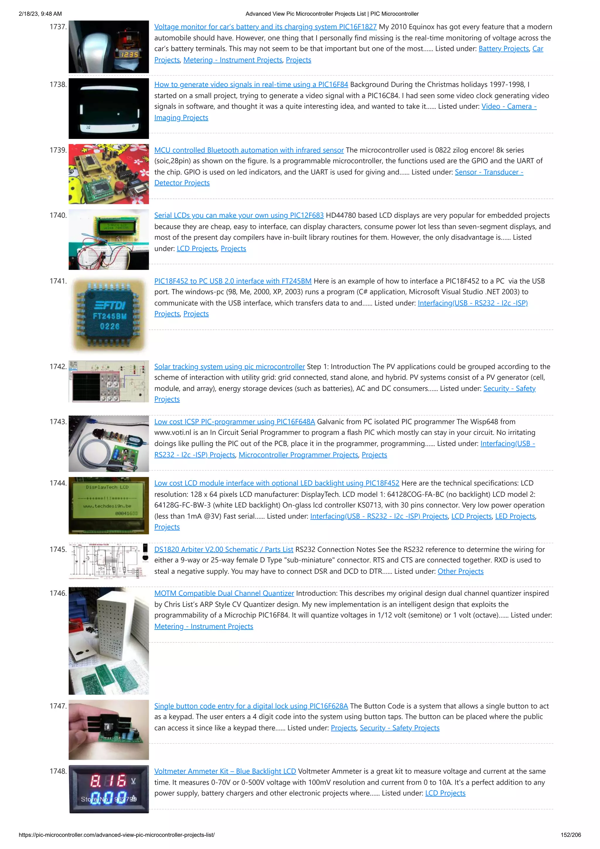 2/18/23, 9:48 AM Advanced View Pic Microcontroller Projects List | PIC Microcontroller https://pic-microcontroller.com/advanced-view-pic-microcontroller-projects-list/ 152/206 1737. Voltage monitor for car’s battery and its charging system PIC16F1827 My 2010 Equinox has got every feature that a modern automobile should have. However, one thing that I personally find missing is the real-time monitoring of voltage across the car’s battery terminals. This may not seem to be that important but one of the most…... Listed under: Battery Projects, Car Projects, Metering - Instrument Projects, Projects 1738. How to generate video signals in real-time using a PIC16F84 Background During the Christmas holidays 1997-1998, I started on a small project, trying to generate a video signal with a PIC16C84. I had seen some video clock generating video signals in software, and thought it was a quite interesting idea, and wanted to take it…... Listed under: Video - Camera - Imaging Projects 1739. MCU controlled Bluetooth automation with infrared sensor The microcontroller used is 0822 zilog encore! 8k series (soic,28pin) as shown on the figure. Is a programmable microcontroller, the functions used are the GPIO and the UART of the chip. GPIO is used on led indicators, and the UART is used for giving and…... Listed under: Sensor - Transducer - Detector Projects 1740. Serial LCDs you can make your own using PIC12F683 HD44780 based LCD displays are very popular for embedded projects because they are cheap, easy to interface, can display characters, consume power lot less than seven-segment displays, and most of the present day compilers have in-built library routines for them. However, the only disadvantage is…... Listed under: LCD Projects, Projects 1741. PIC18F452 to PC USB 2.0 interface with FT245BM Here is an example of how to interface a PIC18F452 to a PC via the USB port. The windows-pc (98, Me, 2000, XP, 2003) runs a program (C# application, Microsoft Visual Studio .NET 2003) to communicate with the USB interface, which transfers data to and…... Listed under: Interfacing(USB - RS232 - I2c -ISP) Projects, Projects 1742. Solar tracking system using pic microcontroller Step 1: ​ Introduction The PV applications could be grouped according to the scheme of interaction with utility grid: grid connected, stand alone, and hybrid. PV systems consist of a PV generator (cell, module, and array), energy storage devices (such as batteries), AC and DC consumers…... Listed under: Security - Safety Projects 1743. Low cost ICSP PIC-programmer using PIC16F648A Galvanic from PC isolated PIC programmer The Wisp648 from www.voti.nl is an In Circuit Serial Programmer to program a flash PIC which mostly can stay in your circuit. No irritating doings like pulling the PIC out of the PCB, place it in the programmer, programming…... Listed under: Interfacing(USB - RS232 - I2c -ISP) Projects, Microcontroller Programmer Projects, Projects 1744. Low cost LCD module interface with optional LED backlight using PIC18F452 Here are the technical specifications: LCD resolution: 128 x 64 pixels LCD manufacturer: DisplayTech. LCD model 1: 64128COG-FA-BC (no backlight) LCD model 2: 64128G-FC-BW-3 (white LED backlight) On-glass lcd controller KS0713, with 30 pins connector. Very low power operation (less than 1mA @3V) Fast serial…... Listed under: Interfacing(USB - RS232 - I2c -ISP) Projects, LCD Projects, LED Projects, Projects 1745. DS1820 Arbiter V2.00 Schematic / Parts List RS232 Connection Notes See the RS232 reference to determine the wiring for either a 9-way or 25-way female D Type "sub-miniature" connector. RTS and CTS are connected together. RXD is used to steal a negative supply. You may have to connect DSR and DCD to DTR…... Listed under: Other Projects 1746. MOTM Compatible Dual Channel Quantizer Introduction: This describes my original design dual channel quantizer inspired by Chris List’s ARP Style CV Quantizer design. My new implementation is an intelligent design that exploits the programmability of a Microchip PIC16F84. It will quantize voltages in 1/12 volt (semitone) or 1 volt (octave)…... Listed under: Metering - Instrument Projects 1747. Single button code entry for a digital lock using PIC16F628A The Button Code is a system that allows a single button to act as a keypad. The user enters a 4 digit code into the system using button taps. The button can be placed where the public can access it since like a keypad there…... Listed under: Projects, Security - Safety Projects 1748. Voltmeter Ammeter Kit – Blue Backlight LCD Voltmeter Ammeter is a great kit to measure voltage and current at the same time. It measures 0-70V or 0-500V voltage with 100mV resolution and current from 0 to 10A. It's a perfect addition to any power supply, battery chargers and other electronic projects where…... Listed under: LCD Projects 