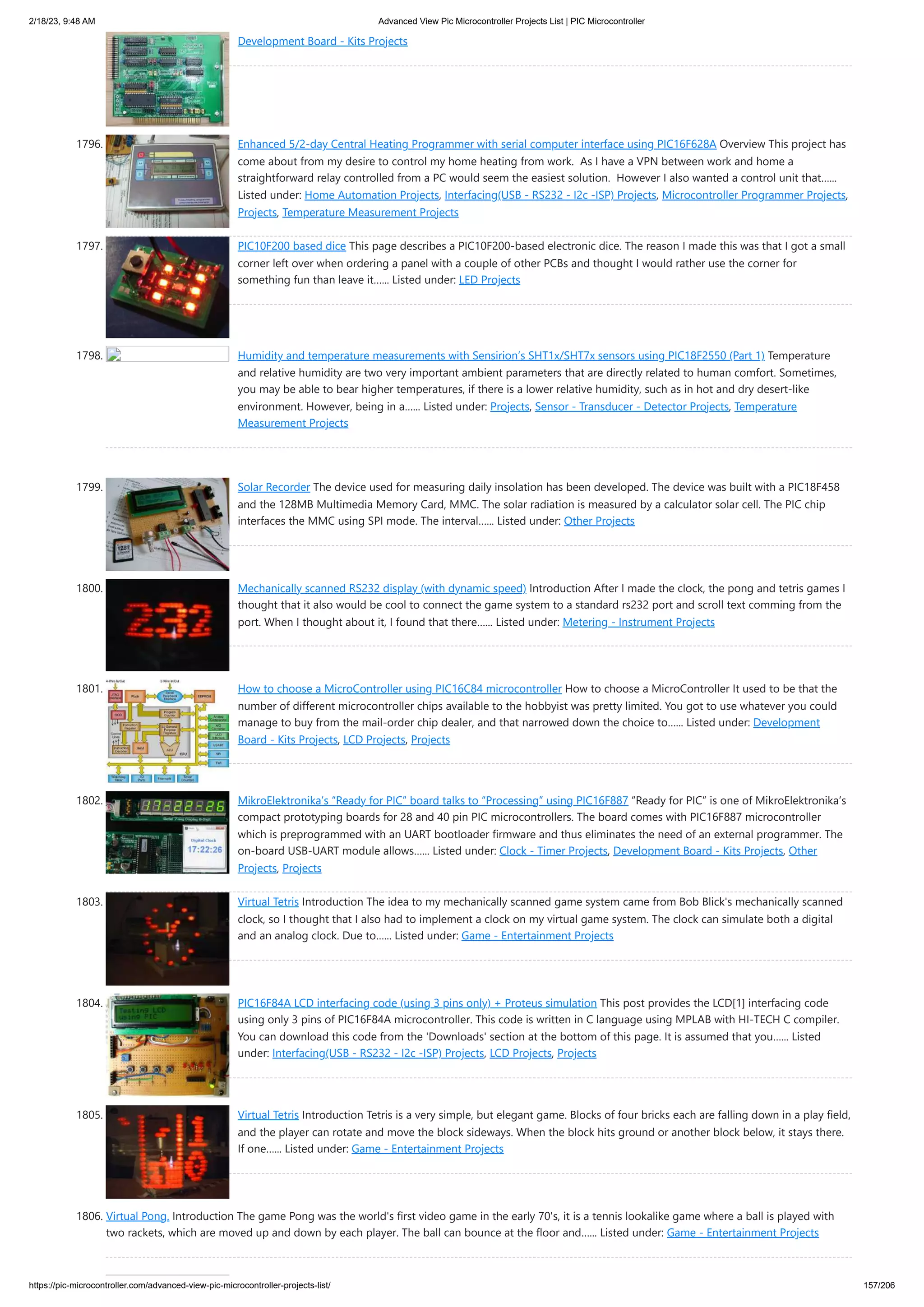 2/18/23, 9:48 AM Advanced View Pic Microcontroller Projects List | PIC Microcontroller https://pic-microcontroller.com/advanced-view-pic-microcontroller-projects-list/ 157/206 Development Board - Kits Projects 1796. Enhanced 5/2-day Central Heating Programmer with serial computer interface using PIC16F628A Overview This project has come about from my desire to control my home heating from work. As I have a VPN between work and home a straightforward relay controlled from a PC would seem the easiest solution. However I also wanted a control unit that…... Listed under: Home Automation Projects, Interfacing(USB - RS232 - I2c -ISP) Projects, Microcontroller Programmer Projects, Projects, Temperature Measurement Projects 1797. PIC10F200 based dice This page describes a PIC10F200-based electronic dice. The reason I made this was that I got a small corner left over when ordering a panel with a couple of other PCBs and thought I would rather use the corner for something fun than leave it…... Listed under: LED Projects 1798. Humidity and temperature measurements with Sensirion’s SHT1x/SHT7x sensors using PIC18F2550 (Part 1) Temperature and relative humidity are two very important ambient parameters that are directly related to human comfort. Sometimes, you may be able to bear higher temperatures, if there is a lower relative humidity, such as in hot and dry desert-like environment. However, being in a…... Listed under: Projects, Sensor - Transducer - Detector Projects, Temperature Measurement Projects 1799. Solar Recorder The device used for measuring daily insolation has been developed. The device was built with a PIC18F458 and the 128MB Multimedia Memory Card, MMC. The solar radiation is measured by a calculator solar cell. The PIC chip interfaces the MMC using SPI mode. The interval…... Listed under: Other Projects 1800. Mechanically scanned RS232 display (with dynamic speed) Introduction After I made the clock, the pong and tetris games I thought that it also would be cool to connect the game system to a standard rs232 port and scroll text comming from the port. When I thought about it, I found that there…... Listed under: Metering - Instrument Projects 1801. How to choose a MicroController using PIC16C84 microcontroller How to choose a MicroController It used to be that the number of different microcontroller chips available to the hobbyist was pretty limited. You got to use whatever you could manage to buy from the mail-order chip dealer, and that narrowed down the choice to…... Listed under: Development Board - Kits Projects, LCD Projects, Projects 1802. MikroElektronika’s “Ready for PIC” board talks to “Processing” using PIC16F887 “Ready for PIC“ is one of MikroElektronika‘s compact prototyping boards for 28 and 40 pin PIC microcontrollers. The board comes with PIC16F887 microcontroller which is preprogrammed with an UART bootloader firmware and thus eliminates the need of an external programmer. The on-board USB-UART module allows…... Listed under: Clock - Timer Projects, Development Board - Kits Projects, Other Projects, Projects 1803. Virtual Tetris Introduction The idea to my mechanically scanned game system came from Bob Blick's mechanically scanned clock, so I thought that I also had to implement a clock on my virtual game system. The clock can simulate both a digital and an analog clock. Due to…... Listed under: Game - Entertainment Projects 1804. PIC16F84A LCD interfacing code (using 3 pins only) + Proteus simulation This post provides the LCD[1] interfacing code using only 3 pins of PIC16F84A microcontroller. This code is written in C language using MPLAB with HI-TECH C compiler. You can download this code from the 'Downloads' section at the bottom of this page. It is assumed that you…... Listed under: Interfacing(USB - RS232 - I2c -ISP) Projects, LCD Projects, Projects 1805. Virtual Tetris Introduction Tetris is a very simple, but elegant game. Blocks of four bricks each are falling down in a play field, and the player can rotate and move the block sideways. When the block hits ground or another block below, it stays there. If one…... Listed under: Game - Entertainment Projects 1806. Virtual Pong. Introduction The game Pong was the world's first video game in the early 70's, it is a tennis lookalike game where a ball is played with two rackets, which are moved up and down by each player. The ball can bounce at the floor and…... Listed under: Game - Entertainment Projects 