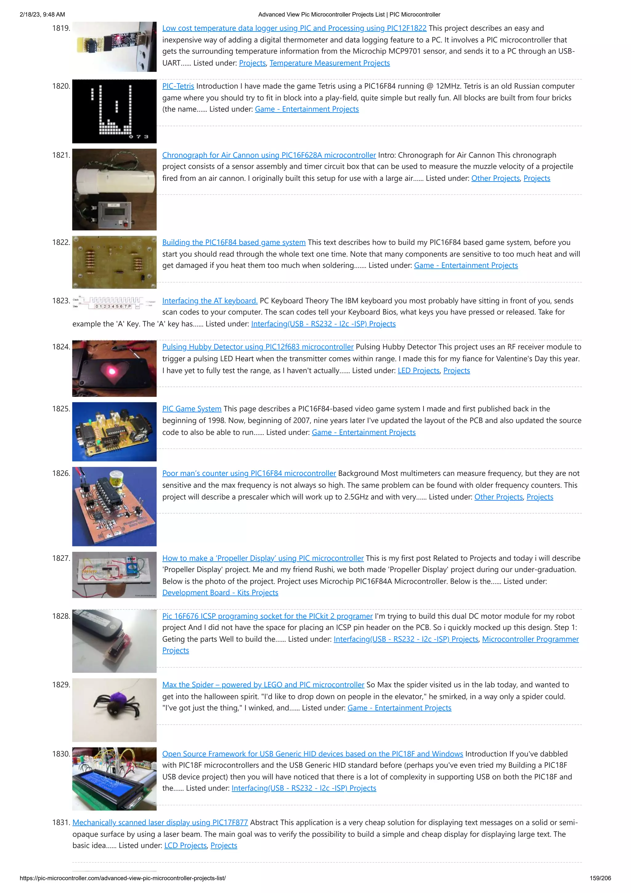 2/18/23, 9:48 AM Advanced View Pic Microcontroller Projects List | PIC Microcontroller https://pic-microcontroller.com/advanced-view-pic-microcontroller-projects-list/ 159/206 1819. Low cost temperature data logger using PIC and Processing using PIC12F1822 This project describes an easy and inexpensive way of adding a digital thermometer and data logging feature to a PC. It involves a PIC microcontroller that gets the surrounding temperature information from the Microchip MCP9701 sensor, and sends it to a PC through an USB- UART…... Listed under: Projects, Temperature Measurement Projects 1820. PIC-Tetris Introduction I have made the game Tetris using a PIC16F84 running @ 12MHz. Tetris is an old Russian computer game where you should try to fit in block into a play-field, quite simple but really fun. All blocks are built from four bricks (the name…... Listed under: Game - Entertainment Projects 1821. Chronograph for Air Cannon using PIC16F628A microcontroller Intro: Chronograph for Air Cannon This chronograph project consists of a sensor assembly and timer circuit box that can be used to measure the muzzle velocity of a projectile fired from an air cannon. I originally built this setup for use with a large air…... Listed under: Other Projects, Projects 1822. Building the PIC16F84 based game system This text describes how to build my PIC16F84 based game system, before you start you should read through the whole text one time. Note that many components are sensitive to too much heat and will get damaged if you heat them too much when soldering.…... Listed under: Game - Entertainment Projects 1823. Interfacing the AT keyboard. PC Keyboard Theory The IBM keyboard you most probably have sitting in front of you, sends scan codes to your computer. The scan codes tell your Keyboard Bios, what keys you have pressed or released. Take for example the 'A' Key. The 'A' key has…... Listed under: Interfacing(USB - RS232 - I2c -ISP) Projects 1824. Pulsing Hubby Detector using PIC12f683 microcontroller Pulsing Hubby Detector This project uses an RF receiver module to trigger a pulsing LED Heart when the transmitter comes within range. I made this for my fiance for Valentine's Day this year. I have yet to fully test the range, as I haven't actually…... Listed under: LED Projects, Projects 1825. PIC Game System This page describes a PIC16F84-based video game system I made and first published back in the beginning of 1998. Now, beginning of 2007, nine years later I've updated the layout of the PCB and also updated the source code to also be able to run…... Listed under: Game - Entertainment Projects 1826. Poor man’s counter using PIC16F84 microcontroller Background Most multimeters can measure frequency, but they are not sensitive and the max frequency is not always so high. The same problem can be found with older frequency counters. This project will describe a prescaler which will work up to 2.5GHz and with very…... Listed under: Other Projects, Projects 1827. How to make a ‘Propeller Display’ using PIC microcontroller This is my first post Related to Projects and today i will describe 'Propeller Display' project. Me and my friend Rushi, we both made 'Propeller Display' project during our under-graduation. Below is the photo of the project. Project uses Microchip PIC16F84A Microcontroller. Below is the…... Listed under: Development Board - Kits Projects 1828. Pic 16F676 ICSP programing socket for the PICkit 2 programer I'm trying to build this dual DC motor module for my robot project And I did not have the space for placing an ICSP pin header on the PCB. So i quickly mocked up this design. Step 1: Geting the parts Well to build the…... Listed under: Interfacing(USB - RS232 - I2c -ISP) Projects, Microcontroller Programmer Projects 1829. Max the Spider – powered by LEGO and PIC microcontroller So Max the spider visited us in the lab today, and wanted to get into the halloween spirit. "I'd like to drop down on people in the elevator," he smirked, in a way only a spider could. "I've got just the thing," I winked, and…... Listed under: Game - Entertainment Projects 1830. Open Source Framework for USB Generic HID devices based on the PIC18F and Windows Introduction If you've dabbled with PIC18F microcontrollers and the USB Generic HID standard before (perhaps you've even tried my Building a PIC18F USB device project) then you will have noticed that there is a lot of complexity in supporting USB on both the PIC18F and the…... Listed under: Interfacing(USB - RS232 - I2c -ISP) Projects 1831. Mechanically scanned laser display using PIC17F877 Abstract This application is a very cheap solution for displaying text messages on a solid or semi- opaque surface by using a laser beam. The main goal was to verify the possibility to build a simple and cheap display for displaying large text. The basic idea…... Listed under: LCD Projects, Projects 