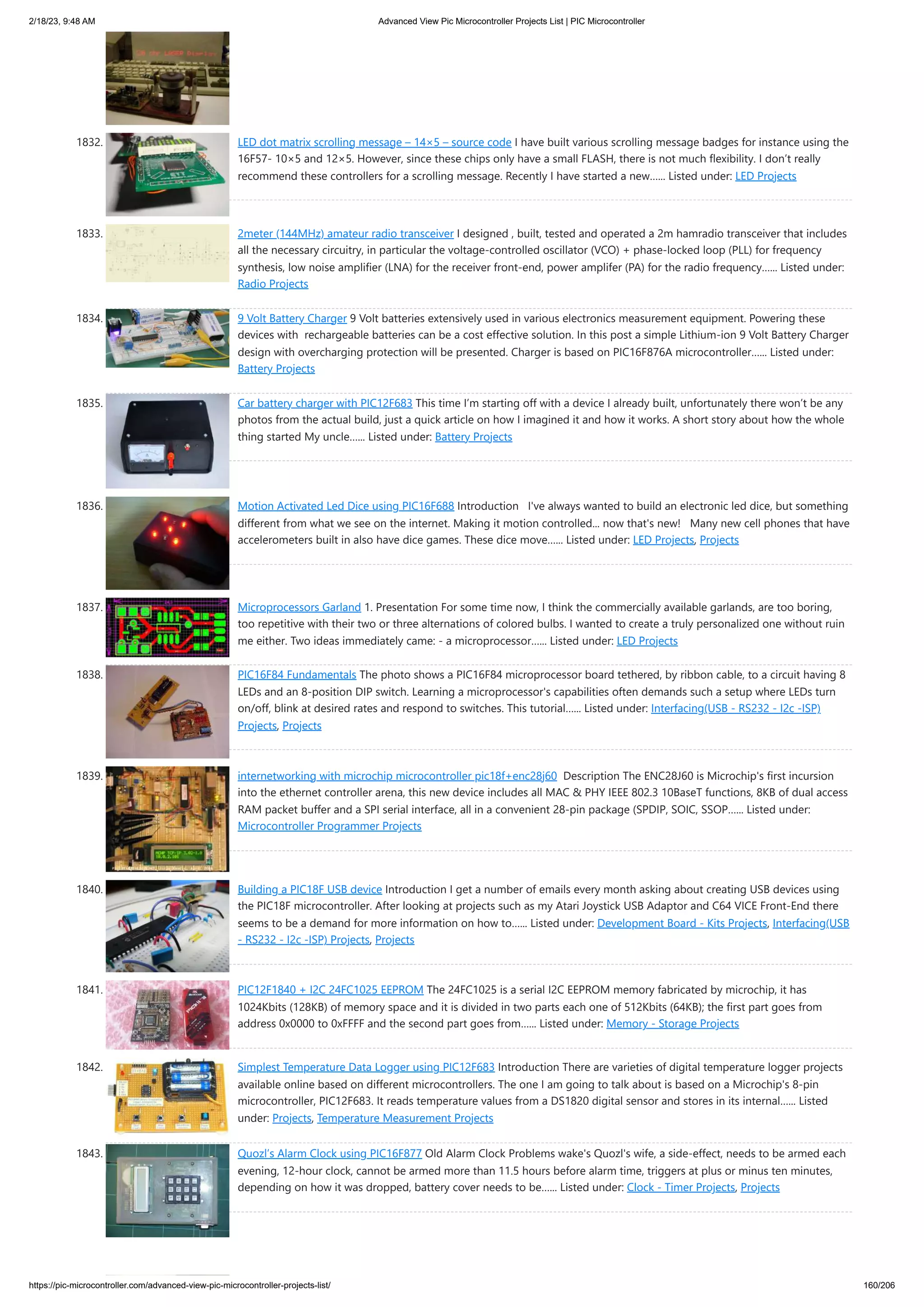 2/18/23, 9:48 AM Advanced View Pic Microcontroller Projects List | PIC Microcontroller https://pic-microcontroller.com/advanced-view-pic-microcontroller-projects-list/ 160/206 1832. LED dot matrix scrolling message – 14×5 – source code I have built various scrolling message badges for instance using the 16F57- 10×5 and 12×5. However, since these chips only have a small FLASH, there is not much flexibility. I don’t really recommend these controllers for a scrolling message. Recently I have started a new…... Listed under: LED Projects 1833. 2meter (144MHz) amateur radio transceiver I designed , built, tested and operated a 2m hamradio transceiver that includes all the necessary circuitry, in particular the voltage-controlled oscillator (VCO) + phase-locked loop (PLL) for frequency synthesis, low noise amplifier (LNA) for the receiver front-end, power amplifer (PA) for the radio frequency…... Listed under: Radio Projects 1834. 9 Volt Battery Charger 9 Volt batteries extensively used in various electronics measurement equipment. Powering these devices with rechargeable batteries can be a cost effective solution. In this post a simple Lithium-ion 9 Volt Battery Charger design with overcharging protection will be presented. Charger is based on PIC16F876A microcontroller…... Listed under: Battery Projects 1835. Car battery charger with PIC12F683 This time I’m starting off with a device I already built, unfortunately there won’t be any photos from the actual build, just a quick article on how I imagined it and how it works. A short story about how the whole thing started My uncle…... Listed under: Battery Projects 1836. Motion Activated Led Dice using PIC16F688 Introduction I've always wanted to build an electronic led dice, but something different from what we see on the internet. Making it motion controlled... now that's new! Many new cell phones that have accelerometers built in also have dice games. These dice move…... Listed under: LED Projects, Projects 1837. Microprocessors Garland 1. Presentation For some time now, I think the commercially available garlands, are too boring, too repetitive with their two or three alternations of colored bulbs. I wanted to create a truly personalized one without ruin me either. Two ideas immediately came: - a microprocessor…... Listed under: LED Projects 1838. PIC16F84 Fundamentals The photo shows a PIC16F84 microprocessor board tethered, by ribbon cable, to a circuit having 8 LEDs and an 8-position DIP switch. Learning a microprocessor's capabilities often demands such a setup where LEDs turn on/off, blink at desired rates and respond to switches. This tutorial…... Listed under: Interfacing(USB - RS232 - I2c -ISP) Projects, Projects 1839. internetworking with microchip microcontroller pic18f+enc28j60 Description The ENC28J60 is Microchip's first incursion into the ethernet controller arena, this new device includes all MAC & PHY IEEE 802.3 10BaseT functions, 8KB of dual access RAM packet buffer and a SPI serial interface, all in a convenient 28-pin package (SPDIP, SOIC, SSOP…... Listed under: Microcontroller Programmer Projects 1840. Building a PIC18F USB device Introduction I get a number of emails every month asking about creating USB devices using the PIC18F microcontroller. After looking at projects such as my Atari Joystick USB Adaptor and C64 VICE Front-End there seems to be a demand for more information on how to…... Listed under: Development Board - Kits Projects, Interfacing(USB - RS232 - I2c -ISP) Projects, Projects 1841. PIC12F1840 + I2C 24FC1025 EEPROM The 24FC1025 is a serial I2C EEPROM memory fabricated by microchip, it has 1024Kbits (128KB) of memory space and it is divided in two parts each one of 512Kbits (64KB); the first part goes from address 0x0000 to 0xFFFF and the second part goes from…... Listed under: Memory - Storage Projects 1842. Simplest Temperature Data Logger using PIC12F683 Introduction There are varieties of digital temperature logger projects available online based on different microcontrollers. The one I am going to talk about is based on a Microchip's 8-pin microcontroller, PIC12F683. It reads temperature values from a DS1820 digital sensor and stores in its internal…... Listed under: Projects, Temperature Measurement Projects 1843. Quozl’s Alarm Clock using PIC16F877 Old Alarm Clock Problems wake's Quozl's wife, a side-effect, needs to be armed each evening, 12-hour clock, cannot be armed more than 11.5 hours before alarm time, triggers at plus or minus ten minutes, depending on how it was dropped, battery cover needs to be…... Listed under: Clock - Timer Projects, Projects 