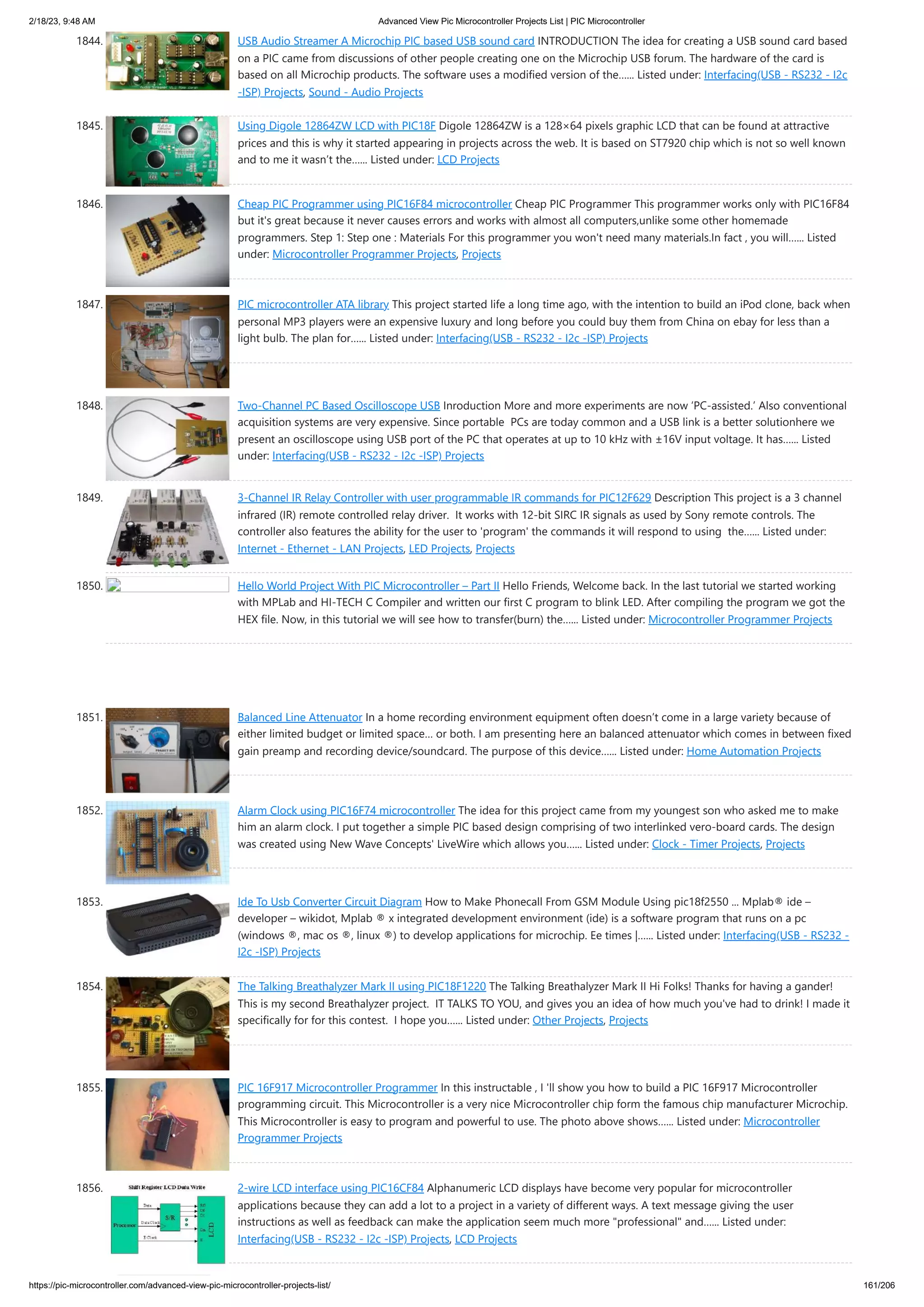 2/18/23, 9:48 AM Advanced View Pic Microcontroller Projects List | PIC Microcontroller https://pic-microcontroller.com/advanced-view-pic-microcontroller-projects-list/ 161/206 1844. USB Audio Streamer A Microchip PIC based USB sound card INTRODUCTION The idea for creating a USB sound card based on a PIC came from discussions of other people creating one on the Microchip USB forum. The hardware of the card is based on all Microchip products. The software uses a modified version of the…... Listed under: Interfacing(USB - RS232 - I2c -ISP) Projects, Sound - Audio Projects 1845. Using Digole 12864ZW LCD with PIC18F Digole 12864ZW is a 128×64 pixels graphic LCD that can be found at attractive prices and this is why it started appearing in projects across the web. It is based on ST7920 chip which is not so well known and to me it wasn’t the…... Listed under: LCD Projects 1846. Cheap PIC Programmer using PIC16F84 microcontroller Cheap PIC Programmer This programmer works only with PIC16F84 but it's great because it never causes errors and works with almost all computers,unlike some other homemade programmers. Step 1: Step one : Materials For this programmer you won't need many materials.In fact , you will…... Listed under: Microcontroller Programmer Projects, Projects 1847. PIC microcontroller ATA library This project started life a long time ago, with the intention to build an iPod clone, back when personal MP3 players were an expensive luxury and long before you could buy them from China on ebay for less than a light bulb. The plan for…... Listed under: Interfacing(USB - RS232 - I2c -ISP) Projects 1848. Two-Channel PC Based Oscilloscope USB Inroduction More and more experiments are now ‘PC-assisted.’ Also conventional acquisition systems are very expensive. Since portable PCs are today common and a USB link is a better solutionhere we present an oscilloscope using USB port of the PC that operates at up to 10 kHz with ±16V input voltage. It has…... Listed under: Interfacing(USB - RS232 - I2c -ISP) Projects 1849. 3-Channel IR Relay Controller with user programmable IR commands for PIC12F629 Description This project is a 3 channel infrared (IR) remote controlled relay driver. It works with 12-bit SIRC IR signals as used by Sony remote controls. The controller also features the ability for the user to 'program' the commands it will respond to using the…... Listed under: Internet - Ethernet - LAN Projects, LED Projects, Projects 1850. Hello World Project With PIC Microcontroller – Part II Hello Friends, Welcome back. In the last tutorial we started working with MPLab and HI-TECH C Compiler and written our first C program to blink LED. After compiling the program we got the HEX file. Now, in this tutorial we will see how to transfer(burn) the…... Listed under: Microcontroller Programmer Projects 1851. Balanced Line Attenuator In a home recording environment equipment often doesn’t come in a large variety because of either limited budget or limited space… or both. I am presenting here an balanced attenuator which comes in between fixed gain preamp and recording device/soundcard. The purpose of this device…... Listed under: Home Automation Projects 1852. Alarm Clock using PIC16F74 microcontroller The idea for this project came from my youngest son who asked me to make him an alarm clock. I put together a simple PIC based design comprising of two interlinked vero-board cards. The design was created using New Wave Concepts' LiveWire which allows you…... Listed under: Clock - Timer Projects, Projects 1853. Ide To Usb Converter Circuit Diagram How to Make Phonecall From GSM Module Using pic18f2550 ... Mplab® ide – developer – wikidot, Mplab ® x integrated development environment (ide) is a software program that runs on a pc (windows ®, mac os ®, linux ®) to develop applications for microchip. Ee times |…... Listed under: Interfacing(USB - RS232 - I2c -ISP) Projects 1854. The Talking Breathalyzer Mark II using PIC18F1220 The Talking Breathalyzer Mark II Hi Folks! Thanks for having a gander! This is my second Breathalyzer project. IT TALKS TO YOU, and gives you an idea of how much you've had to drink! I made it specifically for for this contest. I hope you…... Listed under: Other Projects, Projects 1855. PIC 16F917 Microcontroller Programmer In this instructable , I 'll show you how to build a PIC 16F917 Microcontroller programming circuit. This Microcontroller is a very nice Microcontroller chip form the famous chip manufacturer Microchip. This Microcontroller is easy to program and powerful to use. The photo above shows…... Listed under: Microcontroller Programmer Projects 1856. 2-wire LCD interface using PIC16CF84 Alphanumeric LCD displays have become very popular for microcontroller applications because they can add a lot to a project in a variety of different ways. A text message giving the user instructions as well as feedback can make the application seem much more "professional" and…... Listed under: Interfacing(USB - RS232 - I2c -ISP) Projects, LCD Projects 