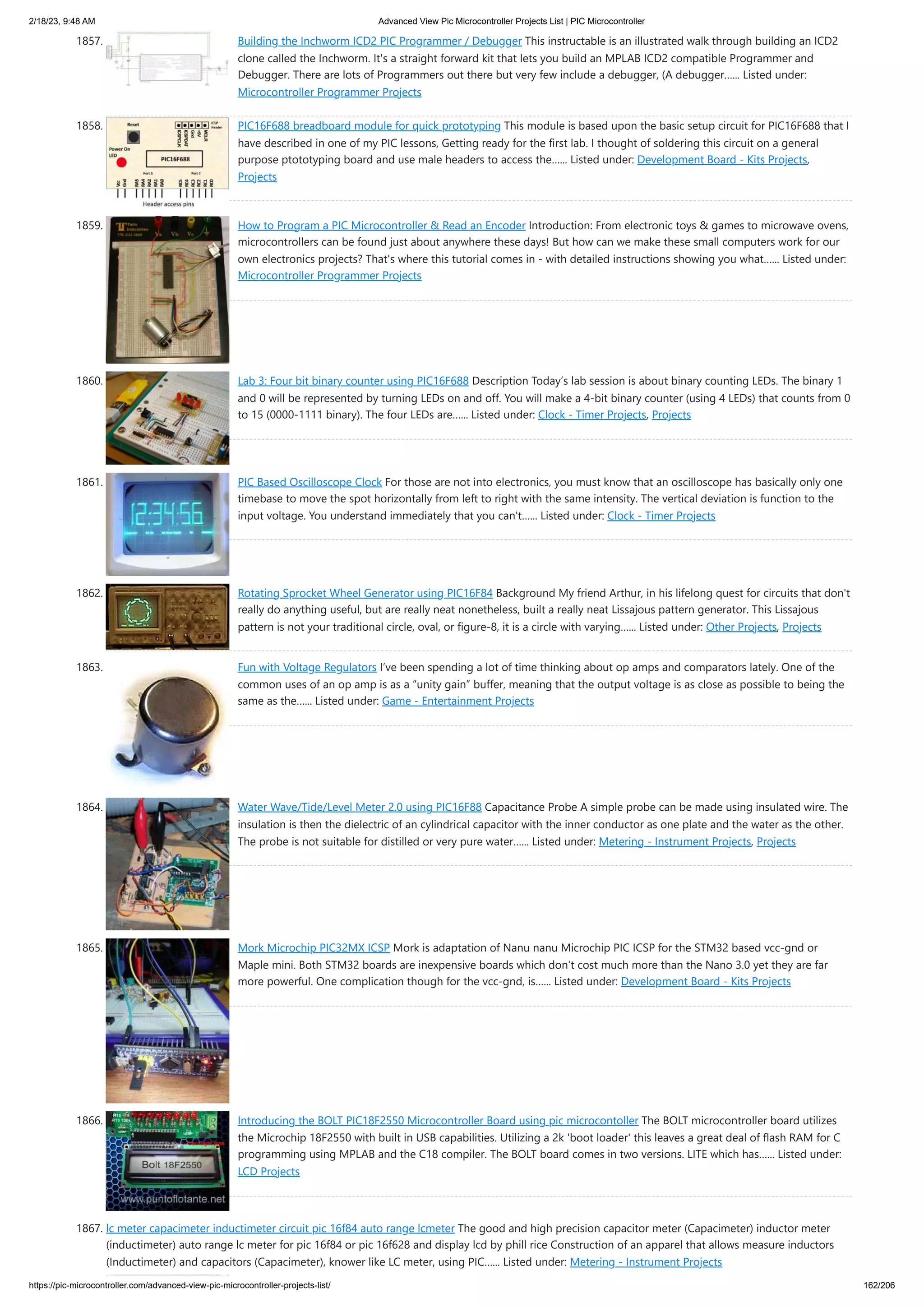 2/18/23, 9:48 AM Advanced View Pic Microcontroller Projects List | PIC Microcontroller https://pic-microcontroller.com/advanced-view-pic-microcontroller-projects-list/ 162/206 1857. Building the Inchworm ICD2 PIC Programmer / Debugger This instructable is an illustrated walk through building an ICD2 clone called the Inchworm. It's a straight forward kit that lets you build an MPLAB ICD2 compatible Programmer and Debugger. There are lots of Programmers out there but very few include a debugger, (A debugger…... Listed under: Microcontroller Programmer Projects 1858. PIC16F688 breadboard module for quick prototyping This module is based upon the basic setup circuit for PIC16F688 that I have described in one of my PIC lessons, Getting ready for the first lab. I thought of soldering this circuit on a general purpose ptototyping board and use male headers to access the…... Listed under: Development Board - Kits Projects, Projects 1859. How to Program a PIC Microcontroller & Read an Encoder Introduction: From electronic toys & games to microwave ovens, microcontrollers can be found just about anywhere these days! But how can we make these small computers work for our own electronics projects? That's where this tutorial comes in - with detailed instructions showing you what…... Listed under: Microcontroller Programmer Projects 1860. Lab 3: Four bit binary counter using PIC16F688 Description Today’s lab session is about binary counting LEDs. The binary 1 and 0 will be represented by turning LEDs on and off. You will make a 4-bit binary counter (using 4 LEDs) that counts from 0 to 15 (0000-1111 binary). The four LEDs are…... Listed under: Clock - Timer Projects, Projects 1861. PIC Based Oscilloscope Clock For those are not into electronics, you must know that an oscilloscope has basically only one timebase to move the spot horizontally from left to right with the same intensity. The vertical deviation is function to the input voltage. You understand immediately that you can't…... Listed under: Clock - Timer Projects 1862. Rotating Sprocket Wheel Generator using PIC16F84 Background My friend Arthur, in his lifelong quest for circuits that don't really do anything useful, but are really neat nonetheless, built a really neat Lissajous pattern generator. This Lissajous pattern is not your traditional circle, oval, or figure-8, it is a circle with varying…... Listed under: Other Projects, Projects 1863. Fun with Voltage Regulators I’ve been spending a lot of time thinking about op amps and comparators lately. One of the common uses of an op amp is as a “unity gain” buffer, meaning that the output voltage is as close as possible to being the same as the…... Listed under: Game - Entertainment Projects 1864. Water Wave/Tide/Level Meter 2.0 using PIC16F88 Capacitance Probe A simple probe can be made using insulated wire. The insulation is then the dielectric of an cylindrical capacitor with the inner conductor as one plate and the water as the other. The probe is not suitable for distilled or very pure water…... Listed under: Metering - Instrument Projects, Projects 1865. Mork Microchip PIC32MX ICSP Mork is adaptation of Nanu nanu Microchip PIC ICSP for the STM32 based vcc-gnd or Maple mini. Both STM32 boards are inexpensive boards which don't cost much more than the Nano 3.0 yet they are far more powerful. One complication though for the vcc-gnd, is…... Listed under: Development Board - Kits Projects 1866. Introducing the BOLT PIC18F2550 Microcontroller Board using pic microcontoller The BOLT microcontroller board utilizes the Microchip 18F2550 with built in USB capabilities. Utilizing a 2k 'boot loader' this leaves a great deal of flash RAM for C programming using MPLAB and the C18 compiler. The BOLT board comes in two versions. LITE which has…... Listed under: LCD Projects 1867. lc meter capacimeter inductimeter circuit pic 16f84 auto range lcmeter The good and high precision capacitor meter (Capacimeter) inductor meter (inductimeter) auto range lc meter for pic 16f84 or pic 16f628 and display lcd by phill rice Construction of an apparel that allows measure inductors (Inductimeter) and capacitors (Capacimeter), knower like LC meter, using PIC…... Listed under: Metering - Instrument Projects 