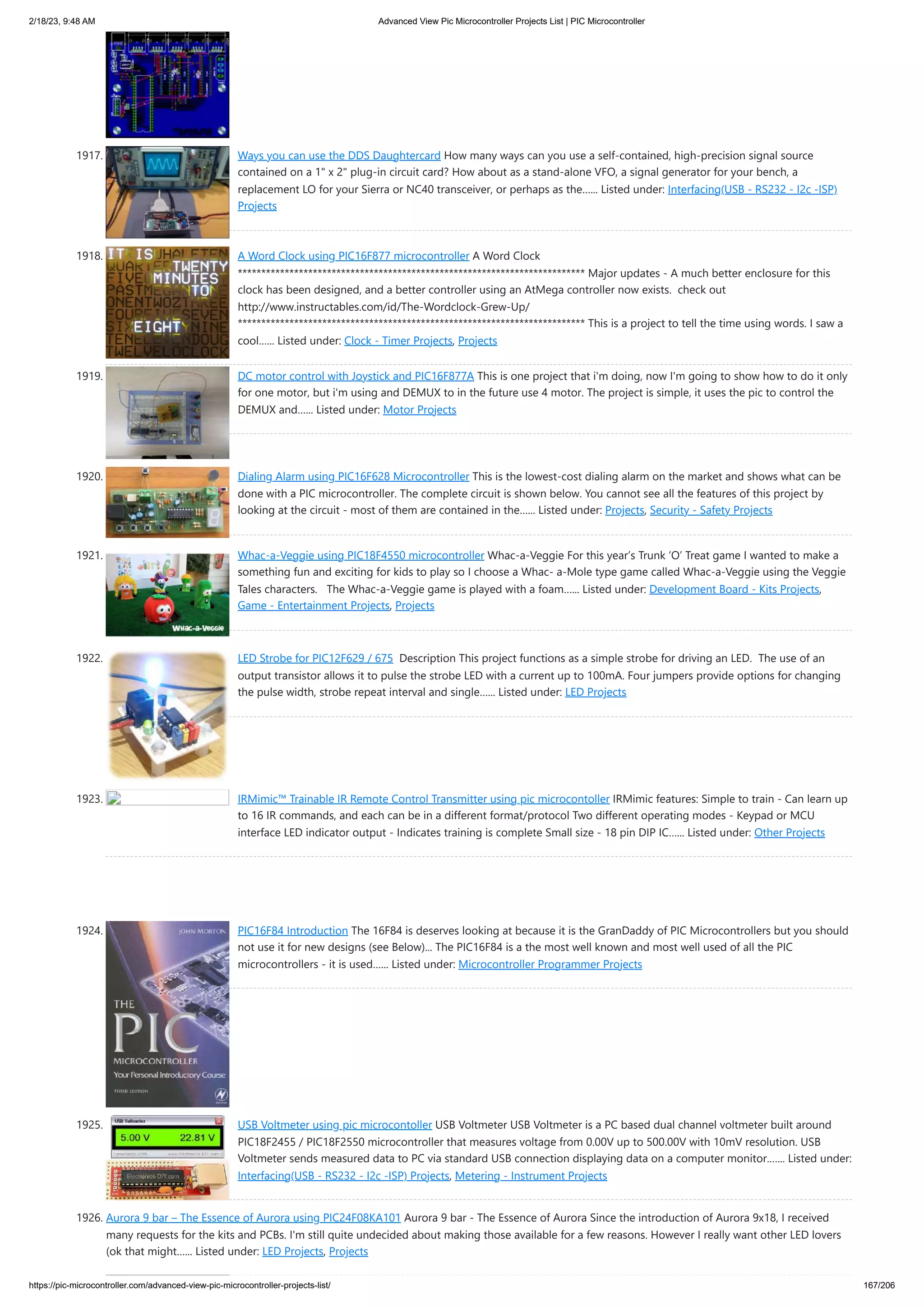 2/18/23, 9:48 AM Advanced View Pic Microcontroller Projects List | PIC Microcontroller https://pic-microcontroller.com/advanced-view-pic-microcontroller-projects-list/ 167/206 1917. Ways you can use the DDS Daughtercard How many ways can you use a self-contained, high-precision signal source contained on a 1" x 2" plug-in circuit card? How about as a stand-alone VFO, a signal generator for your bench, a replacement LO for your Sierra or NC40 transceiver, or perhaps as the…... Listed under: Interfacing(USB - RS232 - I2c -ISP) Projects 1918. A Word Clock using PIC16F877 microcontroller A Word Clock ************************************************************************** Major updates - A much better enclosure for this clock has been designed, and a better controller using an AtMega controller now exists. check out http://www.instructables.com/id/The-Wordclock-Grew-Up/ ************************************************************************** This is a project to tell the time using words. I saw a cool…... Listed under: Clock - Timer Projects, Projects 1919. DC motor control with Joystick and PIC16F877A This is one project that i'm doing, now I'm going to show how to do it only for one motor, but i'm using and DEMUX to in the future use 4 motor. The project is simple, it uses the pic to control the DEMUX and…... Listed under: Motor Projects 1920. Dialing Alarm using PIC16F628 Microcontroller This is the lowest-cost dialing alarm on the market and shows what can be done with a PIC microcontroller. The complete circuit is shown below. You cannot see all the features of this project by looking at the circuit - most of them are contained in the…... Listed under: Projects, Security - Safety Projects 1921. Whac-a-Veggie using PIC18F4550 microcontroller Whac-a-Veggie For this year’s Trunk ‘O’ Treat game I wanted to make a something fun and exciting for kids to play so I choose a Whac- a-Mole type game called Whac-a-Veggie using the Veggie Tales characters. The Whac-a-Veggie game is played with a foam…... Listed under: Development Board - Kits Projects, Game - Entertainment Projects, Projects 1922. LED Strobe for PIC12F629 / 675 Description This project functions as a simple strobe for driving an LED. The use of an output transistor allows it to pulse the strobe LED with a current up to 100mA. Four jumpers provide options for changing the pulse width, strobe repeat interval and single…... Listed under: LED Projects 1923. IRMimic™ Trainable IR Remote Control Transmitter using pic microcontoller IRMimic features: Simple to train - Can learn up to 16 IR commands, and each can be in a different format/protocol Two different operating modes - Keypad or MCU interface LED indicator output - Indicates training is complete Small size - 18 pin DIP IC…... Listed under: Other Projects 1924. PIC16F84 Introduction The 16F84 is deserves looking at because it is the GranDaddy of PIC Microcontrollers but you should not use it for new designs (see Below)... The PIC16F84 is a the most well known and most well used of all the PIC microcontrollers - it is used…... Listed under: Microcontroller Programmer Projects 1925. USB Voltmeter using pic microcontoller USB Voltmeter USB Voltmeter is a PC based dual channel voltmeter built around PIC18F2455 / PIC18F2550 microcontroller that measures voltage from 0.00V up to 500.00V with 10mV resolution. USB Voltmeter sends measured data to PC via standard USB connection displaying data on a computer monitor.…... Listed under: Interfacing(USB - RS232 - I2c -ISP) Projects, Metering - Instrument Projects 1926. Aurora 9 bar – The Essence of Aurora using PIC24F08KA101 Aurora 9 bar - The Essence of Aurora Since the introduction of Aurora 9x18, I received many requests for the kits and PCBs. I'm still quite undecided about making those available for a few reasons. However I really want other LED lovers (ok that might…... Listed under: LED Projects, Projects 