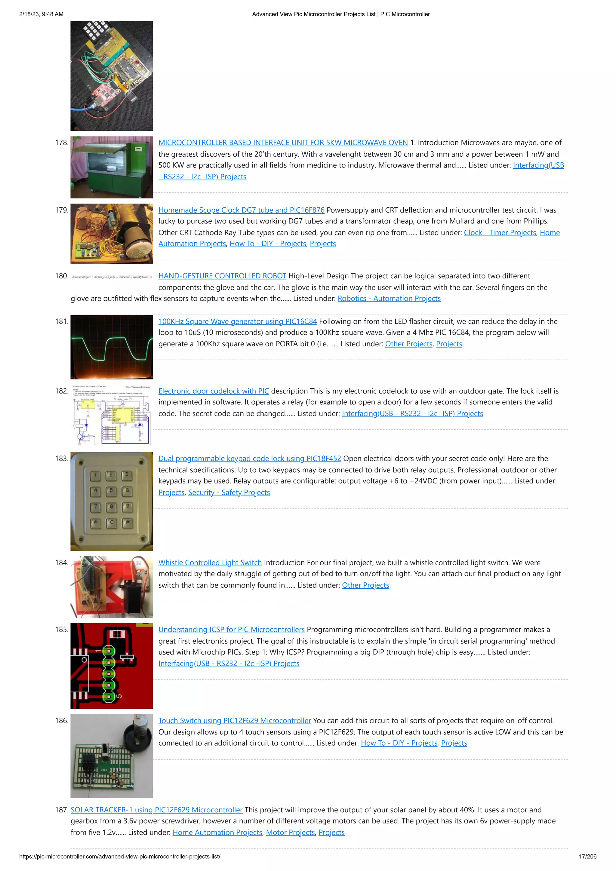 2/18/23, 9:48 AM Advanced View Pic Microcontroller Projects List | PIC Microcontroller https://pic-microcontroller.com/advanced-view-pic-microcontroller-projects-list/ 17/206 178. MICROCONTROLLER BASED INTERFACE UNIT FOR 5KW MICROWAVE OVEN 1. Introduction Microwaves are maybe, one of the greatest discovers of the 20’th century. With a vavelenght between 30 cm and 3 mm and a power between 1 mW and 500 KW are practically used in all fields from medicine to industry. Microwave thermal and…... Listed under: Interfacing(USB - RS232 - I2c -ISP) Projects 179. Homemade Scope Clock DG7 tube and PIC16F876 Powersupply and CRT deflection and microcontroller test circuit. I was lucky to purcase two used but working DG7 tubes and a transformator cheap, one from Mullard and one from Phillips. Other CRT Cathode Ray Tube types can be used, you can even rip one from…... Listed under: Clock - Timer Projects, Home Automation Projects, How To - DIY - Projects, Projects 180. HAND-GESTURE CONTROLLED ROBOT High-Level Design The project can be logical separated into two different components: the glove and the car. The glove is the main way the user will interact with the car. Several fingers on the glove are outfitted with flex sensors to capture events when the…... Listed under: Robotics - Automation Projects 181. 100KHz Square Wave generator using PIC16C84 Following on from the LED flasher circuit, we can reduce the delay in the loop to 10uS (10 microseconds) and produce a 100Khz square wave. Given a 4 Mhz PIC 16C84, the program below will generate a 100Khz square wave on PORTA bit 0 (i.e.…... Listed under: Other Projects, Projects 182. Electronic door codelock with PIC description This is my electronic codelock to use with an outdoor gate. The lock itself is implemented in software. It operates a relay (for example to open a door) for a few seconds if someone enters the valid code. The secret code can be changed…... Listed under: Interfacing(USB - RS232 - I2c -ISP) Projects 183. Dual programmable keypad code lock using PIC18F452 Open electrical doors with your secret code only! Here are the technical specifications: Up to two keypads may be connected to drive both relay outputs. Professional, outdoor or other keypads may be used. Relay outputs are configurable: output voltage +6 to +24VDC (from power input)…... Listed under: Projects, Security - Safety Projects 184. Whistle Controlled Light Switch Introduction For our final project, we built a whistle controlled light switch. We were motivated by the daily struggle of getting out of bed to turn on/off the light. You can attach our final product on any light switch that can be commonly found in…... Listed under: Other Projects 185. Understanding ICSP for PIC Microcontrollers Programming microcontrollers isn't hard. Building a programmer makes a great first electronics project. The goal of this instructable is to explain the simple 'in circuit serial programming' method used with Microchip PICs. Step 1: Why ICSP? Programming a big DIP (through hole) chip is easy.…... Listed under: Interfacing(USB - RS232 - I2c -ISP) Projects 186. Touch Switch using PIC12F629 Microcontroller You can add this circuit to all sorts of projects that require on-off control. Our design allows up to 4 touch sensors using a PIC12F629. The output of each touch sensor is active LOW and this can be connected to an additional circuit to control…... Listed under: How To - DIY - Projects, Projects 187. SOLAR TRACKER-1 using PIC12F629 Microcontroller This project will improve the output of your solar panel by about 40%. It uses a motor and gearbox from a 3.6v power screwdriver, however a number of different voltage motors can be used. The project has its own 6v power-supply made from five 1.2v…... Listed under: Home Automation Projects, Motor Projects, Projects 
