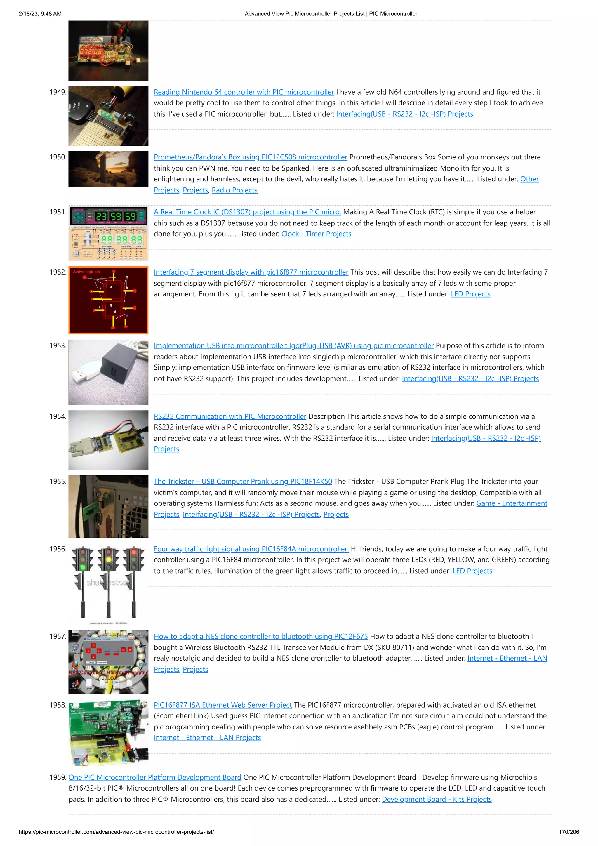 2/18/23, 9:48 AM Advanced View Pic Microcontroller Projects List | PIC Microcontroller https://pic-microcontroller.com/advanced-view-pic-microcontroller-projects-list/ 170/206 1949. Reading Nintendo 64 controller with PIC microcontroller I have a few old N64 controllers lying around and figured that it would be pretty cool to use them to control other things. In this article I will describe in detail every step I took to achieve this. I've used a PIC microcontroller, but…... Listed under: Interfacing(USB - RS232 - I2c -ISP) Projects 1950. Prometheus/Pandora’s Box using PIC12C508 microcontroller Prometheus/Pandora's Box Some of you monkeys out there think you can PWN me. You need to be Spanked. Here is an obfuscated ultraminimalized Monolith for you. It is enlightening and harmless, except to the devil, who really hates it, because I'm letting you have it…... Listed under: Other Projects, Projects, Radio Projects 1951. A Real Time Clock IC (DS1307) project using the PIC micro. Making A Real Time Clock (RTC) is simple if you use a helper chip such as a DS1307 because you do not need to keep track of the length of each month or account for leap years. It is all done for you, plus you…... Listed under: Clock - Timer Projects 1952. Interfacing 7 segment display with pic16f877 microcontroller This post will describe that how easily we can do Interfacing 7 segment display with pic16f877 microcontroller. 7 segment display is a basically array of 7 leds with some proper arrangement. From this fig it can be seen that 7 leds arranged with an array…... Listed under: LED Projects 1953. Implementation USB into microcontroller: IgorPlug-USB (AVR) using pic microcontroller Purpose of this article is to inform readers about implementation USB interface into singlechip microcontroller, which this interface directly not supports. Simply: implementation USB interface on firmware level (similar as emulation of RS232 interface in microcontrollers, which not have RS232 support). This project includes development…... Listed under: Interfacing(USB - RS232 - I2c -ISP) Projects 1954. RS232 Communication with PIC Microcontroller Description This article shows how to do a simple communication via a RS232 interface with a PIC microcontroller. RS232 is a standard for a serial communication interface which allows to send and receive data via at least three wires. With the RS232 interface it is…... Listed under: Interfacing(USB - RS232 - I2c -ISP) Projects 1955. The Trickster – USB Computer Prank using PIC18F14K50 The Trickster - USB Computer Prank Plug The Trickster into your victim's computer, and it will randomly move their mouse while playing a game or using the desktop; Compatible with all operating systems Harmless fun: Acts as a second mouse, and goes away when you…... Listed under: Game - Entertainment Projects, Interfacing(USB - RS232 - I2c -ISP) Projects, Projects 1956. Four way traffic light signal using PIC16F84A microcontroller: Hi friends, today we are going to make a four way traffic light controller using a PIC16F84 microcontroller. In this project we will operate three LEDs (RED, YELLOW, and GREEN) according to the traffic rules. Illumination of the green light allows traffic to proceed in…... Listed under: LED Projects 1957. How to adapt a NES clone controller to bluetooth using PIC12F675 How to adapt a NES clone controller to bluetooth I bought a Wireless Bluetooth RS232 TTL Transceiver Module from DX (SKU 80711) and wonder what i can do with it. So, I'm realy nostalgic and decided to build a NES clone crontoller to bluetooth adapter,…... Listed under: Internet - Ethernet - LAN Projects, Projects 1958. PIC16F877 ISA Ethernet Web Server Project The PIC16F877 microcontroller, prepared with activated an old ISA ethernet (3com eherl Link) Used guess PIC internet connection with an application I’m not sure circuit aim could not understand the pic programming dealing with people who can solve resource asebbely asm PCBs (eagle) control program…... Listed under: Internet - Ethernet - LAN Projects 1959. One PIC Microcontroller Platform Development Board One PIC Microcontroller Platform Development Board Develop firmware using Microchip's 8/16/32-bit PIC® Microcontrollers all on one board! Each device comes preprogrammed with firmware to operate the LCD, LED and capacitive touch pads. In addition to three PIC® Microcontrollers, this board also has a dedicated…... Listed under: Development Board - Kits Projects 