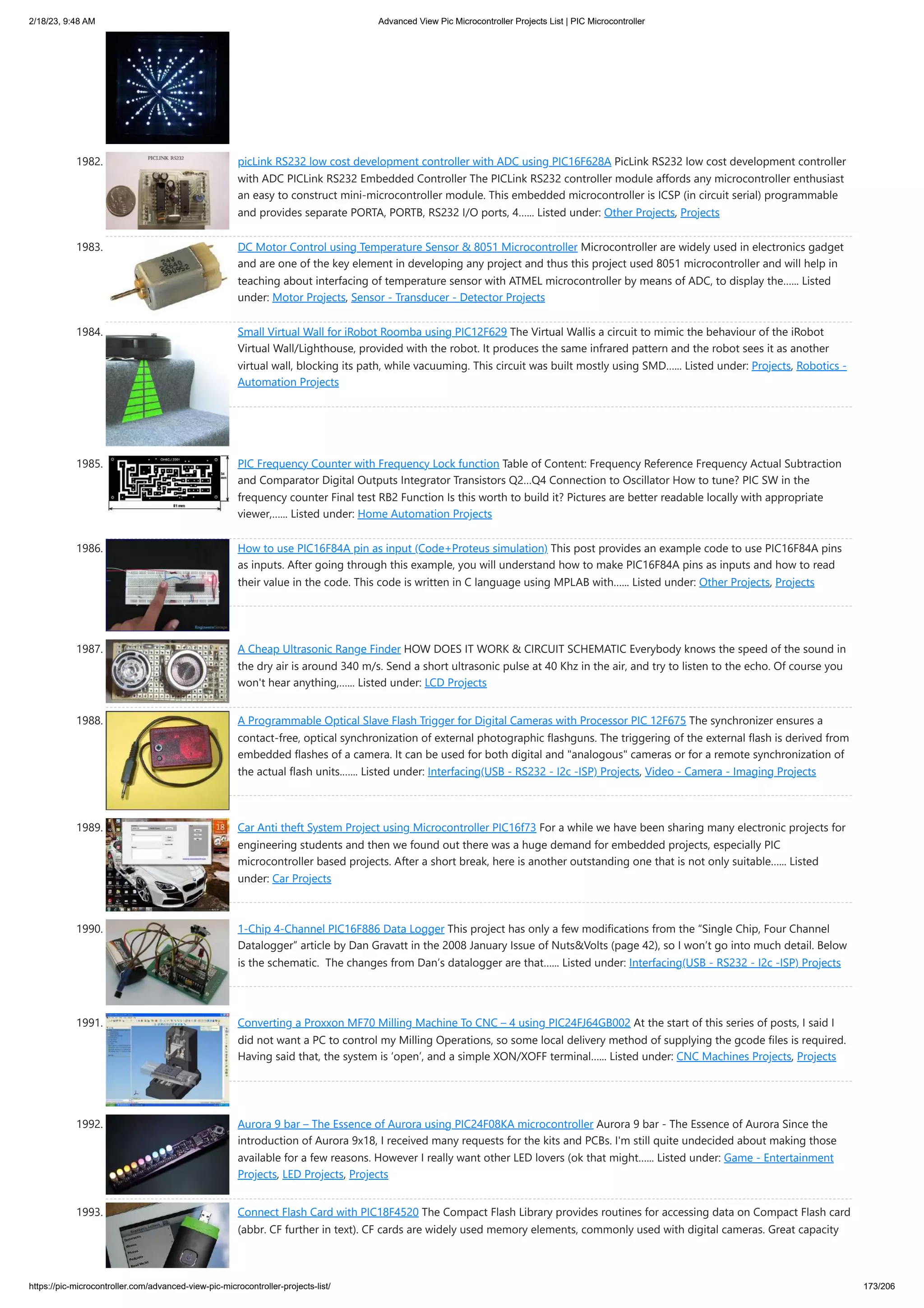 2/18/23, 9:48 AM Advanced View Pic Microcontroller Projects List | PIC Microcontroller https://pic-microcontroller.com/advanced-view-pic-microcontroller-projects-list/ 173/206 1982. picLink RS232 low cost development controller with ADC using PIC16F628A PicLink RS232 low cost development controller with ADC PICLink RS232 Embedded Controller The PICLink RS232 controller module affords any microcontroller enthusiast an easy to construct mini-microcontroller module. This embedded microcontroller is ICSP (in circuit serial) programmable and provides separate PORTA, PORTB, RS232 I/O ports, 4…... Listed under: Other Projects, Projects 1983. DC Motor Control using Temperature Sensor 8051 Microcontroller Microcontroller are widely used in electronics gadget and are one of the key element in developing any project and thus this project used 8051 microcontroller and will help in teaching about interfacing of temperature sensor with ATMEL microcontroller by means of ADC, to display the…... Listed under: Motor Projects, Sensor - Transducer - Detector Projects 1984. Small Virtual Wall for iRobot Roomba using PIC12F629 The Virtual Wallis a circuit to mimic the behaviour of the iRobot Virtual Wall/Lighthouse, provided with the robot. It produces the same infrared pattern and the robot sees it as another virtual wall, blocking its path, while vacuuming. This circuit was built mostly using SMD…... Listed under: Projects, Robotics - Automation Projects 1985. PIC Frequency Counter with Frequency Lock function Table of Content: Frequency Reference Frequency Actual Subtraction and Comparator Digital Outputs Integrator Transistors Q2…Q4 Connection to Oscillator How to tune? PIC SW in the frequency counter Final test RB2 Function Is this worth to build it? Pictures are better readable locally with appropriate viewer,…... Listed under: Home Automation Projects 1986. How to use PIC16F84A pin as input (Code+Proteus simulation) This post provides an example code to use PIC16F84A pins as inputs. After going through this example, you will understand how to make PIC16F84A pins as inputs and how to read their value in the code. This code is written in C language using MPLAB with…... Listed under: Other Projects, Projects 1987. A Cheap Ultrasonic Range Finder HOW DOES IT WORK CIRCUIT SCHEMATIC Everybody knows the speed of the sound in the dry air is around 340 m/s. Send a short ultrasonic pulse at 40 Khz in the air, and try to listen to the echo. Of course you won't hear anything,…... Listed under: LCD Projects 1988. A Programmable Optical Slave Flash Trigger for Digital Cameras with Processor PIC 12F675 The synchronizer ensures a contact-free, optical synchronization of external photographic flashguns. The triggering of the external flash is derived from embedded flashes of a camera. It can be used for both digital and analogous cameras or for a remote synchronization of the actual flash units.…... Listed under: Interfacing(USB - RS232 - I2c -ISP) Projects, Video - Camera - Imaging Projects 1989. Car Anti theft System Project using Microcontroller PIC16f73 For a while we have been sharing many electronic projects for engineering students and then we found out there was a huge demand for embedded projects, especially PIC microcontroller based projects. After a short break, here is another outstanding one that is not only suitable…... Listed under: Car Projects 1990. 1-Chip 4-Channel PIC16F886 Data Logger This project has only a few modifications from the “Single Chip, Four Channel Datalogger” article by Dan Gravatt in the 2008 January Issue of NutsVolts (page 42), so I won’t go into much detail. Below is the schematic. The changes from Dan’s datalogger are that…... Listed under: Interfacing(USB - RS232 - I2c -ISP) Projects 1991. Converting a Proxxon MF70 Milling Machine To CNC – 4 using PIC24FJ64GB002 At the start of this series of posts, I said I did not want a PC to control my Milling Operations, so some local delivery method of supplying the gcode files is required. Having said that, the system is ‘open’, and a simple XON/XOFF terminal…... Listed under: CNC Machines Projects, Projects 1992. Aurora 9 bar – The Essence of Aurora using PIC24F08KA microcontroller Aurora 9 bar - The Essence of Aurora Since the introduction of Aurora 9x18, I received many requests for the kits and PCBs. I'm still quite undecided about making those available for a few reasons. However I really want other LED lovers (ok that might…... Listed under: Game - Entertainment Projects, LED Projects, Projects 1993. Connect Flash Card with PIC18F4520 The Compact Flash Library provides routines for accessing data on Compact Flash card (abbr. CF further in text). CF cards are widely used memory elements, commonly used with digital cameras. Great capacity 