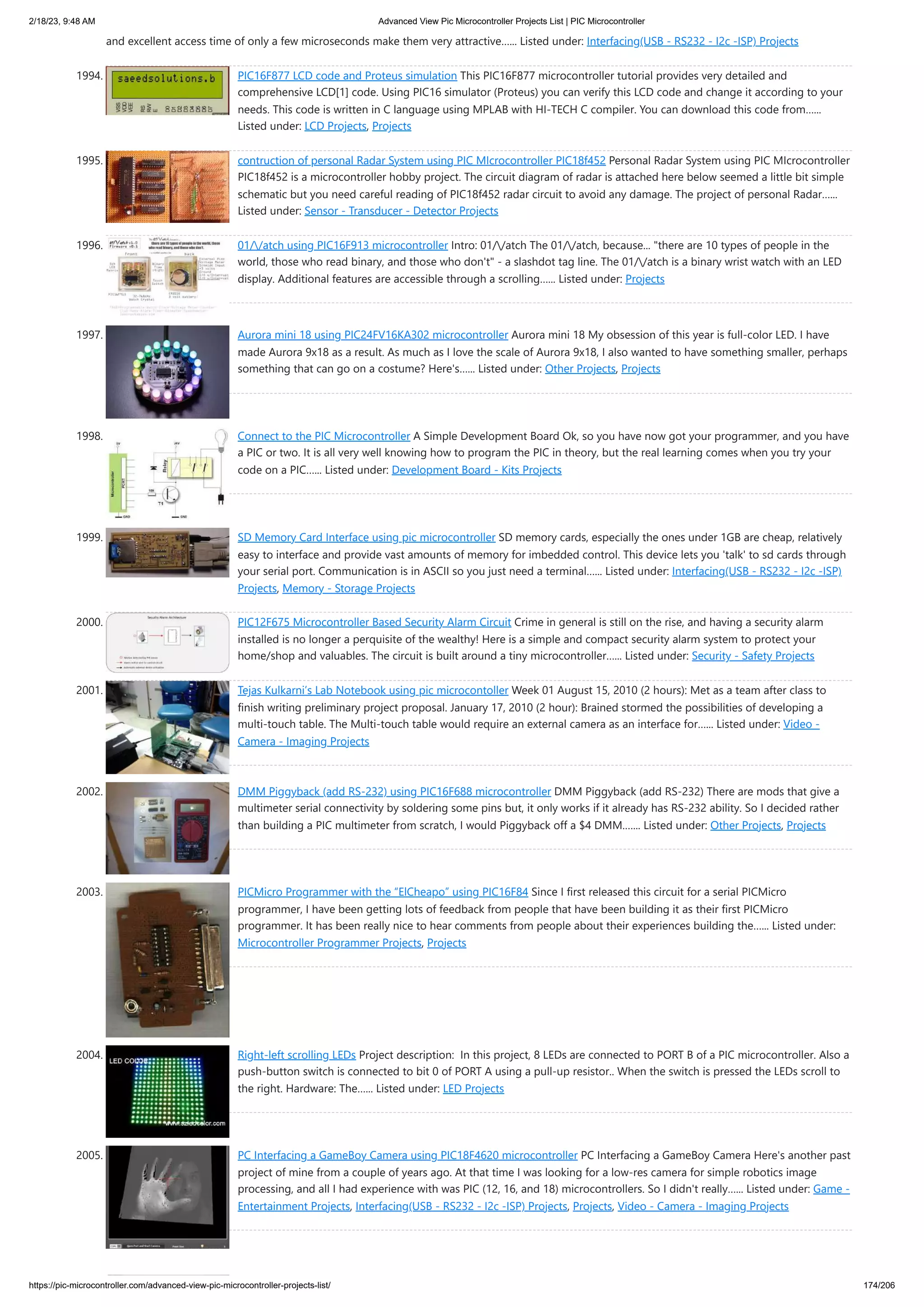 2/18/23, 9:48 AM Advanced View Pic Microcontroller Projects List | PIC Microcontroller https://pic-microcontroller.com/advanced-view-pic-microcontroller-projects-list/ 174/206 and excellent access time of only a few microseconds make them very attractive…... Listed under: Interfacing(USB - RS232 - I2c -ISP) Projects 1994. PIC16F877 LCD code and Proteus simulation This PIC16F877 microcontroller tutorial provides very detailed and comprehensive LCD[1] code. Using PIC16 simulator (Proteus) you can verify this LCD code and change it according to your needs. This code is written in C language using MPLAB with HI-TECH C compiler. You can download this code from…... Listed under: LCD Projects, Projects 1995. contruction of personal Radar System using PIC MIcrocontroller PIC18f452 Personal Radar System using PIC MIcrocontroller PIC18f452 is a microcontroller hobby project. The circuit diagram of radar is attached here below seemed a little bit simple schematic but you need careful reading of PIC18f452 radar circuit to avoid any damage. The project of personal Radar…... Listed under: Sensor - Transducer - Detector Projects 1996. 01//atch using PIC16F913 microcontroller Intro: 01//atch The 01//atch, because... there are 10 types of people in the world, those who read binary, and those who don't - a slashdot tag line. The 01//atch is a binary wrist watch with an LED display. Additional features are accessible through a scrolling…... Listed under: Projects 1997. Aurora mini 18 using PIC24FV16KA302 microcontroller Aurora mini 18 My obsession of this year is full-color LED. I have made Aurora 9x18 as a result. As much as I love the scale of Aurora 9x18, I also wanted to have something smaller, perhaps something that can go on a costume? Here's…... Listed under: Other Projects, Projects 1998. Connect to the PIC Microcontroller A Simple Development Board Ok, so you have now got your programmer, and you have a PIC or two. It is all very well knowing how to program the PIC in theory, but the real learning comes when you try your code on a PIC…... Listed under: Development Board - Kits Projects 1999. SD Memory Card Interface using pic microcontroller SD memory cards, especially the ones under 1GB are cheap, relatively easy to interface and provide vast amounts of memory for imbedded control. This device lets you 'talk' to sd cards through your serial port. Communication is in ASCII so you just need a terminal…... Listed under: Interfacing(USB - RS232 - I2c -ISP) Projects, Memory - Storage Projects 2000. PIC12F675 Microcontroller Based Security Alarm Circuit Crime in general is still on the rise, and having a security alarm installed is no longer a perquisite of the wealthy! Here is a simple and compact security alarm system to protect your home/shop and valuables. The circuit is built around a tiny microcontroller…... Listed under: Security - Safety Projects 2001. Tejas Kulkarni’s Lab Notebook using pic microcontoller Week 01 August 15, 2010 (2 hours): Met as a team after class to finish writing preliminary project proposal. January 17, 2010 (2 hour): Brained stormed the possibilities of developing a multi-touch table. The Multi-touch table would require an external camera as an interface for…... Listed under: Video - Camera - Imaging Projects 2002. DMM Piggyback (add RS-232) using PIC16F688 microcontroller DMM Piggyback (add RS-232) There are mods that give a multimeter serial connectivity by soldering some pins but, it only works if it already has RS-232 ability. So I decided rather than building a PIC multimeter from scratch, I would Piggyback off a $4 DMM.…... Listed under: Other Projects, Projects 2003. PICMicro Programmer with the “ElCheapo” using PIC16F84 Since I first released this circuit for a serial PICMicro programmer, I have been getting lots of feedback from people that have been building it as their first PICMicro programmer. It has been really nice to hear comments from people about their experiences building the…... Listed under: Microcontroller Programmer Projects, Projects 2004. Right-left scrolling LEDs Project description: In this project, 8 LEDs are connected to PORT B of a PIC microcontroller. Also a push-button switch is connected to bit 0 of PORT A using a pull-up resistor.. When the switch is pressed the LEDs scroll to the right. Hardware: The…... Listed under: LED Projects 2005. PC Interfacing a GameBoy Camera using PIC18F4620 microcontroller PC Interfacing a GameBoy Camera Here's another past project of mine from a couple of years ago. At that time I was looking for a low-res camera for simple robotics image processing, and all I had experience with was PIC (12, 16, and 18) microcontrollers. So I didn't really…... Listed under: Game - Entertainment Projects, Interfacing(USB - RS232 - I2c -ISP) Projects, Projects, Video - Camera - Imaging Projects 