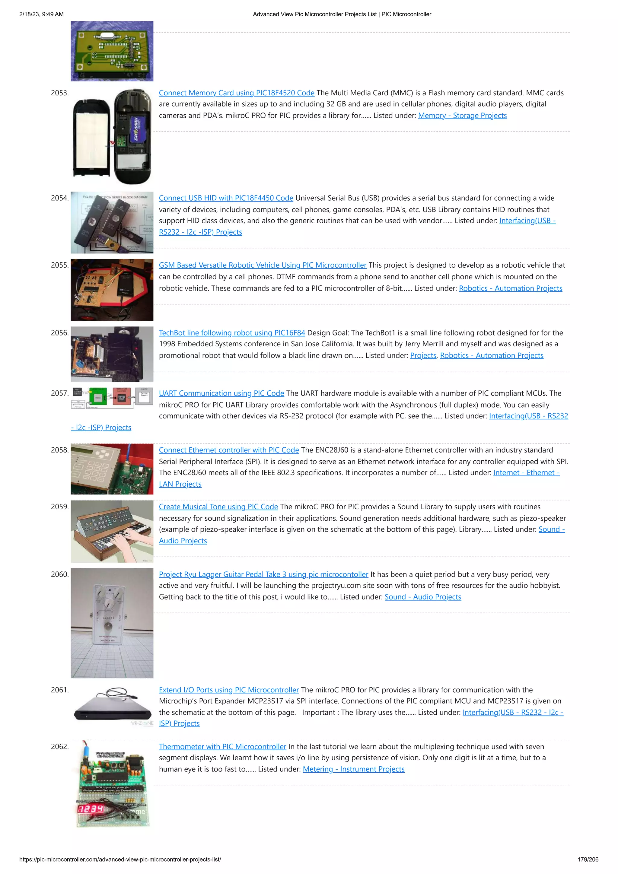 2/18/23, 9:49 AM Advanced View Pic Microcontroller Projects List | PIC Microcontroller https://pic-microcontroller.com/advanced-view-pic-microcontroller-projects-list/ 179/206 2053. Connect Memory Card using PIC18F4520 Code The Multi Media Card (MMC) is a Flash memory card standard. MMC cards are currently available in sizes up to and including 32 GB and are used in cellular phones, digital audio players, digital cameras and PDA’s. mikroC PRO for PIC provides a library for…... Listed under: Memory - Storage Projects 2054. Connect USB HID with PIC18F4450 Code Universal Serial Bus (USB) provides a serial bus standard for connecting a wide variety of devices, including computers, cell phones, game consoles, PDA’s, etc. USB Library contains HID routines that support HID class devices, and also the generic routines that can be used with vendor…... Listed under: Interfacing(USB - RS232 - I2c -ISP) Projects 2055. GSM Based Versatile Robotic Vehicle Using PIC Microcontroller This project is designed to develop as a robotic vehicle that can be controlled by a cell phones. DTMF commands from a phone send to another cell phone which is mounted on the robotic vehicle. These commands are fed to a PIC microcontroller of 8-bit…... Listed under: Robotics - Automation Projects 2056. TechBot line following robot using PIC16F84 Design Goal: The TechBot1 is a small line following robot designed for for the 1998 Embedded Systems conference in San Jose California. It was built by Jerry Merrill and myself and was designed as a promotional robot that would follow a black line drawn on…... Listed under: Projects, Robotics - Automation Projects 2057. UART Communication using PIC Code The UART hardware module is available with a number of PIC compliant MCUs. The mikroC PRO for PIC UART Library provides comfortable work with the Asynchronous (full duplex) mode. You can easily communicate with other devices via RS-232 protocol (for example with PC, see the…... Listed under: Interfacing(USB - RS232 - I2c -ISP) Projects 2058. Connect Ethernet controller with PIC Code The ENC28J60 is a stand-alone Ethernet controller with an industry standard Serial Peripheral Interface (SPI). It is designed to serve as an Ethernet network interface for any controller equipped with SPI. The ENC28J60 meets all of the IEEE 802.3 specifications. It incorporates a number of…... Listed under: Internet - Ethernet - LAN Projects 2059. Create Musical Tone using PIC Code The mikroC PRO for PIC provides a Sound Library to supply users with routines necessary for sound signalization in their applications. Sound generation needs additional hardware, such as piezo-speaker (example of piezo-speaker interface is given on the schematic at the bottom of this page). Library…... Listed under: Sound - Audio Projects 2060. Project Ryu Lagger Guitar Pedal Take 3 using pic microcontoller It has been a quiet period but a very busy period, very active and very fruitful. I will be launching the projectryu.com site soon with tons of free resources for the audio hobbyist. Getting back to the title of this post, i would like to…... Listed under: Sound - Audio Projects 2061. Extend I/O Ports using PIC Microcontroller The mikroC PRO for PIC provides a library for communication with the Microchip’s Port Expander MCP23S17 via SPI interface. Connections of the PIC compliant MCU and MCP23S17 is given on the schematic at the bottom of this page. Important : The library uses the…... Listed under: Interfacing(USB - RS232 - I2c - ISP) Projects 2062. Thermometer with PIC Microcontroller In the last tutorial we learn about the multiplexing technique used with seven segment displays. We learnt how it saves i/o line by using persistence of vision. Only one digit is lit at a time, but to a human eye it is too fast to…... Listed under: Metering - Instrument Projects 