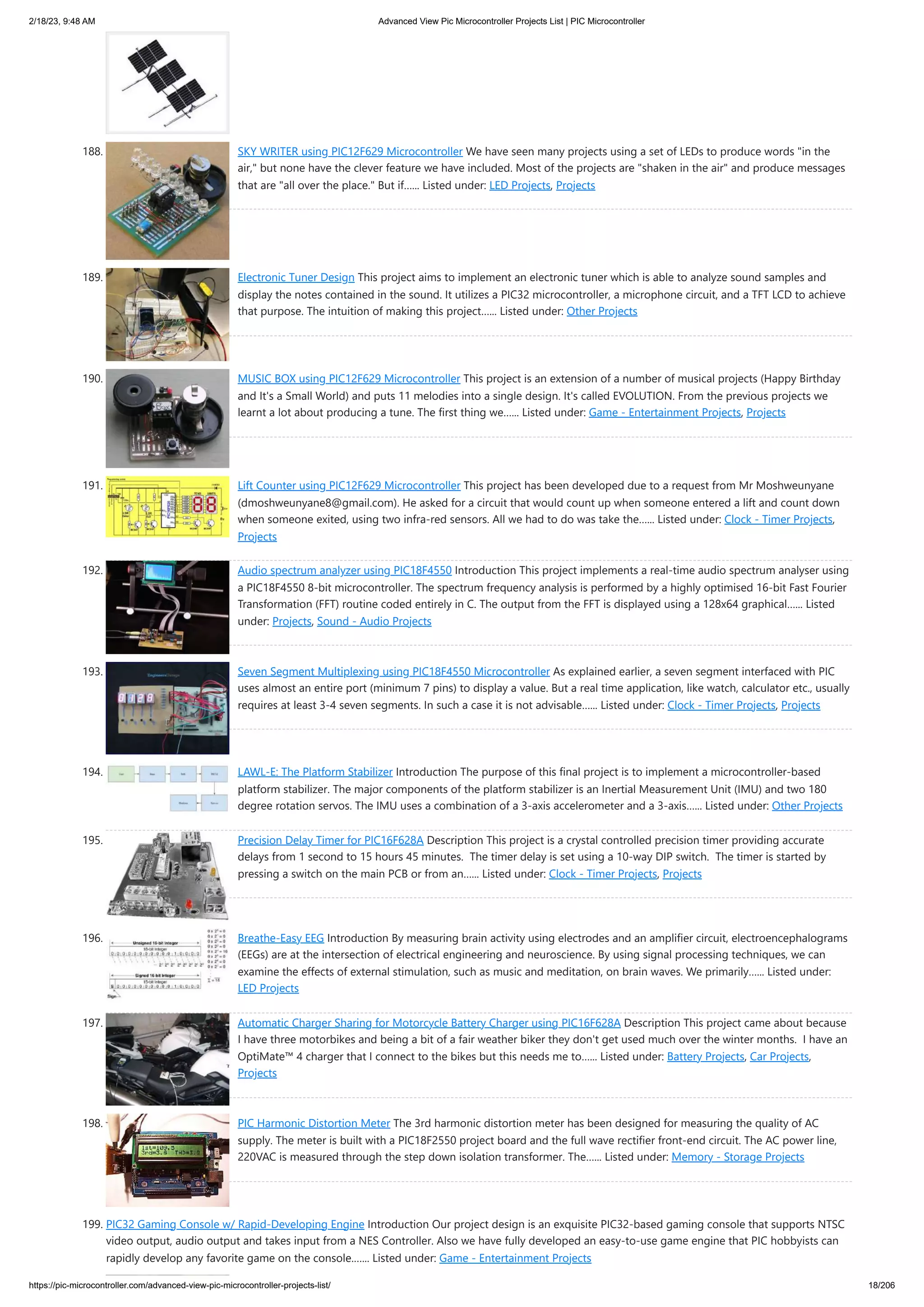 2/18/23, 9:48 AM Advanced View Pic Microcontroller Projects List | PIC Microcontroller https://pic-microcontroller.com/advanced-view-pic-microcontroller-projects-list/ 18/206 188. SKY WRITER using PIC12F629 Microcontroller We have seen many projects using a set of LEDs to produce words "in the air," but none have the clever feature we have included. Most of the projects are "shaken in the air" and produce messages that are "all over the place." But if…... Listed under: LED Projects, Projects 189. Electronic Tuner Design This project aims to implement an electronic tuner which is able to analyze sound samples and display the notes contained in the sound. It utilizes a PIC32 microcontroller, a microphone circuit, and a TFT LCD to achieve that purpose. The intuition of making this project…... Listed under: Other Projects 190. MUSIC BOX using PIC12F629 Microcontroller This project is an extension of a number of musical projects (Happy Birthday and It's a Small World) and puts 11 melodies into a single design. It's called EVOLUTION. From the previous projects we learnt a lot about producing a tune. The first thing we…... Listed under: Game - Entertainment Projects, Projects 191. Lift Counter using PIC12F629 Microcontroller This project has been developed due to a request from Mr Moshweunyane (dmoshweunyane8@gmail.com). He asked for a circuit that would count up when someone entered a lift and count down when someone exited, using two infra-red sensors. All we had to do was take the…... Listed under: Clock - Timer Projects, Projects 192. Audio spectrum analyzer using PIC18F4550 Introduction This project implements a real-time audio spectrum analyser using a PIC18F4550 8-bit microcontroller. The spectrum frequency analysis is performed by a highly optimised 16-bit Fast Fourier Transformation (FFT) routine coded entirely in C. The output from the FFT is displayed using a 128x64 graphical…... Listed under: Projects, Sound - Audio Projects 193. Seven Segment Multiplexing using PIC18F4550 Microcontroller As explained earlier, a seven segment interfaced with PIC uses almost an entire port (minimum 7 pins) to display a value. But a real time application, like watch, calculator etc., usually requires at least 3-4 seven segments. In such a case it is not advisable…... Listed under: Clock - Timer Projects, Projects 194. LAWL-E: The Platform Stabilizer Introduction The purpose of this final project is to implement a microcontroller-based platform stabilizer. The major components of the platform stabilizer is an Inertial Measurement Unit (IMU) and two 180 degree rotation servos. The IMU uses a combination of a 3-axis accelerometer and a 3-axis…... Listed under: Other Projects 195. Precision Delay Timer for PIC16F628A Description This project is a crystal controlled precision timer providing accurate delays from 1 second to 15 hours 45 minutes. The timer delay is set using a 10-way DIP switch. The timer is started by pressing a switch on the main PCB or from an…... Listed under: Clock - Timer Projects, Projects 196. Breathe-Easy EEG Introduction By measuring brain activity using electrodes and an amplifier circuit, electroencephalograms (EEGs) are at the intersection of electrical engineering and neuroscience. By using signal processing techniques, we can examine the effects of external stimulation, such as music and meditation, on brain waves. We primarily…... Listed under: LED Projects 197. Automatic Charger Sharing for Motorcycle Battery Charger using PIC16F628A Description This project came about because I have three motorbikes and being a bit of a fair weather biker they don't get used much over the winter months. I have an OptiMate™ 4 charger that I connect to the bikes but this needs me to…... Listed under: Battery Projects, Car Projects, Projects 198. PIC Harmonic Distortion Meter The 3rd harmonic distortion meter has been designed for measuring the quality of AC supply. The meter is built with a PIC18F2550 project board and the full wave rectifier front-end circuit. The AC power line, 220VAC is measured through the step down isolation transformer. The…... Listed under: Memory - Storage Projects 199. PIC32 Gaming Console w/ Rapid-Developing Engine Introduction Our project design is an exquisite PIC32-based gaming console that supports NTSC video output, audio output and takes input from a NES Controller. Also we have fully developed an easy-to-use game engine that PIC hobbyists can rapidly develop any favorite game on the console.…... Listed under: Game - Entertainment Projects 