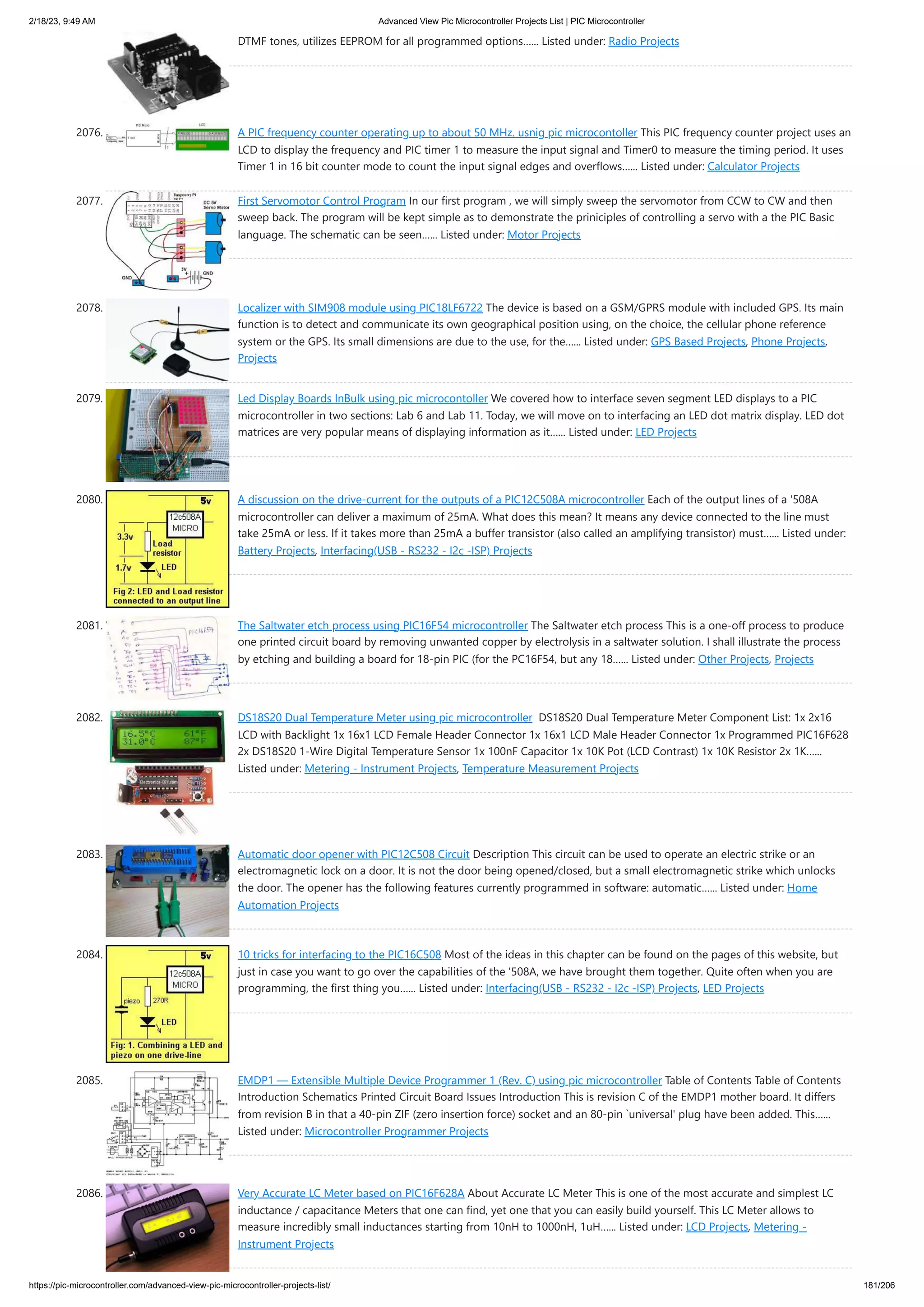 2/18/23, 9:49 AM Advanced View Pic Microcontroller Projects List | PIC Microcontroller https://pic-microcontroller.com/advanced-view-pic-microcontroller-projects-list/ 181/206 DTMF tones, utilizes EEPROM for all programmed options…... Listed under: Radio Projects 2076. A PIC frequency counter operating up to about 50 MHz. usnig pic microcontoller This PIC frequency counter project uses an LCD to display the frequency and PIC timer 1 to measure the input signal and Timer0 to measure the timing period. It uses Timer 1 in 16 bit counter mode to count the input signal edges and overflows…... Listed under: Calculator Projects 2077. First Servomotor Control Program In our first program , we will simply sweep the servomotor from CCW to CW and then sweep back. The program will be kept simple as to demonstrate the priniciples of controlling a servo with a the PIC Basic language. The schematic can be seen…... Listed under: Motor Projects 2078. Localizer with SIM908 module using PIC18LF6722 The device is based on a GSM/GPRS module with included GPS. Its main function is to detect and communicate its own geographical position using, on the choice, the cellular phone reference system or the GPS. Its small dimensions are due to the use, for the…... Listed under: GPS Based Projects, Phone Projects, Projects 2079. Led Display Boards InBulk using pic microcontoller We covered how to interface seven segment LED displays to a PIC microcontroller in two sections: Lab 6 and Lab 11. Today, we will move on to interfacing an LED dot matrix display. LED dot matrices are very popular means of displaying information as it…... Listed under: LED Projects 2080. A discussion on the drive-current for the outputs of a PIC12C508A microcontroller Each of the output lines of a '508A microcontroller can deliver a maximum of 25mA. What does this mean? It means any device connected to the line must take 25mA or less. If it takes more than 25mA a buffer transistor (also called an amplifying transistor) must…... Listed under: Battery Projects, Interfacing(USB - RS232 - I2c -ISP) Projects 2081. The Saltwater etch process using PIC16F54 microcontroller The Saltwater etch process This is a one-off process to produce one printed circuit board by removing unwanted copper by electrolysis in a saltwater solution. I shall illustrate the process by etching and building a board for 18-pin PIC (for the PC16F54, but any 18…... Listed under: Other Projects, Projects 2082. DS18S20 Dual Temperature Meter using pic microcontroller DS18S20 Dual Temperature Meter Component List: 1x 2x16 LCD with Backlight 1x 16x1 LCD Female Header Connector 1x 16x1 LCD Male Header Connector 1x Programmed PIC16F628 2x DS18S20 1-Wire Digital Temperature Sensor 1x 100nF Capacitor 1x 10K Pot (LCD Contrast) 1x 10K Resistor 2x 1K…... Listed under: Metering - Instrument Projects, Temperature Measurement Projects 2083. Automatic door opener with PIC12C508 Circuit Description This circuit can be used to operate an electric strike or an electromagnetic lock on a door. It is not the door being opened/closed, but a small electromagnetic strike which unlocks the door. The opener has the following features currently programmed in software: automatic…... Listed under: Home Automation Projects 2084. 10 tricks for interfacing to the PIC16C508 Most of the ideas in this chapter can be found on the pages of this website, but just in case you want to go over the capabilities of the '508A, we have brought them together. Quite often when you are programming, the first thing you…... Listed under: Interfacing(USB - RS232 - I2c -ISP) Projects, LED Projects 2085. EMDP1 — Extensible Multiple Device Programmer 1 (Rev. C) using pic microcontroller Table of Contents Table of Contents Introduction Schematics Printed Circuit Board Issues Introduction This is revision C of the EMDP1 mother board. It differs from revision B in that a 40-pin ZIF (zero insertion force) socket and an 80-pin `universal' plug have been added. This…... Listed under: Microcontroller Programmer Projects 2086. Very Accurate LC Meter based on PIC16F628A About Accurate LC Meter This is one of the most accurate and simplest LC inductance / capacitance Meters that one can find, yet one that you can easily build yourself. This LC Meter allows to measure incredibly small inductances starting from 10nH to 1000nH, 1uH…... Listed under: LCD Projects, Metering - Instrument Projects 