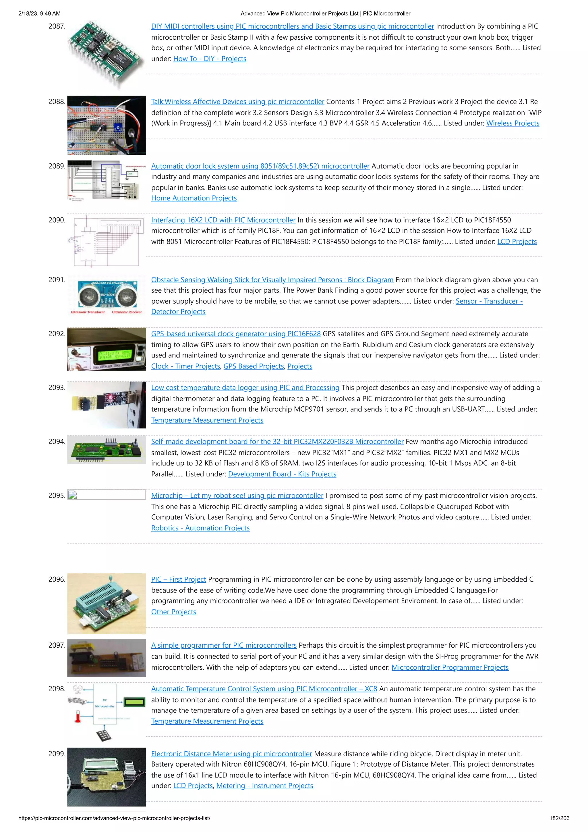 2/18/23, 9:49 AM Advanced View Pic Microcontroller Projects List | PIC Microcontroller https://pic-microcontroller.com/advanced-view-pic-microcontroller-projects-list/ 182/206 2087. DIY MIDI controllers using PIC microcontrollers and Basic Stamps using pic microcontoller Introduction By combining a PIC microcontroller or Basic Stamp II with a few passive components it is not difficult to construct your own knob box, trigger box, or other MIDI input device. A knowledge of electronics may be required for interfacing to some sensors. Both…... Listed under: How To - DIY - Projects 2088. Talk:Wireless Affective Devices using pic microcontoller Contents 1 Project aims 2 Previous work 3 Project the device 3.1 Re- definition of the complete work 3.2 Sensors Design 3.3 Microcontroller 3.4 Wireless Connection 4 Prototype realization [WIP (Work in Progress)] 4.1 Main board 4.2 USB interface 4.3 BVP 4.4 GSR 4.5 Acceleration 4.6…... Listed under: Wireless Projects 2089. Automatic door lock system using 8051(89c51,89c52) microcontroller Automatic door locks are becoming popular in industry and many companies and industries are using automatic door locks systems for the safety of their rooms. They are popular in banks. Banks use automatic lock systems to keep security of their money stored in a single…... Listed under: Home Automation Projects 2090. Interfacing 16X2 LCD with PIC Microcontroller In this session we will see how to interface 16×2 LCD to PIC18F4550 microcontroller which is of family PIC18F. You can get information of 16×2 LCD in the session How to Interface 16X2 LCD with 8051 Microcontroller Features of PIC18F4550: PIC18F4550 belongs to the PIC18F family;…... Listed under: LCD Projects 2091. Obstacle Sensing Walking Stick for Visually Impaired Persons : Block Diagram From the block diagram given above you can see that this project has four major parts. The Power Bank Finding a good power source for this project was a challenge, the power supply should have to be mobile, so that we cannot use power adapters.…... Listed under: Sensor - Transducer - Detector Projects 2092. GPS-based universal clock generator using PIC16F628 GPS satellites and GPS Ground Segment need extremely accurate timing to allow GPS users to know their own position on the Earth. Rubidium and Cesium clock generators are extensively used and maintained to synchronize and generate the signals that our inexpensive navigator gets from the…... Listed under: Clock - Timer Projects, GPS Based Projects, Projects 2093. Low cost temperature data logger using PIC and Processing This project describes an easy and inexpensive way of adding a digital thermometer and data logging feature to a PC. It involves a PIC microcontroller that gets the surrounding temperature information from the Microchip MCP9701 sensor, and sends it to a PC through an USB-UART…... Listed under: Temperature Measurement Projects 2094. Self-made development board for the 32-bit PIC32MX220F032B Microcontroller Few months ago Microchip introduced smallest, lowest-cost PIC32 microcontrollers – new PIC32”MX1” and PIC32”MX2” families. PIC32 MX1 and MX2 MCUs include up to 32 KB of Flash and 8 KB of SRAM, two I2S interfaces for audio processing, 10-bit 1 Msps ADC, an 8-bit Parallel…... Listed under: Development Board - Kits Projects 2095. Microchip – Let my robot see! using pic microcontoller I promised to post some of my past microcontroller vision projects. This one has a Microchip PIC directly sampling a video signal. 8 pins well used. Collapsible Quadruped Robot with Computer Vision, Laser Ranging, and Servo Control on a Single-Wire Network Photos and video capture…... Listed under: Robotics - Automation Projects 2096. PIC – First Project Programming in PIC microcontroller can be done by using assembly language or by using Embedded C because of the ease of writing code.We have used done the programming through Embedded C language.For programming any microcontroller we need a IDE or Intregrated Developement Enviroment. In case of…... Listed under: Other Projects 2097. A simple programmer for PIC microcontrollers Perhaps this circuit is the simplest programmer for PIC microcontrollers you can build. It is connected to serial port of your PC and it has a very similar design with the SI-Prog programmer for the AVR microcontrollers. With the help of adaptors you can extend…... Listed under: Microcontroller Programmer Projects 2098. Automatic Temperature Control System using PIC Microcontroller – XC8 An automatic temperature control system has the ability to monitor and control the temperature of a specified space without human intervention. The primary purpose is to manage the temperature of a given area based on settings by a user of the system. This project uses…... Listed under: Temperature Measurement Projects 2099. Electronic Distance Meter using pic microcontroller Measure distance while riding bicycle. Direct display in meter unit. Battery operated with Nitron 68HC908QY4, 16-pin MCU. Figure 1: Prototype of Distance Meter. This project demonstrates the use of 16x1 line LCD module to interface with Nitron 16-pin MCU, 68HC908QY4. The original idea came from…... Listed under: LCD Projects, Metering - Instrument Projects 