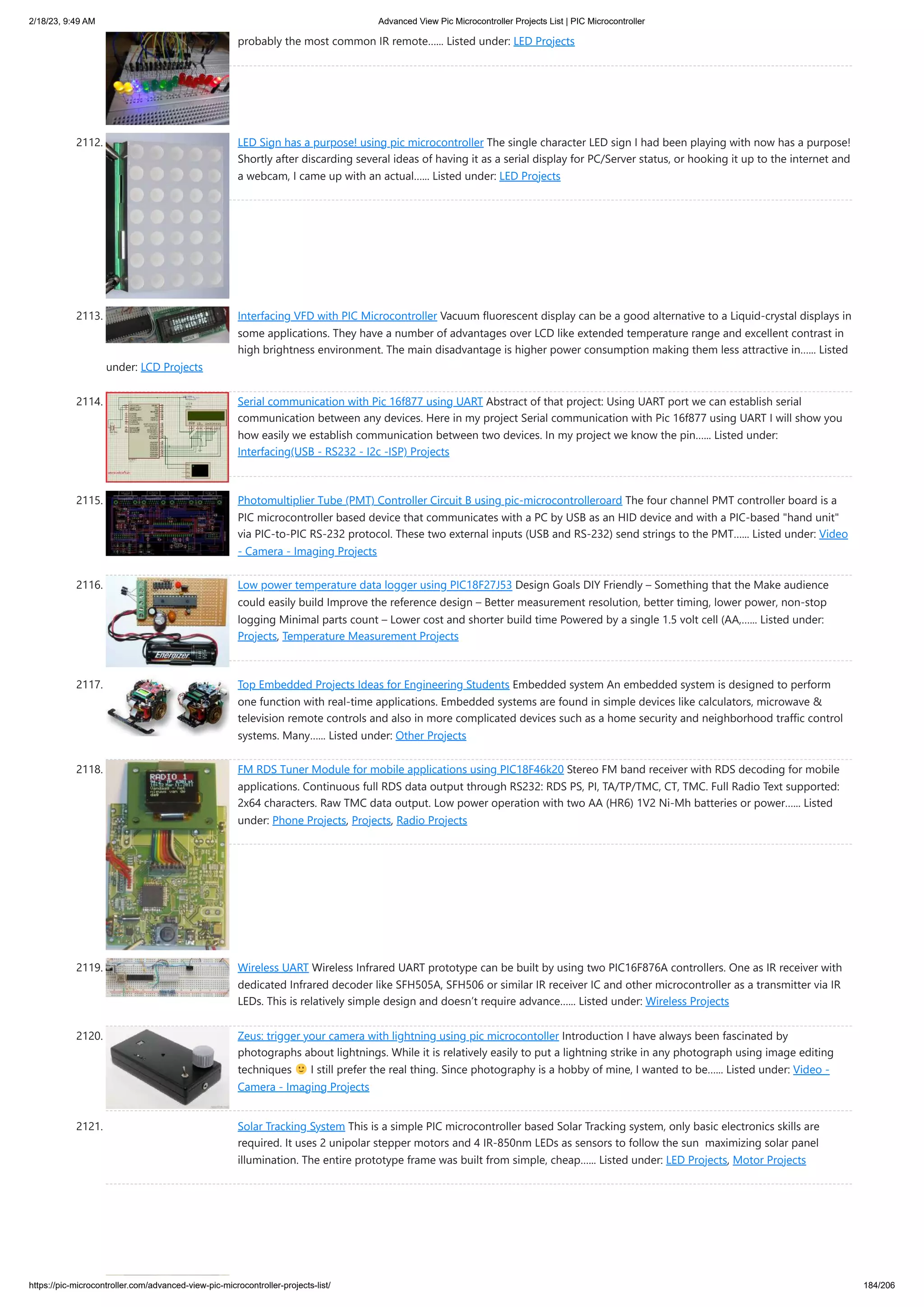 2/18/23, 9:49 AM Advanced View Pic Microcontroller Projects List | PIC Microcontroller https://pic-microcontroller.com/advanced-view-pic-microcontroller-projects-list/ 184/206 probably the most common IR remote…... Listed under: LED Projects 2112. LED Sign has a purpose! using pic microcontroller The single character LED sign I had been playing with now has a purpose! Shortly after discarding several ideas of having it as a serial display for PC/Server status, or hooking it up to the internet and a webcam, I came up with an actual…... Listed under: LED Projects 2113. Interfacing VFD with PIC Microcontroller Vacuum fluorescent display can be a good alternative to a Liquid-crystal displays in some applications. They have a number of advantages over LCD like extended temperature range and excellent contrast in high brightness environment. The main disadvantage is higher power consumption making them less attractive in…... Listed under: LCD Projects 2114. Serial communication with Pic 16f877 using UART Abstract of that project: Using UART port we can establish serial communication between any devices. Here in my project Serial communication with Pic 16f877 using UART I will show you how easily we establish communication between two devices. In my project we know the pin…... Listed under: Interfacing(USB - RS232 - I2c -ISP) Projects 2115. Photomultiplier Tube (PMT) Controller Circuit B using pic-microcontrolleroard The four channel PMT controller board is a PIC microcontroller based device that communicates with a PC by USB as an HID device and with a PIC-based hand unit via PIC-to-PIC RS-232 protocol. These two external inputs (USB and RS-232) send strings to the PMT…... Listed under: Video - Camera - Imaging Projects 2116. Low power temperature data logger using PIC18F27J53 Design Goals DIY Friendly – Something that the Make audience could easily build Improve the reference design – Better measurement resolution, better timing, lower power, non-stop logging Minimal parts count – Lower cost and shorter build time Powered by a single 1.5 volt cell (AA,…... Listed under: Projects, Temperature Measurement Projects 2117. Top Embedded Projects Ideas for Engineering Students Embedded system An embedded system is designed to perform one function with real-time applications. Embedded systems are found in simple devices like calculators, microwave television remote controls and also in more complicated devices such as a home security and neighborhood traffic control systems. Many…... Listed under: Other Projects 2118. FM RDS Tuner Module for mobile applications using PIC18F46k20 Stereo FM band receiver with RDS decoding for mobile applications. Continuous full RDS data output through RS232: RDS PS, PI, TA/TP/TMC, CT, TMC. Full Radio Text supported: 2x64 characters. Raw TMC data output. Low power operation with two AA (HR6) 1V2 Ni-Mh batteries or power…... Listed under: Phone Projects, Projects, Radio Projects 2119. Wireless UART Wireless Infrared UART prototype can be built by using two PIC16F876A controllers. One as IR receiver with dedicated Infrared decoder like SFH505A, SFH506 or similar IR receiver IC and other microcontroller as a transmitter via IR LEDs. This is relatively simple design and doesn’t require advance…... Listed under: Wireless Projects 2120. Zeus: trigger your camera with lightning using pic microcontoller Introduction I have always been fascinated by photographs about lightnings. While it is relatively easily to put a lightning strike in any photograph using image editing techniques I still prefer the real thing. Since photography is a hobby of mine, I wanted to be…... Listed under: Video - Camera - Imaging Projects 2121. Solar Tracking System This is a simple PIC microcontroller based Solar Tracking system, only basic electronics skills are required. It uses 2 unipolar stepper motors and 4 IR-850nm LEDs as sensors to follow the sun maximizing solar panel illumination. The entire prototype frame was built from simple, cheap…... Listed under: LED Projects, Motor Projects 