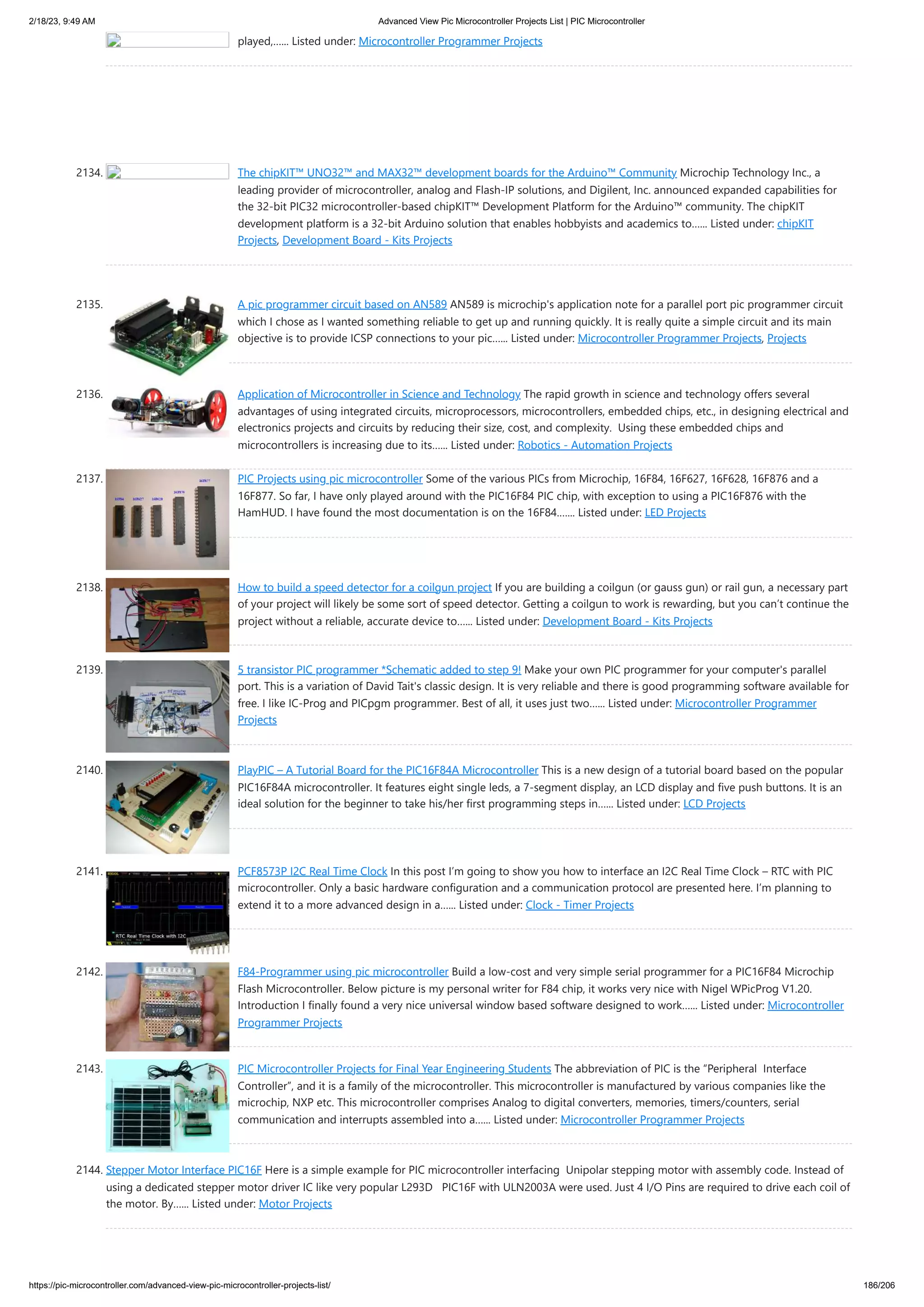 2/18/23, 9:49 AM Advanced View Pic Microcontroller Projects List | PIC Microcontroller https://pic-microcontroller.com/advanced-view-pic-microcontroller-projects-list/ 186/206 played,…... Listed under: Microcontroller Programmer Projects 2134. The chipKIT™ UNO32™ and MAX32™ development boards for the Arduino™ Community Microchip Technology Inc., a leading provider of microcontroller, analog and Flash-IP solutions, and Digilent, Inc. announced expanded capabilities for the 32-bit PIC32 microcontroller-based chipKIT™ Development Platform for the Arduino™ community. The chipKIT development platform is a 32-bit Arduino solution that enables hobbyists and academics to…... Listed under: chipKIT Projects, Development Board - Kits Projects 2135. A pic programmer circuit based on AN589 AN589 is microchip's application note for a parallel port pic programmer circuit which I chose as I wanted something reliable to get up and running quickly. It is really quite a simple circuit and its main objective is to provide ICSP connections to your pic…... Listed under: Microcontroller Programmer Projects, Projects 2136. Application of Microcontroller in Science and Technology The rapid growth in science and technology offers several advantages of using integrated circuits, microprocessors, microcontrollers, embedded chips, etc., in designing electrical and electronics projects and circuits by reducing their size, cost, and complexity. Using these embedded chips and microcontrollers is increasing due to its…... Listed under: Robotics - Automation Projects 2137. PIC Projects using pic microcontroller Some of the various PICs from Microchip, 16F84, 16F627, 16F628, 16F876 and a 16F877. So far, I have only played around with the PIC16F84 PIC chip, with exception to using a PIC16F876 with the HamHUD. I have found the most documentation is on the 16F84.…... Listed under: LED Projects 2138. How to build a speed detector for a coilgun project If you are building a coilgun (or gauss gun) or rail gun, a necessary part of your project will likely be some sort of speed detector. Getting a coilgun to work is rewarding, but you can’t continue the project without a reliable, accurate device to…... Listed under: Development Board - Kits Projects 2139. 5 transistor PIC programmer *Schematic added to step 9! Make your own PIC programmer for your computer's parallel port. This is a variation of David Tait's classic design. It is very reliable and there is good programming software available for free. I like IC-Prog and PICpgm programmer. Best of all, it uses just two…... Listed under: Microcontroller Programmer Projects 2140. PlayPIC – A Tutorial Board for the PIC16F84A Microcontroller This is a new design of a tutorial board based on the popular PIC16F84A microcontroller. It features eight single leds, a 7-segment display, an LCD display and five push buttons. It is an ideal solution for the beginner to take his/her first programming steps in…... Listed under: LCD Projects 2141. PCF8573P I2C Real Time Clock In this post I’m going to show you how to interface an I2C Real Time Clock – RTC with PIC microcontroller. Only a basic hardware configuration and a communication protocol are presented here. I’m planning to extend it to a more advanced design in a…... Listed under: Clock - Timer Projects 2142. F84-Programmer using pic microcontroller Build a low-cost and very simple serial programmer for a PIC16F84 Microchip Flash Microcontroller. Below picture is my personal writer for F84 chip, it works very nice with Nigel WPicProg V1.20. Introduction I finally found a very nice universal window based software designed to work…... Listed under: Microcontroller Programmer Projects 2143. PIC Microcontroller Projects for Final Year Engineering Students The abbreviation of PIC is the “Peripheral Interface Controller”, and it is a family of the microcontroller. This microcontroller is manufactured by various companies like the microchip, NXP etc. This microcontroller comprises Analog to digital converters, memories, timers/counters, serial communication and interrupts assembled into a…... Listed under: Microcontroller Programmer Projects 2144. Stepper Motor Interface PIC16F Here is a simple example for PIC microcontroller interfacing Unipolar stepping motor with assembly code. Instead of using a dedicated stepper motor driver IC like very popular L293D PIC16F with ULN2003A were used. Just 4 I/O Pins are required to drive each coil of the motor. By…... Listed under: Motor Projects 