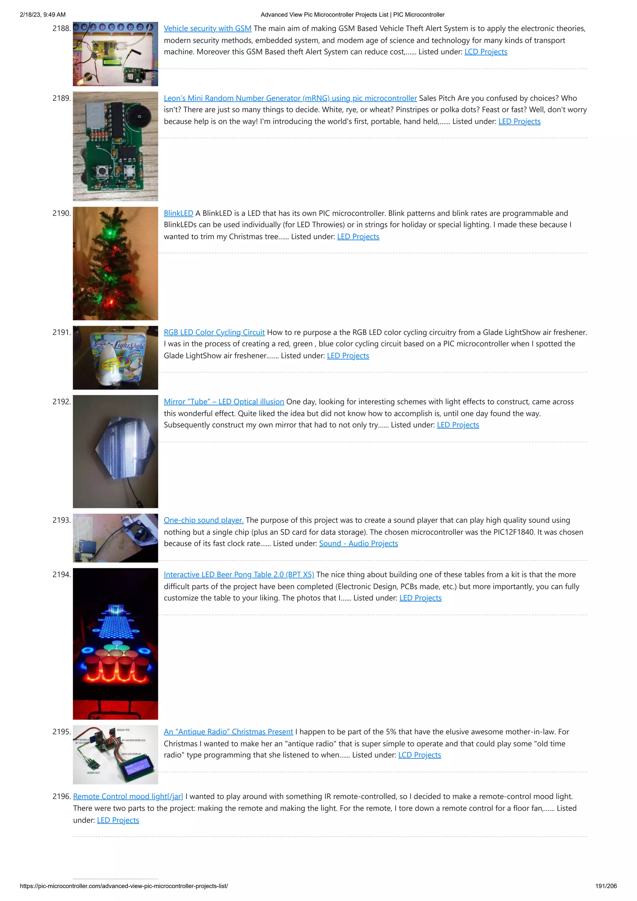 2/18/23, 9:49 AM Advanced View Pic Microcontroller Projects List | PIC Microcontroller https://pic-microcontroller.com/advanced-view-pic-microcontroller-projects-list/ 191/206 2188. Vehicle security with GSM The main aim of making GSM Based Vehicle Theft Alert System is to apply the electronic theories, modern security methods, embedded system, and modem age of science and technology for many kinds of transport machine. Moreover this GSM Based theft Alert System can reduce cost,…... Listed under: LCD Projects 2189. Leon’s Mini Random Number Generator (mRNG) using pic microcontroller Sales Pitch Are you confused by choices? Who isn't? There are just so many things to decide. White, rye, or wheat? Pinstripes or polka dots? Feast or fast? Well, don't worry because help is on the way! I'm introducing the world's first, portable, hand held,…... Listed under: LED Projects 2190. BlinkLED A BlinkLED is a LED that has its own PIC microcontroller. Blink patterns and blink rates are programmable and BlinkLEDs can be used individually (for LED Throwies) or in strings for holiday or special lighting. I made these because I wanted to trim my Christmas tree…... Listed under: LED Projects 2191. RGB LED Color Cycling Circuit How to re purpose a the RGB LED color cycling circuitry from a Glade LightShow air freshener. I was in the process of creating a red, green , blue color cycling circuit based on a PIC microcontroller when I spotted the Glade LightShow air freshener.…... Listed under: LED Projects 2192. Mirror “Tube” – LED Optical illusion One day, looking for interesting schemes with light effects to construct, came across this wonderful effect. Quite liked the idea but did not know how to accomplish is, until one day found the way. Subsequently construct my own mirror that had to not only try…... Listed under: LED Projects 2193. One-chip sound player. The purpose of this project was to create a sound player that can play high quality sound using nothing but a single chip (plus an SD card for data storage). The chosen microcontroller was the PIC12F1840. It was chosen because of its fast clock rate…... Listed under: Sound - Audio Projects 2194. Interactive LED Beer Pong Table 2.0 (BPT X5) The nice thing about building one of these tables from a kit is that the more difficult parts of the project have been completed (Electronic Design, PCBs made, etc.) but more importantly, you can fully customize the table to your liking. The photos that I…... Listed under: LED Projects 2195. An “Antique Radio” Christmas Present I happen to be part of the 5% that have the elusive awesome mother-in-law. For Christmas I wanted to make her an antique radio that is super simple to operate and that could play some old time radio type programming that she listened to when…... Listed under: LCD Projects 2196. Remote Control mood light[/jar] I wanted to play around with something IR remote-controlled, so I decided to make a remote-control mood light. There were two parts to the project: making the remote and making the light. For the remote, I tore down a remote control for a floor fan,…... Listed under: LED Projects 
